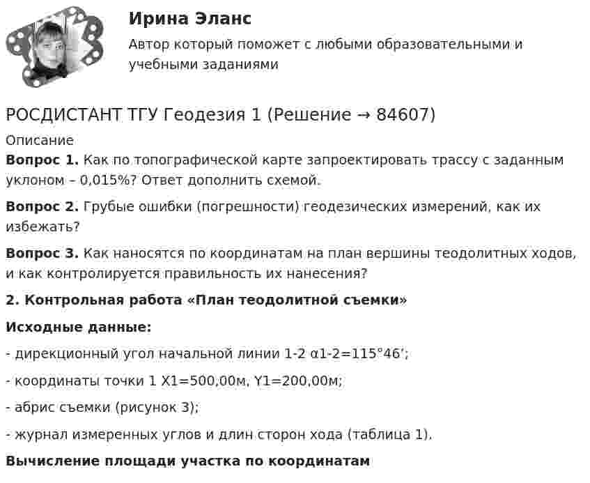      
            Описание
             Вопрос 1. Как по топографической карте запроектировать трассу с заданным уклоном – 0,015%? Ответ дополнить схемой. Вопрос 2. Грубые ошибки (погрешности) геодезических измерений, как их избежать? Вопрос 3. Как наносятся по координатам на план вершины теодолитных ходов, и как контролируется правильность их нанесения?2. Контрольная работа «План теодолитной съемки»Исходные данные:- дирекционный угол начальной линии 1-2 α1-2=115°46’;- координаты точки 1 X1=500,00м, Y1=200,00м;- абрис съемки (рисунок 3); - журнал измеренных углов и длин сторон хода (таблица 1).Вычисление площади участка по координатам   
            
            
            Росдистант. ТГУ. Высшая математика 3. Все тестыРОСДИСТАНТ ТГУ Геодезия 1РОСДИСТАНТ ТГУ Геодезия 1 Итоговый тест 40 вопросовРОСДИСТАНТ ТГУ ГЕОДЕЗИЯ 1 (ПРОМЕЖУТОЧНЫЕ ТЕСТЫ 1-10)РОСДИСТАНТ ТГУ ГЕОДЕЗИЯ 1 Расчетно-практическая работа Вариант 10РОСДИСТАНТ ТГУ Геодезия 2 Промежуточные тесты 1-4РОСДИСТАНТ ТГУ ГеологияРосдистант. ТГУ. Высшая математика 2. Задание 1. Вариант 9Росдистант ТГУ Высшая математика 2 задание 2 вариант 4 Росдистант ТГУ Высшая математика 2 задание 3 вариант 4 Росдистант ТГУ Высшая математика 2 задание 4 вариант 4 Росдистант ТГУ Высшая математика 2 задание 5 вариант 4 Росдистант ТГУ Высшая математика 2 задание 6 вариант 4 Росдистант. ТГУ. Высшая математика 3. (1,2,3,4 Промежуточные тесты)