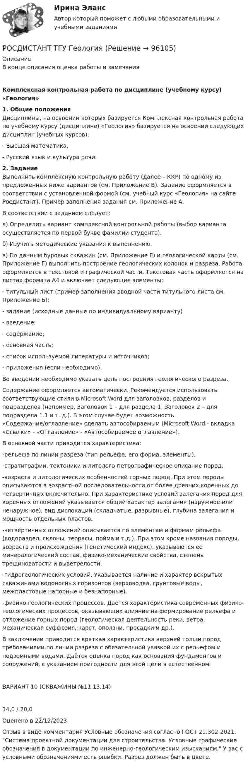      
            Описание
            В конце описания оценка работы и замечанияКомплексная контрольная работа по дисциплине (учебному курсу) «Геология» 1. Общие положения	Дисциплины, на освоении которых базируется Комплексная контрольная работа по учебному курсу (дисциплине) «Геология» базируется на освоении следующих дисциплин (учебных курсов): 	- Высшая математика, 	- Русский язык и культура речи. 2. Задание	Выполнить комплексную контрольную работу (далее – ККР) по одному из предложенных ниже вариантов (см. Приложение В). Задание оформляется в соответствии с установленной формой (см. учебный курс «Геология» на сайте Росдистант). Пример заполнения задания см. Приложение А.	В соответствии с заданием следует:	а) Определить вариант комплексной контрольной работы (выбор варианта осуществляется по первой букве фамилии студента). 	б) Изучить методические указания к выполнению.	в) По данным буровых скважин (см. Приложение Е) и геологической карты (см. Приложение Г) выполнить построение геологических колонок и разреза. Работа оформляется в текстовой и графической части. Текстовая часть оформляется на листах формата А4 и включает следующие элементы:-    титульный лист (пример заполнения вводной части титульного листа см. Приложение Б);-    задание (исходные данные по индивидуальному варианту)-    введение;-    содержание;-    основная часть;-    список используемой литературы и источников;-    приложения (если необходимо).	Во введении необходимо указать цель построения геологического разреза. 	Содержание оформляется автоматически. Рекомендуется использовать соответствующие стили в Microsoft Word для заголовков, разделов и подразделов (например, Заголовок 1 – для раздела 1, Заголовок 2 – для подраздела 1.1 и т. д.). В этом случае будет возможность «Содержание/оглавление» сделать автособираемым (Microsoft Word - вкладка «Ссылки» - «Оглавление» - «Автособираемое оглавление»).	В основной части приводится характеристика:-рельефа по линии разреза (тип рельефа, его форма, элементы).-стратиграфии, тектоники и литолого-петрографическое описание пород.-возраста и литологических особенностей горных пород. При этом породы описываются в возрастной последовательности от более древних коренных до четвертичных включительно. При характеристике условий залегания пород для коренных отложений указывается общий характер залегания (наружное или ненаружное), вид дислокаций (складчатые, разрывные), глубина залегания и мощность отдельных пластов.-четвертичных отложений описывается по элементам и формам рельефа (водораздел, склоны, террасы, пойма и т.д.). При этом кроме названия породы, возраста и происхождения (генетический индекс), указываются ее минералогический состав, физико-механические свойства, степень трещиноватости и выветрелости.-гидрогеологических условий. Указывается наличие и характер вскрытых скважинами водоносных горизонтов (верховодка, грунтовые воды, межпластовые напорные и безнапорные).-физико-геологических процессов. Дается характеристика современных физико-геологических процессов, оказывающих влияние на формирование рельефа и отложение горных пород (геологическая деятельность реки, ветра, механическая суффозия, карст, оползни, просадки и др.).В заключении приводится краткая характеристика верхней толщи пород требованиями.по линии разреза с обязательной увязкой их с рельефом и подземными водами. Даётся оценка пород как основания фундаментов и сооружений, с указанием пригодности для этой цели в естественном    ВАРИАНТ 10 (СКВАЖИНЫ №11,13,14)14,0 / 20,0Оценено в 22/12/2023 Отзыв в виде комментария Условные обозначения согласно ГОСТ 21.302-2021. Система проектной документации для строительства. Условные графические обозначения в документации по инженерно-геологическим изысканиям. У вас с условными обозначениями есть ошибки. Разрез должен быть в цвете.    
            
            
            РОСДИСТАНТ ТГУ Геодезия 2 Промежуточные тесты 1-4РОСДИСТАНТ ТГУ ГеологияРосдистант. ТГУ.  Гражданская оборона и мобилизационная работа. Практические задания 1-22Росдистант. ТГУ. Гражданское право 4. Практическое задание №4Росдистант. ТГУ. Детали машин и основы конструирования. Промежуточные и итоговый тесты.РОСДИСТАНТ ТГУ Железобетонные конструкции 2 Промежуточные тесты 1-6Росдистант. ТГУ. Задание 1. Вариант 9Росдистант ТГУ Высшая математика 2 задание 6 вариант 4 Росдистант. ТГУ. Высшая математика 3. (1,2,3,4 Промежуточные тесты)Росдистант (ТГУ) Высшая математика 3 ВКС Вариант 15Росдистант. ТГУ. Высшая математика 3. Все тестыРОСДИСТАНТ ТГУ Геодезия 1РОСДИСТАНТ ТГУ Геодезия 1 Итоговый тест 40 вопросовРОСДИСТАНТ ТГУ ГЕОДЕЗИЯ 1 (ПРОМЕЖУТОЧНЫЕ ТЕСТЫ 1-10)