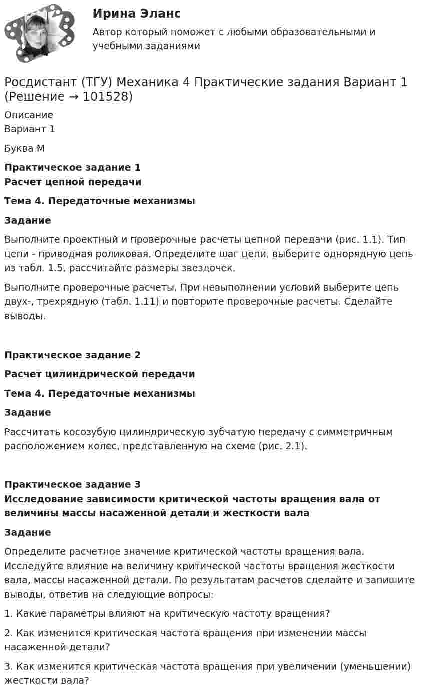       
            Описание
            Вариант 1Буква МПрактическое задание 1Расчет цепной передачиТема 4. Передаточные механизмыЗаданиеВыполните проектный и проверочные расчеты цепной передачи                  (рис. 1.1). Тип цепи - приводная роликовая. Определите шаг цепи, выберите однорядную цепь из табл. 1.5, рассчитайте размеры звездочек.Выполните проверочные расчеты. При невыполнении условий выберите цепь двух-, трехрядную (табл. 1.11) и повторите проверочные расчеты. Сделайте выводы.Практическое задание 2Расчет цилиндрической передачиТема 4. Передаточные механизмыЗаданиеРассчитать косозубую цилиндрическую зубчатую передачу с симметричным расположением колес, представленную на схеме (рис. 2.1). Практическое задание 3Исследование зависимости критической частоты вращения вала от величины массы насаженной детали и жесткости валаЗаданиеОпределите расчетное значение критической частоты вращения вала. Исследуйте влияние на величину критической частоты вращения жесткости вала, массы насаженной детали. По результатам расчетов сделайте и запишите выводы, ответив на следующие вопросы:1. Какие параметры влияют на критическую частоту вращения?2. Как изменится критическая частота вращения при изменении массы насаженной детали?3. Как изменится критическая частота вращения при увеличении (уменьшении) жесткости вала?   
