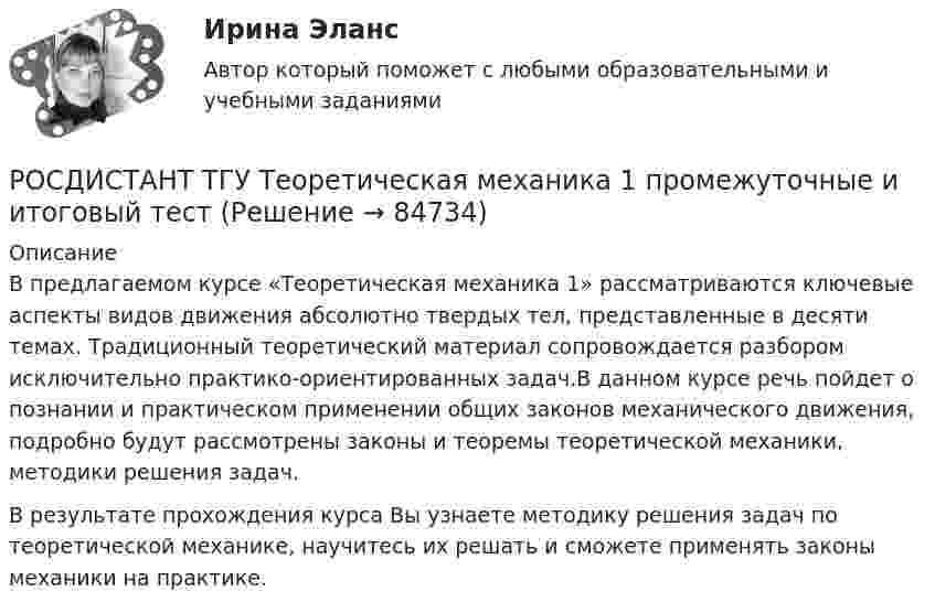      
            Описание
            В предлагаемом курсе «Теоретическая механика 1» рассматриваются ключевые аспекты видов движения абсолютно твердых тел, представленные в десяти темах. Традиционный теоретический материал сопровождается разбором исключительно практико-ориентированных задач.В данном курсе речь пойдет о познании и практическом применении общих законов механического движения, подробно будут рассмотрены законы и теоремы теоретической механики, методики решения задач. В результате прохождения курса Вы узнаете методику решения задач по теоретической механике, научитесь их решать и сможете применять законы механики на практике.   
            
            
            Росдистант ТГУ Строительные материалы (практические задания 1,2,3,4)РОСДИСТАНТ ТГУ Теоретическая механика 1 промежуточные и итоговый тестРОСДИСТАНТ ТГУ Теоретическая механика 2 Промежуточные тестыРОСДИСТАНТ ТГУ Теоретические основы электротехники 1 Практические задания (Вариант 10.14)РОСДИСТАНТ ТГУ Теоретические основы электротехники 2 Практические задания (Вариант 1.5)Росдистант ТГУ--Теория вероятностей и математическая статистика 1-- Практические задания 1-7--Вариант 9Росдистант ТГУ--Теория вероятностей и математическая статистика 2-- Практические задания 1-9--Вариант 8Росдистант ТГУ Соотношение неопределенностей для энергии имеет вид:РОСДИСТАНТ ТГУ Сопротивление материалов 1 (Промежуточные тесты 1-4 +Итоговый тест)РОСДИСТАНТ/ТГУ / Сопротивление материалов 1 /Тесты 1-4 + Итоговый тестРОСДИСТАНТ ТГУ Сопротивление материалов 2Росдистант ТГУ Сопротивление материалов 2 Промежуточные Тесты 1-8Росдистант ТГУ. Спортивно-педагогический практикум 3. Практическое задание 1.РОСДИСТАНТ ТГУ Средства программной разработки Практические задания (Вариант Н-С)