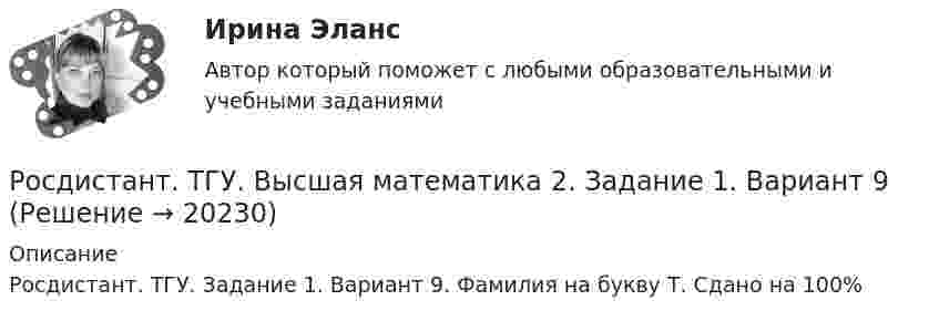      
          Описание
          Росдистант. ТГУ. Задание 1. Вариант 9. Фамилия на букву Т. Сдано на 100%  
            
            
            Росдистант (ТГУ) Высшая математика 2 вариант 1-5Росдистант. ТГУ. Высшая математика 2. Задание 1. Вариант 9Росдистант ТГУ Высшая математика 2 задание 2 вариант 4 Росдистант ТГУ Высшая математика 2 задание 3 вариант 4 Росдистант ТГУ Высшая математика 2 задание 4 вариант 4 Росдистант ТГУ Высшая математика 2 задание 5 вариант 4 Росдистант ТГУ Высшая математика 2 задание 6 вариант 4 РОСДИСТАНТ ТГУ Введение в строительную профессию Промежуточные тесты 1-9 и итоговый тестРосдистант ТГУ Введение в строительную профессию (промежуточные тесты + итоговый тест)Росдистант ТГУ В каких единицах измеряется оптическая длина пути?Росдистант ТГУ--ВКС Практические задания--Физика 1 (подробное решение 9 заданий +ответ в WORD)Росдистант ТГУ--ВКС Практические задания--Физика 2 (подробное решение 9 заданий +ответ в WORD)Росдистант ТГУ--ВКС Практические задания--Физика 3 (подробное решение 9 заданий +ответ в WORD)Росдистант ТГУ В чем заключается третий закон внешнего фотоэффекта?