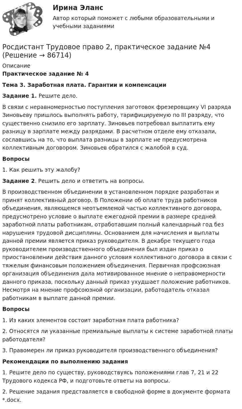      
            Описание
             Практическое задание № 4  Тема 3. Заработная плата. Гарантии и компенсации   Задание 1. Решите дело. 	В связи с неравномерностью поступления заготовок фрезеровщику VI разряда Зиновьеву пришлось выполнять работу, тарифицируемую по III разряду, что существенно снизило его зарплату. Зиновьев потребовал выплатить ему разницу в зарплате между разрядами. В расчетном отделе ему отказали, сославшись на то, что выплата разницы в зарплате не предусмотрена коллективным договором. Зиновьев обратился с жалобой в суд.   Вопросы1.    Как решить эту жалобу? Задание 2. Решить дело и ответить на вопросы. 	В производственном объединении в установленном порядке разработан и принят коллективный договор. В Положении об оплате труда работников объединения, являющемся неотъемлемой частью коллективного договора, предусмотрено условие о выплате ежегодной премии в размере средней заработной платы работникам, отработавшим полный календарный год без нарушения трудовой дисциплины. Основанием для начисления и выплаты данной премии является приказ руководителя. В декабре текущего года руководителем производственного объединения был издан приказ о приостановлении действия данного условия коллективного договора в связи с тяжелым финансовым положением объединения. Первичная профсоюзная организация объединения дала мотивированное мнение о неправомерности данного приказа, поскольку данный приказ ухудшает положение работников. Несмотря на мнение профсоюзной организации, работодатель отказал работникам в выплате данной премии.  Вопросы1.    Из каких элементов состоит заработная плата работника?2.    Относятся ли указанные премиальные выплаты к системе заработной платы работодателя? 3.    Правомерен ли приказ руководителя производственного объединения? Рекомендации по выполнению задания1.    Решите дело по существу, руководствуясь положениями глав 7, 21 и 22 Трудового кодекса РФ, и подготовьте ответы на вопросы.2.    Решение задания представляется в свободной форме в документе формата *.docx.   
            
            
            [Росдистант] Трудовое право 2 (итоговый тест, вопросы, ответы)Росдистант Трудовое право 2, практическое задание №4Росдистант Трудовое право 2, практическое задание №5Росдистант Трудовое право 2, практическое занятие №6[Росдистант] Трудовое право 2 (ПРОМЕЖУТОЧНЫЕ ТЕСТЫ) Росдистант ТГУ 2023 г.[Росдистант]Трудовые споры.ПРАКТИЧЕСКОЕ ЗАДАНИЕ 1.Росдистант ТГУ 2023г[Росдистант]Трудовые споры.ПРАКТИЧЕСКОЕ ЗАДАНИЕ 2.Росдистант ТГУ 2023гРосдистант. ТОЭ 3. Задание 3. Тема 2.2. Характер  электрического поля в проводниках. Росдистант. ТОЭ 3. Задание 4. Тема 4.1. Определение переменного электромагнитного поля.Росдистант. ТПУ. Механика 4. Промежуточные тесты 1-6[Росдистант] Трудовое законодательство (контрольная работа, практические задания)[Росдистант] Трудовое законодательство (ПРАКТИЧЕСКИЕ ЗАДАНИЯ)[Росдистант] Трудовое право 1 (3224) (контрольная работа, практические задания)[Росдистант] Трудовое право 1 (3224) (промежуточные и итоговый тесты, вопросы, ответы)