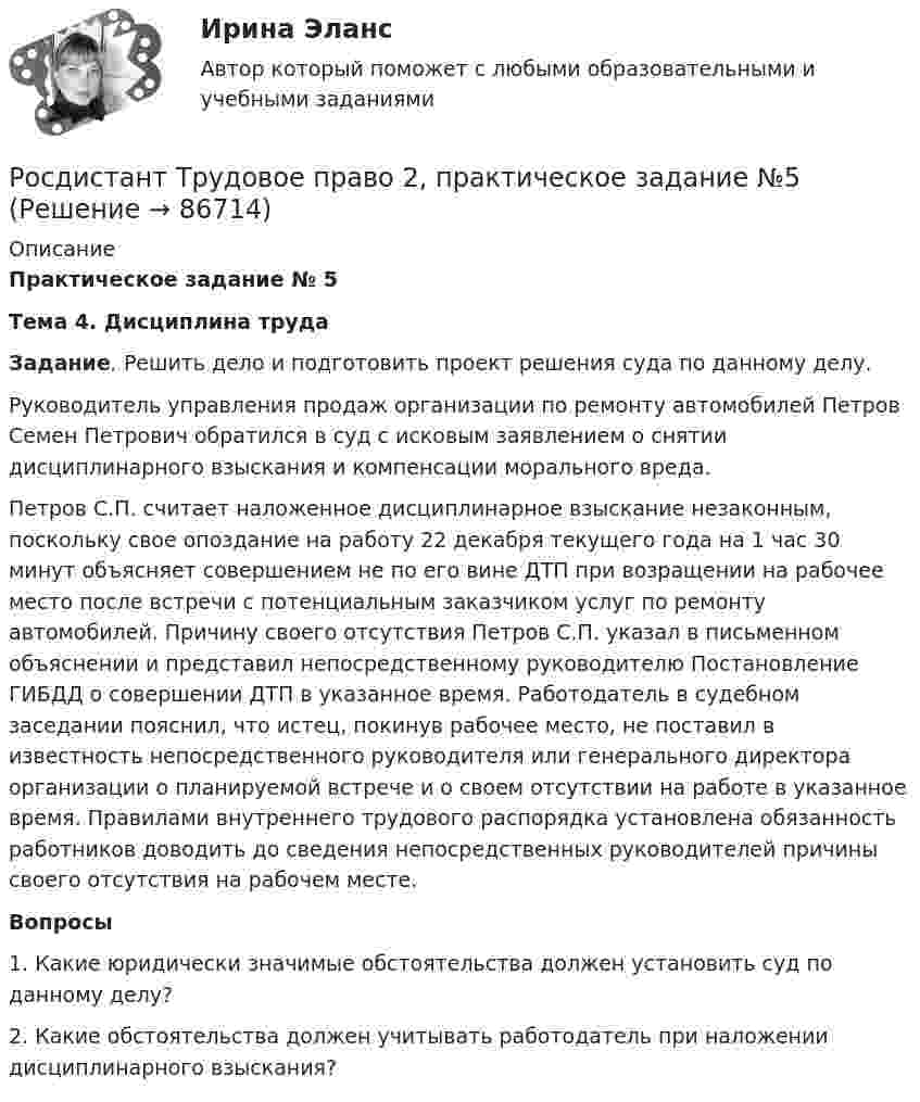      
            Описание
             Практическое задание № 5  Тема 4. Дисциплина труда  Задание. Решить дело и подготовить проект решения суда по данному делу. 	Руководитель управления продаж организации по ремонту автомобилей Петров Семен Петрович обратился в суд с исковым заявлением о снятии дисциплинарного взыскания и компенсации морального вреда. 	Петров С.П. считает наложенное дисциплинарное взыскание незаконным, поскольку свое опоздание на работу 22 декабря текущего года на 1 час 30 минут объясняет совершением не по его вине ДТП при возращении на рабочее место после встречи с потенциальным заказчиком услуг по ремонту автомобилей. Причину своего отсутствия Петров С.П. указал в письменном объяснении и представил непосредственному руководителю Постановление ГИБДД о совершении ДТП в указанное время. Работодатель в судебном заседании пояснил, что истец, покинув рабочее место, не поставил в известность непосредственного руководителя или генерального директора организации о планируемой встрече и о своем отсутствии на работе в указанное время. Правилами внутреннего трудового распорядка установлена обязанность работников доводить до сведения непосредственных руководителей причины своего отсутствия на рабочем месте.  Вопросы	1.               Какие юридически значимые обстоятельства должен установить суд по данному делу? 	2.               Какие обстоятельства должен учитывать работодатель при наложении дисциплинарного взыскания?   
            
            
            Росдистант Трудовое право 2, практическое задание №4Росдистант Трудовое право 2, практическое задание №5Росдистант Трудовое право 2, практическое занятие №6[Росдистант] Трудовое право 2 (ПРОМЕЖУТОЧНЫЕ ТЕСТЫ) Росдистант ТГУ 2023 г.[Росдистант]Трудовые споры.ПРАКТИЧЕСКОЕ ЗАДАНИЕ 1.Росдистант ТГУ 2023г[Росдистант]Трудовые споры.ПРАКТИЧЕСКОЕ ЗАДАНИЕ 2.Росдистант ТГУ 2023г[Росдистант]Трудовые споры.ПРАКТИЧЕСКОЕ ЗАДАНИЕ 2.Росдистант ТГУ 2023гРосдистант. ТОЭ 3. Задание 4. Тема 4.1. Определение переменного электромагнитного поля.Росдистант. ТПУ. Механика 4. Промежуточные тесты 1-6[Росдистант] Трудовое законодательство (контрольная работа, практические задания)[Росдистант] Трудовое законодательство (ПРАКТИЧЕСКИЕ ЗАДАНИЯ)[Росдистант] Трудовое право 1 (3224) (контрольная работа, практические задания)[Росдистант] Трудовое право 1 (3224) (промежуточные и итоговый тесты, вопросы, ответы)[Росдистант] Трудовое право 2  (ИТОГОВЫЙ ТЕСТ)