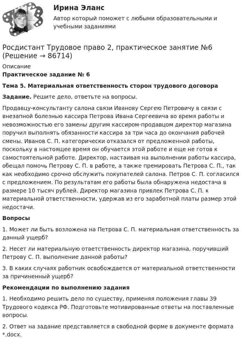      
            Описание
             Практическое задание № 6  Тема 5. Материальная ответственность сторон трудового договора  Задание. Решите дело, ответьте на вопросы. 	Продавцу-консультанту салона связи Иванову Сергею Петровичу в связи с внезапной болезнью кассира Петрова Ивана Сергеевича во время работы и невозможностью его замены другим кассиром-продавцом директор магазина поручил выполнять обязанности кассира за три часа до окончания рабочей смены. Иванов С. П. категорически отказался от предложенной работы, поскольку в настоящее время он обучается этой работе и еще не готов к самостоятельной работе. Директор, настаивая на выполнении работы кассира, обещал помочь Петрову С. П. в работе, а также премировать Петрова С. П., так как необходимо срочно обслужить покупателей салона. Петров С. П. согласился с предложением. По результатам его работы была обнаружена недостача в размере 10 тысяч рублей. Директор магазина привлек Петрова С. П. к материальной ответственности, удержав из его заработной платы размер этой недостачи.   Вопросы1.    Может ли быть возложена на Петрова С. П. материальная ответственность за данный ущерб?2.    Несет ли материальную ответственность директор магазина, поручивший Петрову С. П. выполнение данной работы? 3.    В каких случаях работник освобождается от материальной ответственности за причиненный ущерб? Рекомендации по выполнению задания1.    Необходимо решить дело по существу, применяя положения главы 39 Трудового кодекса РФ. Подготовьте мотивированные ответы на поставленные вопросы.2.    Ответ на задание представляется в свободной форме в документе формата *.docx.   
            
            
            Росдистант Трудовое право 2, практическое задание №5Росдистант Трудовое право 2, практическое занятие №6[Росдистант] Трудовое право 2 (ПРОМЕЖУТОЧНЫЕ ТЕСТЫ) Росдистант ТГУ 2023 г.[Росдистант]Трудовые споры.ПРАКТИЧЕСКОЕ ЗАДАНИЕ 1.Росдистант ТГУ 2023г[Росдистант]Трудовые споры.ПРАКТИЧЕСКОЕ ЗАДАНИЕ 2.Росдистант ТГУ 2023г[Росдистант]Трудовые споры.ПРАКТИЧЕСКОЕ ЗАДАНИЕ 2.Росдистант ТГУ 2023г[Росдистант]Трудовые споры.ПРАКТИЧЕСКОЕ ЗАДАНИЕ 6.Росдистант ТГУ 2023гРосдистант. ТПУ. Механика 4. Промежуточные тесты 1-6[Росдистант] Трудовое законодательство (контрольная работа, практические задания)[Росдистант] Трудовое законодательство (ПРАКТИЧЕСКИЕ ЗАДАНИЯ)[Росдистант] Трудовое право 1 (3224) (контрольная работа, практические задания)[Росдистант] Трудовое право 1 (3224) (промежуточные и итоговый тесты, вопросы, ответы)[Росдистант] Трудовое право 2  (ИТОГОВЫЙ ТЕСТ)[Росдистант] Трудовое право 2 (итоговый тест, вопросы, ответы)