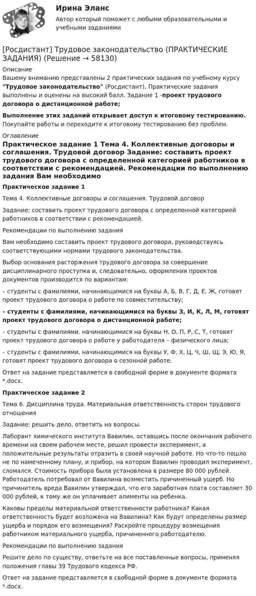     
            Описание
            Вашему вниманию представлены 2 практических задания по учебному курсу Трудовое законодательство (Росдистант), Практические задания выполнены и оценены на высокий балл. Задание 1 -проект трудового договора о дистанционной работе;Выполнение этих заданий открывает доступ к итоговому тестированию. Покупайте работы и переходите к итоговому тестированию без проблем. 
            Оглавление
            Практическое задание 1	Тема 4. Коллективные договоры и соглашения. Трудовой договор	 	Задание: составить проект трудового договора с определенной категорией работников в соответствии с рекомендацией. 		Рекомендации по выполнению задания	Вам необходимо составить проект трудового договора, руководствуясь соответствующими нормами трудового законодательства.	Выбор основания расторжения трудового договора за совершение дисциплинарного проступка и, следовательно, оформления проектов документов производится по вариантам:	– студенты с фамилиями, начинающимися на буквы А, Б, В, Г, Д, Е, Ж, готовят проект трудового договора о работе по совместительству;	– студенты с фамилиями, начинающимися на буквы З, И, К, Л, М, готовят проект трудового договора о дистанционной работе;	– студенты с фамилиями, начинающимися на буквы Н, О, П, Р, С, Т, готовят проект трудового договора о работе у работодателя – физического лица;	– студенты с фамилиями, начинающимися на буквы У, Ф, Х, Ц, Ч, Ш, Щ, Э, Ю, Я, готовят проект трудового договора о сезонной работе.	Ответ на задание представляется в свободной форме в документе формата *.docx.	Практическое задание 2	Тема 6. Дисциплина труда. Материальная ответственность сторон трудового отношения	 	Задание: решить дело, ответить на вопросы.	Лаборант химического института Вавилин, оставшись после окончания рабочего времени на своем рабочем месте, решил провести эксперимент, а положительные результаты отразить в своей научной работе. Но что-то пошло не по намеченному плану, и прибор, на котором Вавилин проводил эксперимент, сломался. Стоимость прибора была установлена в размере 80 000 рублей. Работодатель потребовал от Вавилина возместить причиненный ущерб. Но причинитель вреда Вавилин утверждал, что его заработная плата составляет 30 000 рублей, к тому же он уплачивает алименты на ребенка.	Каковы пределы материальной ответственности работника? Какая ответственность будет возложена на Вавилина? Как будут определены размер ущерба и порядок его возмещения? Раскройте процедуру возмещения работником материального ущерба, причиненного работодателю.	Рекомендации по выполнению задания 	Решите дело по существу, ответьте на все поставленные вопросы, применяя положения главы 39 Трудового кодекса РФ. 	Ответ на задание представляется в свободной форме в документе формата *.docx.   
            
            
            [Росдистант] Трудовое законодательство (контрольная работа, практические задания)[Росдистант] Трудовое законодательство (ПРАКТИЧЕСКИЕ ЗАДАНИЯ)[Росдистант] Трудовое право 1 (3224) (контрольная работа, практические задания)[Росдистант] Трудовое право 1 (3224) (промежуточные и итоговый тесты, вопросы, ответы)[Росдистант] Трудовое право 2  (ИТОГОВЫЙ ТЕСТ)[Росдистант] Трудовое право 2 (итоговый тест, вопросы, ответы)Росдистант Трудовое право 2, практическое задание №4[Росдистант] Товароведение продовольственных товаров (1575) (промежуточные и итоговый тесты, вопросы, ответы)[Росдистант] Толкование права (контрольная работа, практические задания)РОСДИСТАНТ ТОЛЬЯТТИ Теория и практика межкультурной коммуникации ОТВЕТЫ на практические задания Росдистант. ТОЭ 3. Задание 1. Тема 1.3. Характеристики среды. Поляризация среды.Росдистант. ТОЭ 3. Задание 2. Тема 1.4. Закон Гаусса, постулат Максвелла, закон Кулона.Росдистант. ТОЭ 3. Задание 3. Тема 2.2. Характер  электрического поля в проводниках. Росдистант. ТОЭ 3. Задание 4. Тема 4.1. Определение переменного электромагнитного поля.