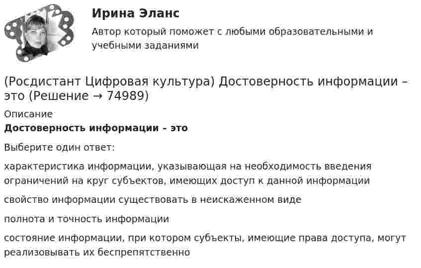      
            Описание
            Достоверность информации – этоВыберите один ответ:характеристика информации, указывающая на необходимость введения ограничений на круг субъектов, имеющих доступ к данной информации свойство информации существовать в неискаженном виде полнота и точность информации состояние информации, при котором субъекты, имеющие права доступа, могут реализовывать их беспрепятственно    
            
            
            (Росдистант Цифровая культура) Для граждан на портале ГОСУСЛУГИ представлены следующие услуги. (Лицензии, справки, аккредитации / Безопасность и правопорядок / Культура, досуг, спорт / Реестры организаций и справки)(Росдистант Цифровая культура) Достоверность информации – это(Росдистант Цифровая культура) Доступ к информации – это(Росдистант Цифровая культура) Идентификатор некоторого ресурса сети Интернет имеет следующий вид: http://www.ftp.ru/index.html. Протокол, используемый для передачи этого ресурса, – это(Росдистант Цифровая культура) Информационная грамотность – это(Росдистант Цифровая культура) К базовым пользовательским цифровым навыками можно отнести навыки (поиска информации в сети Интернет / работы с презентациями / программирования / дистанционного обучения)(Росдистант Цифровая культура) Квантовые коммуникации – это(Росдистант Цифровая культура) Глобальная сеть обозначается как(Росдистант Цифровая культура) Городская вычислительная сеть обозначается (Росдистант Цифровая культура) Данный графический контент  ...   относится (Росдистант Цифровая культура) Данный графический контент ... относится (Росдистант Цифровая культура) Данный графический контент ... относится (Росдистант Цифровая культура) Действия, в результате которых становится невозможным без использования дополнительной информации определить принадлежность персональных данных конкретному субъекту персональных данных, – это … персональных данных.(Росдистант Цифровая культура) Для граждан на портале ГОСУСЛУГИ представлены следующие услуги. (Бизнес, предпринимательство, НКО / Производство и торговля / Экономика и антимонопольный контроль / Реестры организаций и справки)