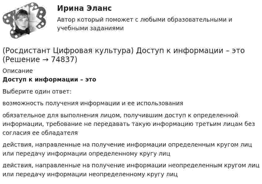      
            Описание
            Доступ к информации – этоВыберите один ответ:возможность получения информации и ее использования обязательное для выполнения лицом, получившим доступ к определенной информации, требование не передавать такую информацию третьим лицам без согласия ее обладателя действия, направленные на получение информации определенным кругом лиц или передачу информации определенному кругу лиц действия, направленные на получение информации неопределенным кругом лиц или передачу информации неопределенному кругу лиц    
            
            
            (Росдистант Цифровая культура) Достоверность информации – это(Росдистант Цифровая культура) Доступ к информации – это(Росдистант Цифровая культура) Идентификатор некоторого ресурса сети Интернет имеет следующий вид: http://www.ftp.ru/index.html. Протокол, используемый для передачи этого ресурса, – это(Росдистант Цифровая культура) Информационная грамотность – это(Росдистант Цифровая культура) К базовым пользовательским цифровым навыками можно отнести навыки (поиска информации в сети Интернет / работы с презентациями / программирования / дистанционного обучения)(Росдистант Цифровая культура) Квантовые коммуникации – это(Росдистант Цифровая культура) К конструкторам сайтов относится (uKit / Asana / Joomla / Jira)(Росдистант Цифровая культура) Городская вычислительная сеть обозначается (Росдистант Цифровая культура) Данный графический контент  ...   относится (Росдистант Цифровая культура) Данный графический контент ... относится (Росдистант Цифровая культура) Данный графический контент ... относится (Росдистант Цифровая культура) Действия, в результате которых становится невозможным без использования дополнительной информации определить принадлежность персональных данных конкретному субъекту персональных данных, – это … персональных данных.(Росдистант Цифровая культура) Для граждан на портале ГОСУСЛУГИ представлены следующие услуги. (Бизнес, предпринимательство, НКО / Производство и торговля / Экономика и антимонопольный контроль / Реестры организаций и справки)(Росдистант Цифровая культура) Для граждан на портале ГОСУСЛУГИ представлены следующие услуги. (Информация, связь и реклама / Природопользование и экология / Экономика и антимонопольный контроль / Реестры организаций и справки)