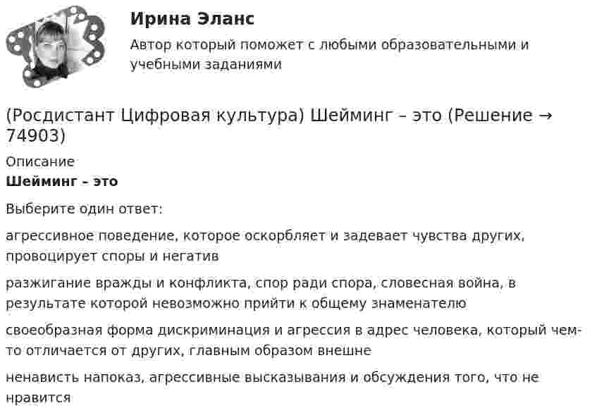      
            Описание
            Шейминг – этоВыберите один ответ:агрессивное поведение, которое оскорбляет и задевает чувства других, провоцирует споры и негатив разжигание вражды и конфликта, спор ради спора, словесная война, в результате которой невозможно прийти к общему знаменателю своеобразная форма дискриминация и агрессия в адрес человека, который чем-то отличается от других, главным образом внешне ненависть напоказ, агрессивные высказывания и обсуждения того, что не нравится    
            
            
            (Росдистант Цифровая культура) Цифровое неравенство – это(Росдистант Цифровая культура) Шейминг – это(Росдистант Цифровая культура) Электронная информационно-образовательная среда обеспечивает(Росдистант Цифровая культура) Электронная информационно-образовательная среда – это[Росдистант] Цифровое общество и проблемы прикладной информатики (контрольная работа, практические задания)(Росдистант) Чем отличаются постовые и цеховые работы(Росдистант) Что означает, что удельная грузоподъёмность автомобиля близка к 1?(Росдистант Цифровая культура) Укажите правильно записанные IP-адреса версии IPv4. (192.168.1.1 / 1.1.1.1 / 12.23.1 / 272.23.34.31)(Росдистант Цифровая культура) Укажите правильно записанные IP-адреса версии IPv4. (270.168.0.257 / 2324.25.26 / 125.23.34.31 / 125.230.8)(Росдистант Цифровая культура) Укажите правильно записанные IP-адреса версии IPv4. (270.168.0.257 / 23.24.25.26 / 425.23.34.31 / 125.230.8)(Росдистант Цифровая культура) Умение, навык пользования информационными ресурсами в целях образования, получения знаний и их квалифицированное применение – это(Росдистант Цифровая культура) Умения и навыки защиты своих персональных данных и информации, оценки рисков при работе в цифровом пространстве, а также понимание негативного влияния, которое цифровые устройства оказывают на окружающую среду,(Росдистант Цифровая культура) Фамилия, имя относятся к … персональным данным.(Росдистант Цифровая культура) Характеристика информации, указывающая на необходимость введения ограничений на круг субъектов, имеющих доступ к данной информации, – это … информации.