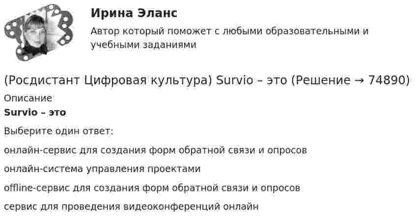      
            Описание
            Survio – этоВыберите один ответ:онлайн-сервис для создания форм обратной связи и опросов онлайн-система управления проектами offline-сервис для создания форм обратной связи и опросов сервис для проведения видеоконференций онлайн    
            
            
            (Росдистант Цифровая культура) Router – это(Росдистант Цифровая культура) Survio – это(Росдистант Цифровая культура) Tilda – это(Росдистант Цифровая культура) Visual.ly – это(Росдистант Цифровая культура) VoD (Video on Demand) – это(Росдистант Цифровая культура) Worksection – это(Росдистант Цифровая культура) Блог с краткими записями, содержащими в себе небольшое количество текста, картинку, цитату, ссылку, видео, называется(Росдистант Цифровая культура) Canva – это(Росдистант Цифровая культура) DropMeFiles – это(Росдистант Цифровая культура) DropSend – это(Росдистант Цифровая культура) Miniplan – это(Росдистант Цифровая культура) MoodleCloud – это(Росдистант Цифровая культура) OnlineTestPad – это (сервис для организации дистанционного обучения / онлайн-блокнот / сервис для навигации по цифровой среде / сервис для управления проектами)(Росдистант Цифровая культура) OnlineTestPad – это (сервис для организации и проведения тестирования / онлайн-блокнот / сервис для навигации по цифровой среде / сервис для управления проектами)