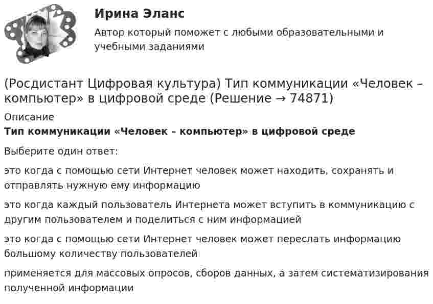      
            Описание
            Тип коммуникации «Человек – компьютер» в цифровой среде Выберите один ответ:это когда с помощью сети Интернет человек может находить, сохранять и отправлять нужную ему информацию это когда каждый пользователь Интернета может вступить в коммуникацию с другим пользователем и поделиться с ним информацией это когда с помощью сети Интернет человек может переслать информацию большому количеству пользователей применяется для массовых опросов, сборов данных, а затем систематизирования полученной информации    
            
            
            (Росдистант Цифровая культура) Тип коммуникации «Один человек – много людей» в цифровой среде  (Росдистант Цифровая культура) Тип коммуникации «Человек – компьютер» в цифровой среде (Росдистант Цифровая культура) Тип коммуникации «Человек – человек» в цифровой среде (Росдистант Цифровая культура) Укажите правильно записанные IP-адреса версии IPv4. (192.168.1.1 / 1.1.1.1 / 12.23.1 / 272.23.34.31)(Росдистант Цифровая культура) Укажите правильно записанные IP-адреса версии IPv4. (270.168.0.257 / 2324.25.26 / 125.23.34.31 / 125.230.8)(Росдистант Цифровая культура) Укажите правильно записанные IP-адреса версии IPv4. (270.168.0.257 / 23.24.25.26 / 425.23.34.31 / 125.230.8)(Росдистант Цифровая культура) Умение, навык пользования информационными ресурсами в целях образования, получения знаний и их квалифицированное применение – это(Росдистант Цифровая культура) Сеть LPWAN и спутниковые технологии связи являются элементами сети (Росдистант Цифровая культура) Сеть Wi-Fi относится к сети(Росдистант Цифровая культура) Стиль общения в интернет-пространстве, направленный на издевательство и провокационные высказывания, называется (Росдистант Цифровая культура) Технологии дистанционного взаимодействия человек – робот, включая средства визуальной и силовой обратной связи, являются компонентом технологии(Росдистант Цифровая культура) Технологическими компонентами технологии «Сенсоры и обработка сенсорной информации» являются (алгоритмы и технологии ... / цифровые контактные и ... / технологии безопасного ... / технологии дистанционного ...)(Росдистант Цифровая культура) Технология пакетной передачи данных между устройствами для компьютерных и промышленных сетей обозначается как(Росдистант Цифровая культура) Тип коммуникации «Много людей – много людей» в цифровой среде 