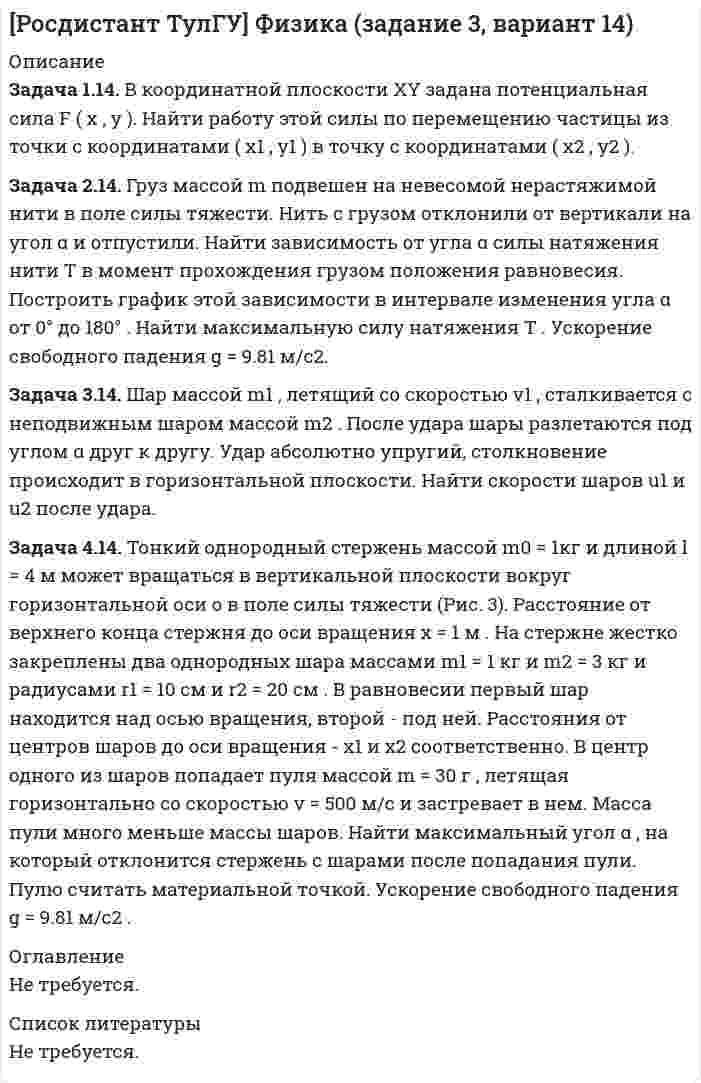 




Описание


Росдистант. Физика 1. Практические задания 1,2,3,4,5,6. Вариант 14.




Оглавление


Задание 1
Задача 1.14. Задан закон движения r ( t ) материальной точки в координатной плоскости XY в интервале времени t1 от до t2 . Найти уравнение траектории y = y ( x ) и построить график. Найти модуль вектора перемещения точки в заданном интервале времени. Найти модули начальной v1 и конечной v2 скоростей точки.
Задача 2.14. Частица движется равноускоренно в координатной плоскости XY с начальной скоростью v0 = A i + B j и ускорением a = C i + D j . Найти модули векторов скорости v , тангенциального at и нормального an ускорений, а также радиус кривизны траектории R в момент времени t.
Задача 3.14. Частица движется по окружности радиуса R . Угол поворота радиус-вектора частицы меняется со временем по закону φ ( t ) . Найти число оборотов , которые частица совершит в интервале времени от t1 до t2 . Найти модули векторов тангенциального at , нормального an и полного a ускорений, а также угол α между векторами тангенциального и полного ускорений в момент времени t2 .
Задание 2
Задача 1.14. Два тела с массами m<sub>1</sub> и m<sub>2</sub> связаны невесомой нитью перекинутой через невесомый блок (Рис. 1). Наклонные плоскости, по которым скользят грузы, составляют с горизонтом углы α<sub>1</sub> и α<sub>2</sub> соответственно, а коэффициенты трения между грузами и плоскостями равны k<sub>1</sub> и k<sub>2</sub> соответственно. Трением в блоке можно пренебречь. В какую сторону движутся грузы - влево или вправо? Найти ускорение a грузов и силу натяжения T нити. Ускорение свободного падения g = 9.81 м/с<sup>2</sup> .
Задача 2.14. Средняя плотность планеты равна ρ , ее радиус - R , период обращения планеты вокруг своей оси - T . Найти вес тела массой m на экваторе планеты.
Задача 3.14. На однородный цилиндрический блок массой m<sub>2</sub> и радиусом R намотана невесомая нить, к свободному концу которой прикреплен груз массой m<sub>1</sub> . К блоку крестообразно прикреплены четыре одинаковых невесомых стержня, на которых закреплены одинаковые грузы массой m<sub>3</sub> на расстоянии x от оси вращения (Рис. 2). Грузы m<sub>3</sub> можно считать материальными точками. Трением в блоке можно пренебречь. Найти зависимость ускорения a груза m<sub>1</sub> от расстояния x . Построить график этой зависимости в интервале изменения x от R до 3 R . Ускорение свободного падения g = 9.81 м/с<sup>2</sup>.
Задание 3
Задача 1.14. В координатной плоскости XY задана потенциальная сила F ( x , y ). Найти работу этой силы по перемещению частицы из точки с координатами ( x1 , y1 ) в точку с координатами ( x2 , y2 ).
Задача 2.14. Груз массой m подвешен на невесомой нерастяжимой нити в поле силы тяжести. Нить с грузом отклонили от вертикали на угол α и отпустили. Найти зависимость от угла α силы натяжения нити T в момент прохождения грузом положения равновесия. Построить график этой зависимости в интервале изменения угла α от 0° до 180° . Найти максимальную силу натяжения T . Ускорение свободного падения g = 9.81 м/с2.
Задача 3.14. Шар массой m1 , летящий со скоростью v1 , сталкивается с неподвижным шаром массой m2 . После удара шары разлетаются под углом α друг к другу. Удар абсолютно упругий, столкновение происходит в горизонтальной плоскости. Найти скорости шаров u1 и u2 после удара.
Задача 4.14. Тонкий однородный стержень массой m0 = 1кг и длиной l = 4 м может вращаться в вертикальной плоскости вокруг горизонтальной оси o в поле силы тяжести (Рис. 3). Расстояние от верхнего конца стержня до оси вращения x = 1 м . На стержне жестко закреплены два однородных шара массами m1 = 1 кг и m2 = 3 кг и радиусами r1 = 10 см и r2 = 20 см . В равновесии первый шар находится над осью вращения, второй - под ней. Расстояния от центров шаров до оси вращения - x1 и x2 соответственно. В центр одного из шаров попадает пуля массой m = 30 г , летящая горизонтально со скоростью v = 500 м/с и застревает в нем. Масса пули много меньше массы шаров. Найти максимальный угол α , на который отклонится стержень с шарами после попадания пули. Пулю считать материальной точкой. Ускорение свободного падения g = 9.81 м/с2 .
Задание 4
Задача 1.14. В сосуде объемом V при температуре T находится смесь двух идеальных газов с массами m1 и m2 . Найти давление смеси P , молярную массу смеси M и число молекул в N сосуде.
Задача 2.14. Один моль идеального газа переходит из начального состояния 1 в конечное состояние 3 в результате двух изопроцессов 1-2 и 2-3. Значения давления и объема газа в состояниях 1 и 3 равны соответственно P1 , V1 и P3 , V3 . Найти давление, объем и температуру газа P2 , V2 , T2 в промежуточном состоянии 2. Изобразить процессы в координатах P - V , P - T и V - T.
Задача 3.14. Один моль идеального газа совершает процесс, в котором давление газа P убывает с увеличением его объема V по заданному закону P ( V ) . Найти максимальную температуру газа в этом процессе.
Задание 5
Задача 1.14. Один моль идеального газа переходит из начального состояния 1 в конечное состояние 3 в результате двух процессов 1-2 и 2-3. Значения давления и объема газа в состояниях 1 и 3 равны соответственно P1 , V1 и P3 , V3 . Найти работу A , совершенную газом, количество теплоты Q , полученное газом и приращение внутренней энергии газа Δ U в процессе перехода из начального состояния 1 в конечное состояние 3.
Задача 2.14. Идеальный газ совершает замкнутый цикл, состоящий из трех процессов 1-2, 2-3 и 3-1, идущий по часовой стрелке. Значения давления и объема газа в состояниях 1, 2 и 3 равны соответственно P1 , V1 , P2 , V2 и P3 , V3 . Найти термический к.п.д. цикла.
Задача 3.14. Идеальный газ массой m совершает политропный процесс. Молярная теплоемкость газа в этом процессе C = n R , где R - универсальная газовая постоянная. Абсолютная температура газа в результате данного процесса возрастает в k раз. Найти приращение энтропии газа Δ S в результате данного процесса.
Задание 6
Задача 1.14. Найти число Δ N молекул идеального химически однородного газа массой m при абсолютной температуре T , скорости которых лежат в узком интервале от v1 до v2 ( Δ v = v2 - v1 ).
Задача 2.14. Идеальный газ находится в однородном поле тяжести Земли. Молярная масса газа M = 29 ∙ 10-3 кг/моль . Абсолютная температура газа меняется с высотой h по закону T ( h ) = T0 ( 1 + a h ) . Найти давление газа P на высоте h . На высоте h = 0 давление газа P0 = 105 Па.
Задача 3.14. Пространство между двумя параллельными пластинами площадью S = 300 см2 заполнено газом. Пластины находятся друг от друга на расстоянии h = 5 мм . Одна пластина поддерживается при температуре T1 , другая - при температуре T2 . Найти количество теплоты Q прошедшее посредством теплопроводности от одной пластины к другой за время t = 10 мин . Газ находится при нормальных условиях. Эффективный диаметр молекул газа равен d = 0.36 нм . Показатель адиабаты газа γ.
Задача 4.14. На частицу с массой покоя m = 1 г действует сила, направление которой остается неизменным, а модуль меняется со временем по заданному закону F ( t ) . В начальный момент времени t = 0 частица покоилась. Найти скорость частицы v в момент времени t . Сила действует в течение достаточно длительного времени, так что скорость частицы сравнима со скоростью света в вакууме.



            
            
            Задача 11.42 Куколевский И.И.Задача 1.14. В координатной плоскости XY задана потенциальная сила F ( x , y ). Найти работу этой силы по перемещению частицы из точки с координатами ( x1 , y1 ) в точку с координатами ( x2 , y2 ).Задача 1.14. В сосуде объемом V при температуре T находится смесь двух идеальных газов с массами m1 и m2 . Найти давление смеси P , молярную массу смеси M и число молекул в N сосуде.Задача 1.14. Два тела с массами m1 и m2 связаны невесомой нитью перекинутой через невесомый блок (Рис. 1). Наклонные плоскости, по которым скользят грузы, составляют с горизонтом углы α1 и α2 соответственно, а коэффициенты трения между грузами и плоскостями равны k1 и k2 соответственно. Трением в блоке можно пренебречь. В какую сторону движутся грузы - влево или вправо? Найти ускорение a грузов и силу натяжения T нити. Ускорение свободного падения g = 9.81 м/с2 .Задача 1.14. Задан закон движения r ( t ) материальной точки в координатной плоскости XY в интервале времени t1 от до t2 . Найти уравнение траектории y = y ( x ) и построить график. Найти модуль вектора перемещения точки в заданном интервале времени. Найти модули начальной v1 и конечной v2 скоростей точки.Задача 1.14. Найти число Δ N молекул идеального химически однородного газа массой m при абсолютной температуре T , скорости которых лежат в узком интервале от v1 до v2 ( Δ v = v2 - v1 ).Задача 1.14. Один моль идеального газа переходит из начального состояния 1 в конечное состояние 3 в результате двух процессов 1-2 и 2-3. Значения давления и объема газа в состояниях 1 и 3 равны соответственно P1 , V1 и P3 , V3 . Найти работу A , совершенную газом, количество теплоты Q , полученное газом и приращение внутренней энергии газа Δ U в процессе перехода из начального состояния 1 в конечное состояние 3.Задача 11.1 Куколевский И.И.Задача 1 1.1 Определить объем воздуха, необходимого для сгорания 15 кг бензола (С6Н6) при температуре 10 ºС и давлении 730 мм рт. ст. 1.2. Определить объем воздуха, необходимого для сгорания 100 м3 метанаЗадача 1.1.1 По данным табл. 1 необходимо: а) провести анализ 25 строительных компаний региона, применяя метод группировок (выбрав в качестве группировочного признака объем реализации и построив типологическую, структурную и аналитическую группировки), выделив 5 групп с равными интервалами. Результаты группировки представить в сводных групповых таблицах и проанализировать;Задача 11.21 Куколевский И.И.Задача 11.23 Куколевский И.И.Задача 1.1.2 Имеются данные о производственном стаже работников бригады и их среднемесячной выработке изделий (табл. 1). Таблица 1 Данные о работниках бригады Номер работника по списку Производственный стаж, лет Среднемесячная выработка изделий, шт.Задача 1.1.2 Имеются данные о производственном стаже работников бригады и их среднемесячной выработке изделий (табл. 7). Необходимо построить аналитическую группировку работников с целью выявления взаимосвязи между стажем работников и их выработкой.