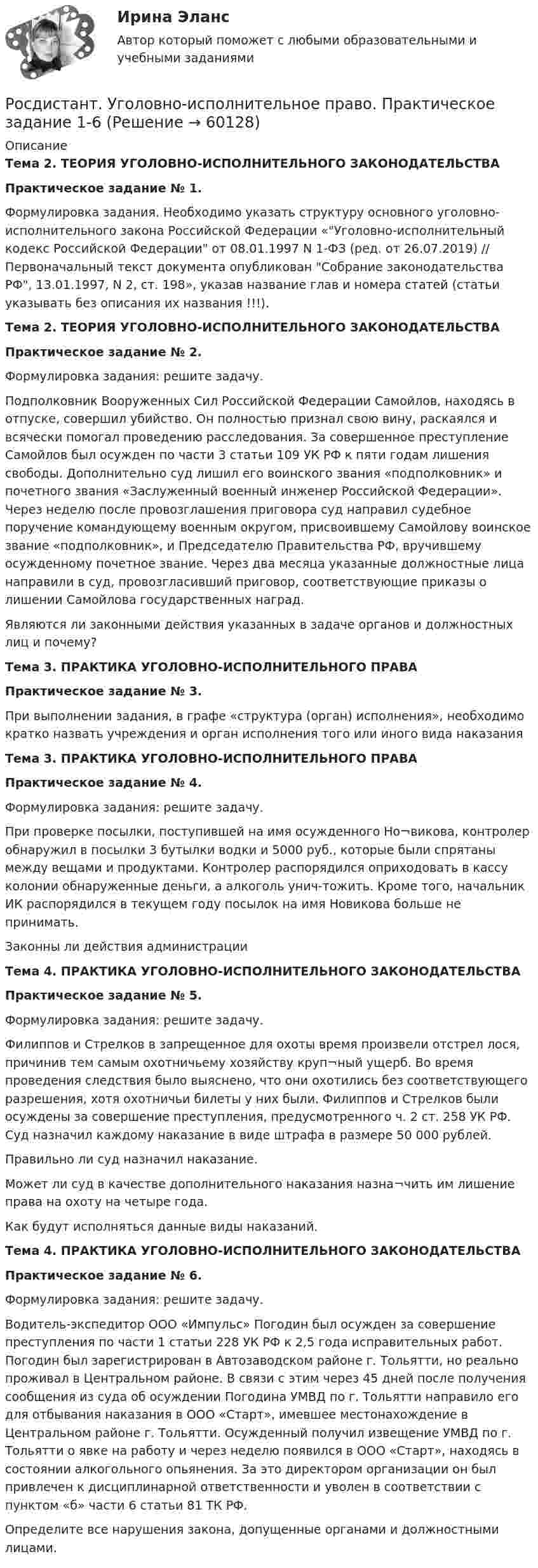      
            Описание
            Тема 2. ТЕОРИЯ УГОЛОВНО-ИСПОЛНИТЕЛЬНОГО ЗАКОНОДАТЕЛЬСТВАПрактическое задание № 1.Формулировка задания. Необходимо указать структуру основного уголовно-исполнительного закона Российской Федерации «Уголовно-исполнительный кодекс Российской Федерации от 08.01.1997 N 1-ФЗ (ред. от 26.07.2019) // Первоначальный текст документа опубликован Собрание законодательства РФ, 13.01.1997, N 2, ст. 198», указав название глав и номера статей (статьи указывать без описания их названия !!!).Тема 2. ТЕОРИЯ УГОЛОВНО-ИСПОЛНИТЕЛЬНОГО ЗАКОНОДАТЕЛЬСТВАПрактическое задание № 2.Формулировка задания: решите задачу.Подполковник Вооруженных Cил Российской Федерации Самойлов, находясь в отпуске, совершил убийство. Он полностью признал свою вину, раскаялся и всячески помогал проведению расследования. За совершенное преступление Самойлов был осужден по части 3 статьи 109 УК РФ к пяти годам лишения свободы. Дополнительно суд лишил его воинского звания «подполковник» и почетного звания «Заслуженный военный инженер Российской Федерации». Через неделю после провозглашения приговора суд направил судебное поручение командующему военным округом, присвоившему Самойлову воинское звание «подполковник», и Председателю Правительства РФ, вручившему осужденному почетное звание. Через два месяца указанные должностные лица направили в суд, провозгласивший приговор, соответствующие приказы о лишении Самойлова государственных наград.Являются ли законными действия указанных в задаче органов и должностных лиц и почему?Тема 3. ПРАКТИКА УГОЛОВНО-ИСПОЛНИТЕЛЬНОГО ПРАВАПрактическое задание № 3.При выполнении задания, в графе «структура (орган) исполнения», необходимо кратко назвать учреждения и орган исполнения того или иного вида наказанияТема 3. ПРАКТИКА УГОЛОВНО-ИСПОЛНИТЕЛЬНОГО ПРАВАПрактическое задание № 4.Формулировка задания: решите задачу.При проверке посылки, поступившей на имя осужденного Но¬викова, контролер обнаружил в посылки 3 бутылки водки и 5000 руб., которые были спрятаны между вещами и продуктами. Контролер распорядился оприходовать в кассу колонии обнаруженные деньги, а алкоголь унич-тожить. Кроме того, начальник ИК распорядился в текущем году посылок на имя Новикова больше не принимать.Законны ли действия администрацииТема 4. ПРАКТИКА УГОЛОВНО-ИСПОЛНИТЕЛЬНОГО ЗАКОНОДАТЕЛЬСТВАПрактическое задание № 5.Формулировка задания: решите задачу.Филиппов и Стрелков в запрещенное для охоты время произвели отстрел лося, причинив тем самым охотничьему хозяйству круп¬ный ущерб. Во время проведения следствия было выяснено, что они охотились без соответствующего разрешения, хотя охотничьи билеты у них были. Филиппов и Стрелков были осуждены за совершение преступления, предусмотренного ч. 2 ст. 258 УК РФ. Суд назначил каждому наказание в виде штрафа в размере 50 000 рублей.Правильно ли суд назначил наказание.Может ли суд в качестве дополнительного наказания назна¬чить им лишение права на охоту на четыре года.Как будут исполняться данные виды наказаний.Тема 4. ПРАКТИКА УГОЛОВНО-ИСПОЛНИТЕЛЬНОГО ЗАКОНОДАТЕЛЬСТВАПрактическое задание № 6.Формулировка задания: решите задачу.Водитель-экспедитор ООО «Импульс» Погодин был осужден за совершение преступления по части 1 статьи 228 УК РФ к 2,5 года исправительных работ. Погодин был зарегистрирован в Автозаводском районе г. Тольятти, но реально проживал в Центральном районе. В связи с этим через 45 дней после получения сообщения из суда об осуждении Погодина УМВД по г. Тольятти направило его для отбывания наказания в ООО «Старт», имевшее местонахождение в Центральном районе г. Тольятти. Осужденный получил извещение УМВД по г. Тольятти о явке на работу и через неделю появился в ООО «Старт», находясь в состоянии алкогольного опьянения. За это директором организации он был привлечен к дисциплинарной ответственности и уволен в соответствии с пунктом «б» части 6 статьи 81 ТК РФ.Определите все нарушения закона, допущенные органами и должностными лицами.   
            
            
            [Росдистант] Уголовно-исполнительное право.ПРАКТИЧЕСКИЕ ЗАДАНИЯ 5-6 Росдистант ТГУ 2023гРосдистант. Уголовно-исполнительное право. Практическое задание 1-6[Росдистант] Уголовно-исполнительное право (промежуточные и итоговый тесты, вопросы, ответы)[Росдистант] Уголовно-процессуальное право (Уголовный процесс) 1 (контрольная работа, практические задания)[Росдистант] Уголовно-процессуальное принуждение (контрольная работа, практические задания)Росдистант Уголовный процесс 2, практическое задание 1, задача Росдистант Уголовный процесс 2, практическое задание №2[Росдистант] Уголовное право 2 (контрольная работа, практические задания)[Росдистант] Уголовное право 2 (промежуточные и итоговый тесты, вопросы, ответы)[Росдистант] Уголовное право 3 (8212) (контрольная работа, практические задания)[Росдистант] Уголовно-исполнительное право (3203) (итоговый тест, вопросы, ответы)[Росдистант] Уголовно-исполнительное право (3203) (контрольная работа, практические задания)[Росдистант] Уголовно-исполнительное право.Итоговый тест Росдистант ТГУ 2023г[Росдистант] Уголовно-исполнительное право.ПРАКТИЧЕСКИЕ ЗАДАНИЯ 1-2 Росдистант ТГУ 2023г