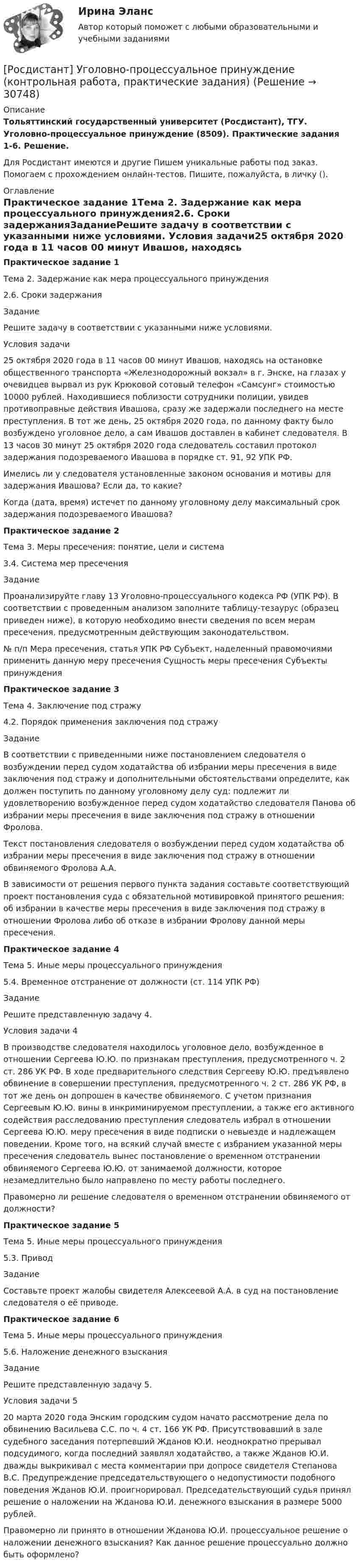     
          Описание
          Тольяттинский государственный университет (Росдистант), ТГУ. Уголовно-процессуальное принуждение (8509). Практические задания 1-6. Решение.Для Росдистант имеются и другие  Пишем уникальные работы под заказ. Помогаем с прохождением онлайн-тестов. Пишите, пожалуйста, в личку (). 
          Оглавление
          Практическое задание 1Тема 2. Задержание как мера процессуального принуждения2.6. Сроки задержанияЗаданиеРешите задачу в соответствии с указанными ниже условиями. Условия задачи25 октября 2020 года в 11 часов 00 минут Ивашов, находясь на остановке общественного транспорта «Железнодорожный вокзал» в г. Энске, на глазах у очевидцев вырвал из рук Крюковой сотовый телефон «Самсунг» стоимостью 10000 рублей. Находившиеся поблизости сотрудники полиции, увидев противоправные действия Ивашова, сразу же задержали последнего на месте преступления. В тот же день, 25 октября 2020 года, по данному факту было возбуждено уголовное дело, а сам Ивашов доставлен в кабинет следователя. В 13 часов 30 минут 25 октября 2020 года следователь составил протокол задержания подозреваемого Ивашова в порядке ст. 91, 92 УПК РФ.Имелись ли у следователя установленные законом основания и мотивы для задержания Ивашова? Если да, то какие?Когда (дата, время) истечет по данному уголовному делу максимальный срок задержания подозреваемого Ивашова?Практическое задание 2Тема 3. Меры пресечения: понятие, цели и система3.4. Система мер пресеченияЗаданиеПроанализируйте главу 13 Уголовно-процессуального кодекса РФ (УПК РФ). В соответствии с проведенным анализом заполните таблицу-тезаурус (образец приведен ниже), в которую необходимо внести сведения по всем мерам пресечения, предусмотренным действующим законодательством.№ п/п	Мера пресечения, статья УПК РФ	Субъект, наделенный правомочиями применить данную меру пресечения	Сущность меры пресечения	Субъекты принужденияПрактическое задание 3Тема 4. Заключение под стражу4.2. Порядок применения заключения под стражуЗаданиеВ соответствии с приведенными ниже постановлением следователя о возбуждении перед судом ходатайства об избрании меры пресечения в виде заключения под стражу и дополнительными обстоятельствами определите, как должен поступить по данному уголовному делу суд: подлежит ли удовлетворению возбужденное перед судом ходатайство следователя Панова об избрании меры пресечения в виде заключения под стражу в отношении Фролова. Текст постановления следователя о возбуждении перед судом ходатайства об избрании меры пресечения в виде заключения под стражу в отношении обвиняемого Фролова А.А.В зависимости от решения первого пункта задания составьте соответствующий проект постановления суда с обязательной мотивировкой принятого решения: об избрании в качестве меры пресечения в виде заключения под стражу в отношении Фролова либо об отказе в избрании Фролову данной меры пресечения.Практическое задание 4Тема 5. Иные меры процессуального принуждения5.4. Временное отстранение от должности (ст. 114 УПК РФ)ЗаданиеРешите представленную задачу 4.Условия задачи 4В производстве следователя находилось уголовное дело, возбужденное в отношении Сергеева Ю.Ю. по признакам преступления, предусмотренного ч. 2 ст. 286 УК РФ. В ходе предварительного следствия Сергееву Ю.Ю. предъявлено обвинение в совершении преступления, предусмотренного ч. 2 ст. 286 УК РФ, в тот же день он допрошен в качестве обвиняемого. С учетом признания Сергеевым Ю.Ю. вины в инкриминируемом преступлении, а также его активного содействия расследованию преступления следователь избрал в отношении Сергеева Ю.Ю. меру пресечения в виде подписки о невыезде и надлежащем поведении. Кроме того, на всякий случай вместе с избранием указанной меры пресечения следователь вынес постановление о временном отстранении обвиняемого Сергеева Ю.Ю. от занимаемой должности, которое незамедлительно было направлено по месту работы последнего.Правомерно ли решение следователя о временном отстранении обвиняемого от должности?Практическое задание 5Тема 5. Иные меры процессуального принуждения5.3. ПриводЗаданиеСоставьте проект жалобы свидетеля Алексеевой А.А. в суд на постановление следователя о её приводе.Практическое задание 6Тема 5. Иные меры процессуального принуждения5.6. Наложение денежного взысканияЗаданиеРешите представленную задачу 5.Условия задачи 520 марта 2020 года Энским городским судом начато рассмотрение дела по обвинению Васильева С.С. по ч. 4 ст. 166 УК РФ. Присутствовавший в зале судебного заседания потерпевший Жданов Ю.И. неоднократно прерывал подсудимого, когда последний заявлял ходатайство, а также Жданов Ю.И. дважды выкрикивал с места комментарии при допросе свидетеля Степанова В.С. Предупреждение председательствующего о недопустимости подобного поведения Жданов Ю.И. проигнорировал. Председательствующий судья принял решение о наложении на Жданова Ю.И. денежного взыскания в размере 5000 рублей.Правомерно ли принято в отношении Жданова Ю.И. процессуальное решение о наложении денежного взыскания? Как данное решение процессуально должно быть оформлено? 
            
            
            [Росдистант] Уголовно-процессуальное право (Уголовный процесс) 1 (контрольная работа, практические задания)[Росдистант] Уголовно-процессуальное принуждение (контрольная работа, практические задания)Росдистант Уголовный процесс 2, практическое задание 1, задача Росдистант Уголовный процесс 2, практическое задание №2[Росдистант] Уголовный процесс 2 (промежуточные и итоговый тесты, вопросы, ответы)[Росдистант] Уголовный процесс 3 (промежуточные и итоговый тесты, вопросы, ответы)(Росдистант) Укажите верные свойства определённого интеграла.[Росдистант] Уголовно-исполнительное право (3203) (итоговый тест, вопросы, ответы)[Росдистант] Уголовно-исполнительное право (3203) (контрольная работа, практические задания)[Росдистант] Уголовно-исполнительное право.Итоговый тест Росдистант ТГУ 2023г[Росдистант] Уголовно-исполнительное право.ПРАКТИЧЕСКИЕ ЗАДАНИЯ 1-2 Росдистант ТГУ 2023г[Росдистант] Уголовно-исполнительное право.ПРАКТИЧЕСКИЕ ЗАДАНИЯ 3-4 Росдистант ТГУ 2023г[Росдистант] Уголовно-исполнительное право.ПРАКТИЧЕСКИЕ ЗАДАНИЯ 5-6 Росдистант ТГУ 2023гРосдистант. Уголовно-исполнительное право. Практическое задание 1-6