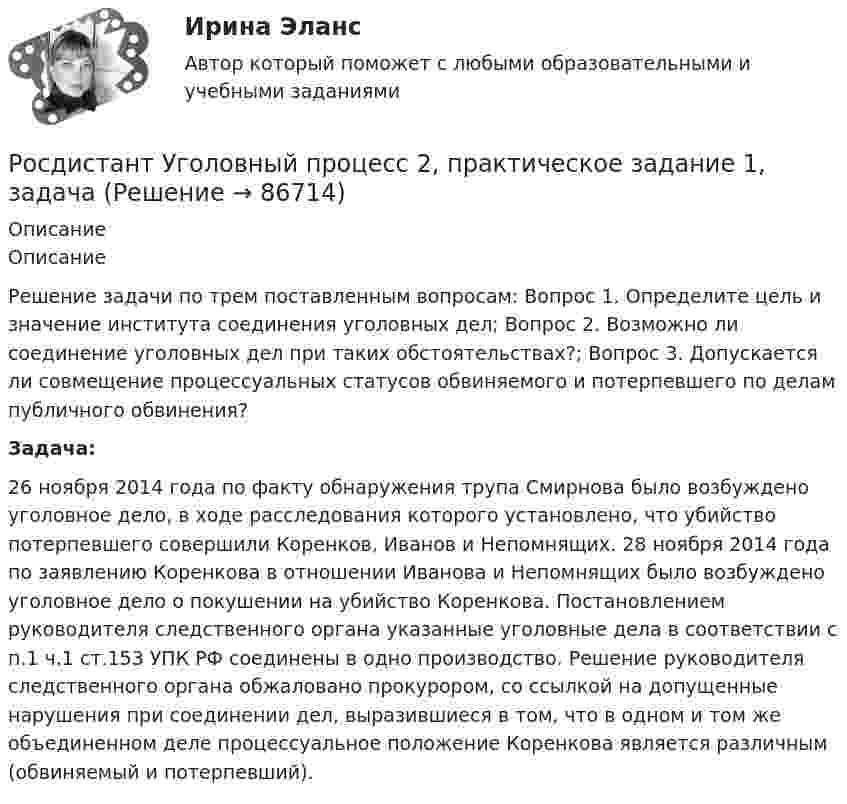      
            Описание
            ОписаниеРешение задачи по трем поставленным вопросам: Вопрос 1. Определите цель и значение института соединения уголовных дел; Вопрос 2. Возможно ли соединение уголовных дел при таких обстоятельствах?; Вопрос 3. Допускается ли совмещение процессуальных статусов обвиняемого и потерпевшего по делам публичного обвинения?Задача:26 ноября 2014 года по факту обнаружения трупа Смирнова было возбуждено уголовное дело, в ходе расследования которого установлено, что убийство потерпевшего совершили Коренков, Иванов и Непомнящих. 28 ноября 2014 года по заявлению Коренкова в отношении Иванова и Непомнящих было возбуждено уголовное дело о покушении на убийство Коренкова. Постановлением руководителя следственного органа указанные уголовные дела в соответствии с п.1 ч.1 ст.153 УПК РФ соединены в одно производство. Решение руководителя следственного органа обжаловано прокурором, со ссылкой на допущенные нарушения при соединении дел, выразившиеся в том, что в одном и том же объединенном деле процессуальное положение Коренкова является различным (обвиняемый и потерпевший).   
            
            
            [Росдистант] Уголовно-процессуальное принуждение (контрольная работа, практические задания)Росдистант Уголовный процесс 2, практическое задание 1, задача Росдистант Уголовный процесс 2, практическое задание №2[Росдистант] Уголовный процесс 2 (промежуточные и итоговый тесты, вопросы, ответы)[Росдистант] Уголовный процесс 3 (промежуточные и итоговый тесты, вопросы, ответы)(Росдистант) Укажите верные свойства определённого интеграла.(Росдистант) Укажите геометрический смысл определённого интеграла.[Росдистант] Уголовно-исполнительное право (3203) (контрольная работа, практические задания)[Росдистант] Уголовно-исполнительное право.Итоговый тест Росдистант ТГУ 2023г[Росдистант] Уголовно-исполнительное право.ПРАКТИЧЕСКИЕ ЗАДАНИЯ 1-2 Росдистант ТГУ 2023г[Росдистант] Уголовно-исполнительное право.ПРАКТИЧЕСКИЕ ЗАДАНИЯ 3-4 Росдистант ТГУ 2023г[Росдистант] Уголовно-исполнительное право.ПРАКТИЧЕСКИЕ ЗАДАНИЯ 5-6 Росдистант ТГУ 2023гРосдистант. Уголовно-исполнительное право. Практическое задание 1-6[Росдистант] Уголовно-исполнительное право (промежуточные и итоговый тесты, вопросы, ответы)