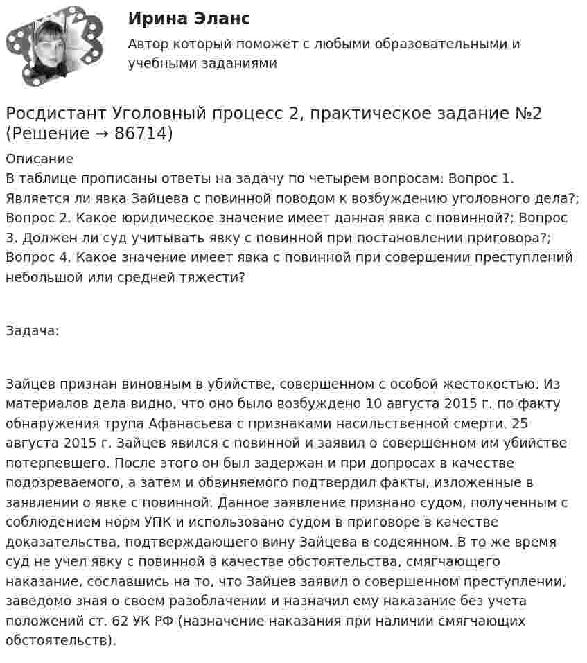      
            Описание
            В таблице прописаны ответы на задачу по четырем вопросам: Вопрос 1. Является ли явка Зайцева с повинной поводом к возбуждению уголовного дела?; Вопрос 2. Какое юридическое значение имеет данная явка с повинной?; Вопрос 3. Должен ли суд учитывать явку с повинной при постановлении приговора?; Вопрос 4. Какое значение имеет явка с повинной при совершении преступлений небольшой или средней тяжести?Задача:Зайцев признан виновным в убийстве, совершенном с особой жестокостью. Из материалов дела видно, что оно было возбуждено 10 августа 2015 г. по факту обнаружения трупа Афанасьева с признаками насильственной смерти. 25 августа 2015 г. Зайцев явился с повинной и заявил о совершенном им убийстве потерпевшего. После этого он был задержан и при допросах в качестве подозреваемого, а затем и обвиняемого подтвердил факты, изложенные в заявлении о явке с повинной. Данное заявление признано судом, полученным с соблюдением норм УПК и использовано судом в приговоре в качестве доказательства, подтверждающего вину Зайцева в содеянном. В то же время суд не учел явку с повинной в качестве обстоятельства, смягчающего наказание, сославшись на то, что Зайцев заявил о совершенном преступлении, заведомо зная о своем разоблачении и назначил ему наказание без учета положений ст. 62 УК РФ (назначение наказания при наличии смягчающих обстоятельств).   
            
            
            Росдистант Уголовный процесс 2, практическое задание 1, задача Росдистант Уголовный процесс 2, практическое задание №2[Росдистант] Уголовный процесс 2 (промежуточные и итоговый тесты, вопросы, ответы)[Росдистант] Уголовный процесс 3 (промежуточные и итоговый тесты, вопросы, ответы)(Росдистант) Укажите верные свойства определённого интеграла.(Росдистант) Укажите геометрический смысл определённого интеграла.(Росдистант) Укажите порядок при нахождении обратной матрицы A⁻¹[Росдистант] Уголовно-исполнительное право.Итоговый тест Росдистант ТГУ 2023г[Росдистант] Уголовно-исполнительное право.ПРАКТИЧЕСКИЕ ЗАДАНИЯ 1-2 Росдистант ТГУ 2023г[Росдистант] Уголовно-исполнительное право.ПРАКТИЧЕСКИЕ ЗАДАНИЯ 3-4 Росдистант ТГУ 2023г[Росдистант] Уголовно-исполнительное право.ПРАКТИЧЕСКИЕ ЗАДАНИЯ 5-6 Росдистант ТГУ 2023гРосдистант. Уголовно-исполнительное право. Практическое задание 1-6[Росдистант] Уголовно-исполнительное право (промежуточные и итоговый тесты, вопросы, ответы)[Росдистант] Уголовно-процессуальное право (Уголовный процесс) 1 (контрольная работа, практические задания)