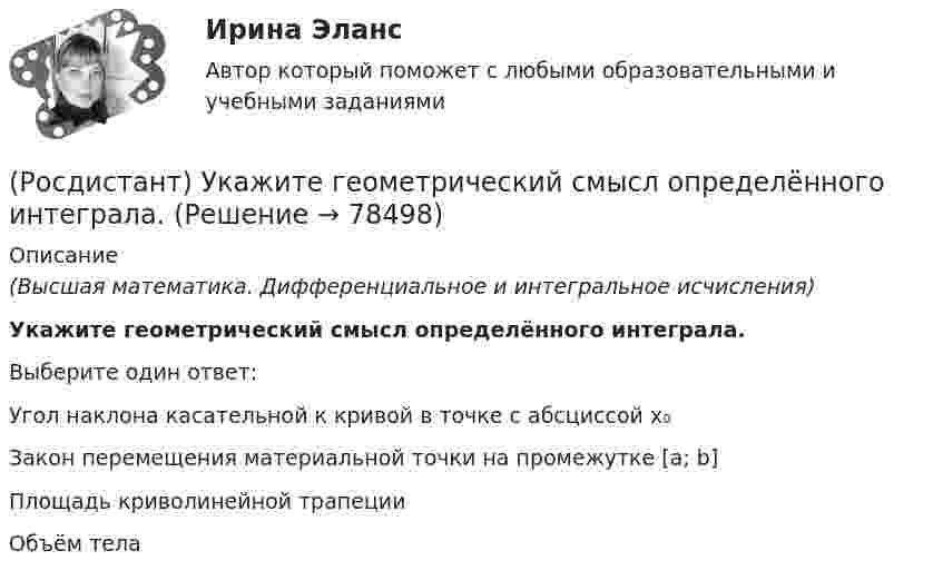      
            Описание
            (Высшая математика. Дифференциальное и интегральное исчисления)Укажите геометрический смысл определённого интеграла.Выберите один ответ:Угол наклона касательной к кривой в точке с абсциссой x₀ Закон перемещения материальной точки на промежутке [a; b]Площадь криволинейной трапеции Объём тела   
            
            
            (Росдистант) Укажите верные свойства определённого интеграла.(Росдистант) Укажите геометрический смысл определённого интеграла.(Росдистант) Укажите порядок при нахождении обратной матрицы A⁻¹(Росдистант) Укажите соответствие между графиками функций и типом точки разрыва х0.(Росдистант) Укажите соответствие между формулами и графиками функций. (Росдистант) Укажите утверждения, которые соответствуют графику функции. (Росдистант) Укажите физический смысл определённого интеграла.Росдистант. Уголовно-исполнительное право. Практическое задание 1-6[Росдистант] Уголовно-исполнительное право (промежуточные и итоговый тесты, вопросы, ответы)[Росдистант] Уголовно-процессуальное право (Уголовный процесс) 1 (контрольная работа, практические задания)[Росдистант] Уголовно-процессуальное принуждение (контрольная работа, практические задания)Росдистант Уголовный процесс 2, практическое задание 1, задача Росдистант Уголовный процесс 2, практическое задание №2[Росдистант] Уголовный процесс 2 (промежуточные и итоговый тесты, вопросы, ответы)