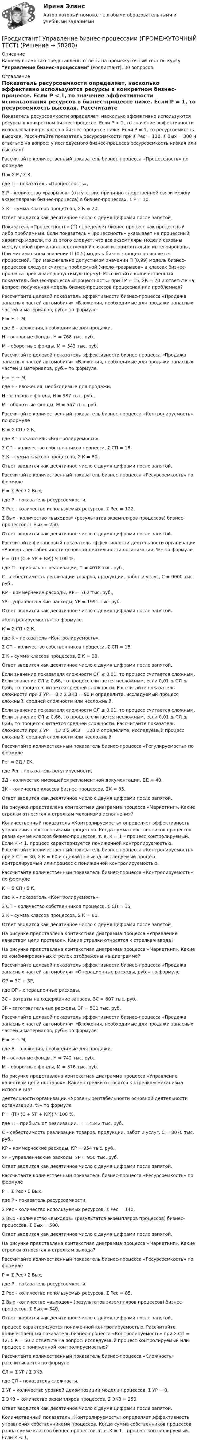     
            Описание
            Вашему вниманию представлены ответы на промежуточный тест по курсу Управление бизнес-процессами (Росдистант), 30 вопросов. 
            Оглавление
            Показатель ресурсоемкости определяет, насколько эффективно используются ресурсы в конкретном бизнес-процессе. Если Р < 1, то значение эффективности использования ресурсов в бизнес-процессе ниже. Если Р = 1, то ресурсоемкость высокая. Рассчитайте показатель ресурсоемкости при Σ Рес = 120, Σ Вых = 300 и ответьте на вопрос: у исследуемого бизнес-процесса ресурсоемкость низкая или высокая?Рассчитайте количественный показатель бизнес-процесса «Процессность» по формулеП = Σ Р / Σ К,где П – показатель «Процессность»,Σ Р – количество «разрывов» (отсутствие причинно-следственной связи между экземплярами бизнес-процесса) в бизнес-процессах, Σ Р = 10,Σ К – сумма классов процессов, Σ К = 20.Ответ вводится как десятичное число с двумя цифрами после запятой.Показатель «Процессность» (П) определяет бизнес-процесс как процессный либо проблемный. Если показатель «Процессность» указывает на процессный характер модели, то из этого следует, что все экземпляры модели связаны между собой причинно-следственной связью и горизонтально интегрированы. При минимальном значении П (0,5) модель бизнес-процессов является процессной. При максимально допустимом значении П (0,99) модель бизнес-процессов следует считать проблемной (число «разрывов» в классах бизнес-процесса превышает допустимую норму). Рассчитайте количественный показатель бизнес-процесса «Процессность» при ΣР = 15, ΣК = 70 и ответьте на вопрос: полученная модель бизнес-процессов процессная или проблемная?Рассчитайте целевой показатель эффективности бизнес-процесса «Продажа запасных частей автомобиля» «Вложения, необходимые для продажи запасных частей и материалов, руб.» по формулеЕ = Н + М,где Е – вложения, необходимые для продажи,Н – основные фонды, Н = 768 тыс. руб.,М – оборотные фонды, М = 543 тыс. руб.Рассчитайте целевой показатель эффективности бизнес-процесса «Продажа запасных частей автомобиля» «Вложения, необходимые для продажи запасных частей и материалов, руб.» по формулеЕ = Н + М,где Е - вложения, необходимые для продажи,Н - основные фонды, Н = 987 тыс. руб.,М - оборотные фонды, М = 567 тыс. руб.Рассчитайте количественный показатель бизнес-процесса «Контролируемость» по формулеК = Σ СП / Σ К,где К – показатель «Контролируемость»,Σ СП – количество собственников процесса, Σ СП = 18,Σ К – сумма классов процессов, Σ К = 80.Ответ вводится как десятичное число с двумя цифрами после запятой.Рассчитайте количественный показатель бизнес-процесса «Ресурсоемкость» по формулеР = Σ Рес / Σ Вых,где Р - показатель ресурсоемкости,Σ Рес - количество используемых ресурсов, Σ Рес = 122,Σ Вых - количество «выходов» (результатов экземпляров процессов) бизнес-процессов, Σ Вых = 250.Ответ вводится как десятичное число с двумя цифрами после запятой.Рассчитайте финансовый показатель эффективности деятельности организации «Уровень рентабельности основной деятельности организации, %» по формулеР = (П / (С + УР + КР)) Ч 100 %,где П – прибыль от реализации, П = 4078 тыс. руб.,С – себестоимость реализации товаров, продукции, работ и услуг, С = 9000 тыс. руб.,КР – коммерчекие расходы, КР = 762 тыс. руб.,УР – управленческие расходы, УР = 1991 тыс. руб.Ответ вводится как десятичное число с двумя цифрами после запятой.«Контролируемость» по формулеК = Σ СП / Σ К,где К – показатель «Контролируемость»,Σ СП – количество собственников процесса, Σ СП = 18,Σ К – сумма классов процессов, Σ К = 20.Ответ вводится как десятичное число с двумя цифрами после запятой.Если значение показателя сложности СЛ ≤ 0,01, то процесс считается сложным. Если значение СЛ ≥ 0,66, то процесс считается несложным, если 0,01 ≤ СЛ ≤ 0,66, то процесс считается средней сложности. Рассчитайте показатель сложности при Σ УР = 8 и Σ ЭКЗ = 90 и определите, исследуемый процесс сложный, средней сложности или несложный.Если значение показателя сложности СЛ ≤ 0,01, то процесс считается сложным. Если значение СЛ ≥ 0,66, то процесс считается несложным, если 0,01 ≤ СЛ ≤ 0,66, то процесс считается средней сложности. Рассчитайте показатель сложности при Σ УР = 13 и Σ ЭКЗ = 120 и определите, исследуемый процесс сложный, средней сложности или несложныйРассчитайте количественный показатель бизнес-процесса «Регулируемость» по формулеРеr = ΣД / ΣК,где Рег - показатель регулируемости,ΣД - количество имеющейся регламентной документации, ΣД = 40,ΣК - количество классов бизнес-процессов, ΣК = 85.Ответ вводится как десятичное число с двумя цифрами после запятой.На рисунке представлена контекстная диаграмма процесса «Маркетинг». Какие стрелки относятся к стрелкам механизма исполнения?Количественный показатель «Контролируемость» определяет эффективность управления собственниками процессов. Когда сумма собственников процессов равна сумме классов бизнес-процессов, т. е. К = 1 – процесс контролируемый. Если К < 1, процесс характеризуется пониженной контролируемостью. Рассчитайте количественный показатель бизнес-процесса «Контролируемость» при Σ СП = 30, Σ К = 60 и сделайте вывод: исследуемый процесс контролируемый или процесс с пониженной контролируемостью.Рассчитайте количественный показатель бизнес-процесса «Контролируемость» по формулеК = Σ СП / Σ К,где К – показатель «Контролируемость»,Σ СП – количество собственников процесса, Σ СП = 15,Σ К – сумма классов процессов, Σ К = 60.Ответ вводится как десятичное число с двумя цифрами после запятой.На рисунке представлена контекстная диаграмма процесса «Управление качеством цепи поставок». Какие стрелки относятся к стрелкам ввода?На рисунке представлена контекстная диаграмма процесса «Маркетинг». Какие из комбинированных стрелок отображены на диаграмме?Рассчитайте целевой показатель эффективности бизнес-процесса «Продажа запасных частей автомобиля» «Операционные расходы, руб.» по формулеОР = ЗС + ЗР,где ОР – операционные расходы,ЗС – затраты на содержание запасов, ЗС = 607 тыс. руб.,ЗР – заготовительные расходы, ЗР = 531 тыс. руб.Рассчитайте целевой показатель эффективности бизнес-процесса «Продажа запасных частей автомобиля» «Вложения, необходимые для продажи запасных частей и материалов, руб.» по формулеЕ = Н + М,где Е – вложения, необходимые для продажи,Н – основные фонды, Н = 742 тыс. руб.,М – оборотные фонды, М = 376 тыс. руб.На рисунке представлена контекстная диаграмма процесса «Управление качеством цепи поставок». Какие стрелки относятся к стрелкам механизма исполнения?деятельности организации «Уровень рентабельности основной деятельности организации, %» по формулеР = (П / (С + УР + КР)) Ч 100 %,где П – прибыль от реализации, П = 4342 тыс. руб.,С – себестоимость реализации товаров, продукции, работ и услуг, С = 8070 тыс. руб.,КР – коммерческие расходы, КР = 954 тыс. руб.,УР – управленческие расходы, УР = 950 тыс. руб.Ответ вводится как десятичное число с двумя цифрами после запятой.Рассчитайте количественный показатель бизнес-процесса «Ресурсоемкость» по формулеР = Σ Рес / Σ Вых,где Р - показатель ресурсоемкости,Σ Рес - количество используемых ресурсов, Σ Рес = 140,Σ Вых - количество «выходов» (результатов экземпляров процессов) бизнес-процессов, Σ Вых = 500.Ответ вводится как десятичное число с двумя цифрами после запятой.На рисунке представлена контекстная диаграмма процесса «Маркетинг». Какие стрелки относятся к стрелкам выхода?Рассчитайте количественный показатель бизнес-процесса «Ресурсоемкость» по формулеР = Σ Рес / Σ Вых,где Р - показатель ресурсоемкости,Σ Рес - количество используемых ресурсов, Σ Рес = 85,Σ Вых -количество «выходов» (результатов экземпляров процессов) бизнес-процессов, Σ Вых = 340.Ответ вводится как десятичное число с двумя цифрами после запятой.процесс характеризуется пониженной контролируемостью. Рассчитайте количественный показатель бизнес-процесса «Контролируемость» при Σ СП = 12, Σ К = 50 и ответьте на вопрос: исследуемый процесс контролируемый или процесс с пониженной контролируемостью?Рассчитайте количественный показатель бизнес-процесса «Сложность» рассчитывается по формулеСЛ = Σ УР / Σ ЭКЗ,где СЛ – показатель сложности,Σ УР – количество уровней декомпозиции модели процессов, Σ УР = 8,Σ ЭКЗ – количество экземпляров процессов, Σ ЭКЗ = 250.Ответ вводится как десятичное число с двумя цифрами после запятой.Количественный показатель «Контролируемость» определяет эффективность управления собственниками процессов. Когда сумма собственников процессов равна сумме классов бизнес-процессов, т. е. К = 1 – процесс контролируемый. Если К < 1,   
            
            
            [Росдистант] Управление бизнес-процессами (ПРАКТИЧЕСКИЕ ЗАДАНИЯ)[Росдистант] Управление бизнес-процессами (ПРОМЕЖУТОЧНЫЙ ТЕСТ)[Росдистант] Управление государственными и муниципальными финансами (2671) (промежуточные и итоговый тесты, вопросы, ответы)[Росдистант] Управление затратами (ИТОГОВЫЙ ТЕСТ)[Росдистант] Управление затратами (Практическое задание 12 для ВКС) Росдистант ТГУ[Росдистант] Управление затратами (промежуточные и итоговый тесты, вопросы, ответы)[Росдистант] Управление инновациями на предприятии (ПРОМЕЖУТОЧНЫЕ ТЕСТЫ) Росдистант ТГУ(Росдистант) Укажите геометрический смысл определённого интеграла.(Росдистант) Укажите порядок при нахождении обратной матрицы A⁻¹(Росдистант) Укажите соответствие между графиками функций и типом точки разрыва х0.(Росдистант) Укажите соответствие между формулами и графиками функций. (Росдистант) Укажите утверждения, которые соответствуют графику функции. (Росдистант) Укажите физический смысл определённого интеграла.(Росдистант) Универсальная тригонометрическая подстановка – это подстановка вида