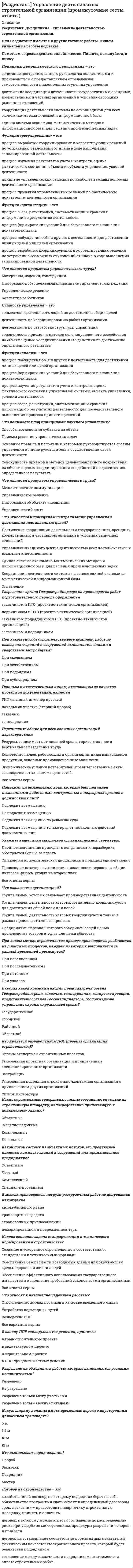      
          Описание
          Росдистант. Дисциплина - Управление деятельностью строительной организации. Промежуточный тест 3.Для Росдистант имеются и другие готовые работы. Пишем уникальные работы под заказ.Помогаем с прохождением онлайн-тестов. Пишите, пожалуйста, в личку.Какие строительные генеральные планы составляются только на строительную площадку, непосредственно прилегающую к конкретному зданию? Объектные   Общеплощадочные Комплексные ЛокальныеКакой поток состоит из объектных потоков, его продукцией является комплекс зданий и сооружений или промышленное предприятие? Объектный Частный Комплексный   СпециализированныйВ местах производства погрузо-разгрузочных работ не допускается нахождение автомобильного крана транспортных средств   строповочных приспособлений немаркированной и поврежденной тарыКакова основная задача стандартизации и технического нормирования в строительстве? Создание и ускоренное строительство в соответствии со стандартами и техническими нормами Обеспечение безопасности возводимых зданий для окружающей среды, здоровья и жизни людей   Обеспечение эффективного использования государственного имущества и исполнение требований законов всеми организациями Все ответы верныЧто относят к внешнеплощадочным работам? Строительство жилых поселков в качестве временного жилья Устройство подъездных путей Возведение ЛЭП Все варианты верны  В основу ППР закладываются решения, принятые в градостроительном проекте в архитектурном проекте в строительном проекте в ПОС при учете местных условий  Разрешено ли объединять работы, которые выполняются разными исполнителями? Разрешено Не разрешено   Разрешено только межу участками Разрешено только между бригадамиКакую ширину должны иметь временные дороги с двусторонним движением транспорта? 6 м   3,5 м 10 м 12 мКто выписывает наряд-задание? Прораб   Заказчик Подрядчик МастерДоговор на строительство – это хозяйственный договор, по которому подрядчик берет на себя обязательство построить и сдать объект в определенный договором срок, а заказчик – предоставить подрядчику строительную площадку, принять и оплатить   договор, к которому можно отнести соглашение по распределению риска при ущербе по метеоусловиям, процедуры разрешения споров и прибыли договор на установление соответствия нормативных показателей фактическим показателям строительного проекта, который будет реализован подрядчиком соглашение между заказчиком и подрядчиком по стоимости и оплате строительных работС помощью какого транспорта осуществляется перевозка в пределах строительной площадки? Технологического   Пневмоколесного Гусеничного ВнутрипостроечногоКак называется процесс технологически связанных операций, выполняемых одним составом исполнителей? Рабочий   Комплексный Специальный Специализированный 
          Оглавление
          Максимальный численный состав неукрупненной бригады может достигать 15–20 человек 25–30 человек 35–40 человек   45–50 человекСтроительные процессы бывают организационными   индивидуальными   основными   транспортными  Что характеризует социальная сфера производственной системы? Воздействие на эффективность строительного производства в целом Социальные отношения в производственном коллективе Социальные производственные отношения в производственном коллективе   Все ответы верныКакие методы строительства и монтажа технологического оборудования используются при возведении промышленных зданий? Открытый Закрытый Раздельный Совмещенный Все варианты верны  В чем преимущества конвейерной сборки и монтажа готовых блоков покрытия в сравнении с традиционными методами? В серьезном увеличении производительности труда и качества строительства В изменении условий труда и приближении их к заводским В сокращении объемов опасных работ на высоте В снижении стоимости монтажных работ и сроков монтажа покрытий на 20–25 %   Все варианты верныКак называется основной документ в отрасли строительства, который регламентирует условия высокопроизводительного труда рабочих? Архитектурный проект Карты трудовых процессов   ПОС ППРКакова длина одного звена подкранового пути? 25 м 20 м 15 м 12,5 м  При толщине стены до 38 см назначают звено пятерку четверку тройку двойку  Какая зона работы крана определяется максимальным рабочим вылетом крюка на участке между крайними стойками крана? Зона максимальной высоты подъема груза Зона подъема груза Опасная зона Зона обслуживания  Комплекс работ, в результате которых получается незаконченная строительная продукция, называется монтажным общестроительным   специальным незавершеннымКак называется обособленная часть узла, в пределах которой обеспечивается выполнение строительно-монтажных работ до технической готовности, необходимой для проведения в целом по узлу пусконаладочных работ, опробование агрегатов, механизмов и устройств? Каркас Узел Подузел   ПерекрытиеКак называется процесс технологически связанных операций, выполняемых одним составом исполнителей? Рабочий   Комплексный Специальный СпециализированныйВ зависимости от чего производится деление коробки здания на захватки? От расчетной стоимости строительства От объема здания и его конструкций   От длительности строительства Все варианты верныЧем характеризуется трудоемкость процессов? Сложностью их выполнения Затратами денежных средств на заработную плату Затратами труда на его выполнение   Необходимостью использования строительных машин 
          Список литературы
          К какому типу работ относятся работы по монтажу систем водо-, газо-, паро-, электроснабжения, монтаж технологического оборудования и др.? Общестроительные Специальные   Вспомогательные ТранспортныеВ основу ППР закладываются решения, принятые в градостроительном проекте в архитектурном проекте в строительном проекте в ПОС при учете местных условий  В чем преимущества конвейерной сборки и монтажа готовых блоков покрытия в сравнении с традиционными методами? В серьезном увеличении производительности труда и качества строительства В изменении условий труда и приближении их к заводским В сокращении объемов опасных работ на высоте В снижении стоимости монтажных работ и сроков монтажа покрытий на 20–25 % Все варианты верны  Какова основная задача стандартизации и технического нормирования в строительстве? Создание и ускоренное строительство в соответствии со стандартами и техническими нормами Обеспечение безопасности возводимых зданий для окружающей среды, здоровья и жизни людей   Обеспечение эффективного использования государственного имущества и исполнение требований законов всеми организациями Все ответы верныКаким показателем определяется количество доброкачественной строительной продукции, выработанной за единицу времени? Нормой выработки   Трудовым показателем Нормой времени Производительностью трудаКак называется строительная продукция в виде полностью завершенных сооружений и зданий? Конечной   Законченной Объектом строительства Продуктом строительстваПри кладке стен толщиной 1,5 кирпича и более назначают звено двойку тройку   четверку пятеркуКак называется основной документ в отрасли строительства, который регламентирует условия высокопроизводительного труда рабочих? Архитектурный проект Карты трудовых процессов   ПОС ППРВ чем состоит основное достоинство поточных методов? В равномерности расходования материалов и выпуска продукции   В оптимальности расходования материалов и сырья В увеличении выпуска продукции В уменьшении затрат на трудовые ресурсыМаксимальный численный состав неукрупненной бригады может достигать 15–20 человек 25–30 человек 35–40 человек   45–50 человекПри толщине стены до 38 см назначают звено пятерку четверку тройку двойку  Рабочее время, в течение которого рабочий производит единицу строительной продукции, называется трудовым показателем нормой времени   нормой выработки производительностью трудаОт чего зависит сменность работ? От проектных решений и организации строительства по сетевым или линейным моделям От сроков строительства, установленных календарным планом От технологической последовательности общестроительных процессов и возможности их совмещения От наличия фронта работ, обеспеченности рабочими кадрами и материально-техническими ресурсами  Что характеризует социальная сфера производственной системы? Воздействие на эффективность строительного производства в целом Социальные отношения в производственном коллективе Социальные производственные отношения в производственном коллективе   Все ответы верны
            
            
            [Росдистант] Управление деятельностью строительной организации (промежуточный тест 3, ответы)[Росдистант] Управление деятельностью строительной организации (промежуточный тест 4, ответы)РОСДИСТАНТ Управление качеством в строительстве (ответы на тесты)[Росдистант] Управление качеством в строительстве (промежуточные тесты, вопросы, ответы)[Росдистант] Установки наружного и внутреннего освещения (итоговый тест, вопросы, ответы)[Росдистант] Установки наружного и внутреннего освещения (промежуточные тесты, вопросы, ответы)РОСДИСТАНТ Физика 1[Росдистант] Технология конструкционных материалов (итоговый тест, ответы). 2[Росдистант] Технология конструкционных материалов.Итоговый тест Росдистант ТГУ[Росдистант] Технология конструкционных материалов (промежуточные тесты, вопросы, ответы)[Росдистант] Технология сварки плавлением (тесты, промежуточные, итоговый, вопросы, ответы)Росдистант ТОЭ 3 промежуточный тест 1Росдистант ТОЭ 3 Промежуточный тест 2Росдистант ТОЭ 3 Промежуточный тест 3