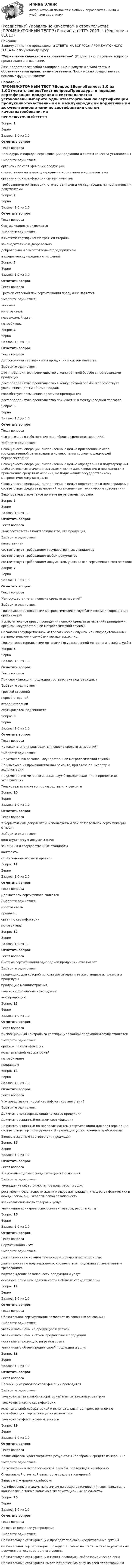      
            Описание
            Вашему вниманию представлены ОТВЕТЫ НА ВОПРОСЫ ПРОМЕЖУТОЧНОГО ТЕСТА № 7 по учебному курсуУправление качеством в строительстве (Росдистант), Перечень вопросов представлен в оглавлении.База представляет собой скопированные в документе Word тесты с обозначенными правильными ответами. Поиск можно осуществлять с помощью функции Найти 
            Оглавление
            ПРОМЕЖУТОЧНЫЙ ТЕСТ 7Вопрос 1ВерноБаллов: 1,0 из 1,0Отметить вопросТекст вопросаПроцедуры и порядок сертификации продукции и систем качества установленыВыберите один ответ:органами по сертификации продукцииотечественными и международными нормативными документамиорганами по сертификации систем качестватребованиями организации, отечественными и международными нормативными документамиВопрос 2ВерноБаллов: 1,0 из 1,0Отметить вопросТекст вопросаСертификация производитсяВыберите один ответ:в системе сертификации третьей сторонызаконодательно и добровольнодобровольно и самостоятельно предприятиемв сфере международных отношенийВопрос 3ВерноБаллов: 1,0 из 1,0Отметить вопросТекст вопросаТретьей стороной при сертификации продукции являетсяВыберите один ответ:заказчикизготовительнезависимый органпотребительВопрос 4ВерноБаллов: 1,0 из 1,0Отметить вопросТекст вопросаДобровольная сертификация продукции и систем качестваВыберите один ответ:дает предприятию преимущество в конкурентной борьбе с поставщиками продукциидает предприятию преимущество в конкурентной борьбе и способствует увеличению цены и объема продажспособствует повышению престижа предприятиядает предприятию преимущество при участии в международной торговлеВопрос 5ВерноБаллов: 1,0 из 1,0Отметить вопросТекст вопросаЧто включает в себя понятие «калибровка средств измерений»?Выберите один ответ:Совокупность операций, выполняемых с целью присвоения номера государственной регистрации и установления сроков последующей перерегистрацииСовокупность операций, выполняемых с целью определения и подтверждения действительных значений метрологических характеристик и пригодности к применению средств измерений, не подлежащих государственному метрологическому контролюСовокупность операций, выполняемых с целью определения и подтверждения соответствия средства измерений установленным техническим требованиямЗаконодательством такое понятие не регламентированоВопрос 6ВерноБаллов: 1,0 из 1,0Отметить вопросТекст вопросаЗнак соответствия подтверждает то, что продукцияВыберите один ответ:качественнаясоответствует требованиям государственных стандартовсоответствует требованиям любых документовсоответствует требованиям документов, указанных в сертификате соответствияВопрос 7ВерноБаллов: 1,0 из 1,0Отметить вопросТекст вопросаКем осуществляется поверка средств измерений?Выберите один ответ:Только аккредитованными метрологическими службами специализированных организацийИсключительное право проведения поверки средств измерений принадлежит органам Государственной метрологической службыОрганами Государственной метрологической службы или аккредитованными метрологическими службами юридических лицТолько территориальными органами Государственной метрологической службыВопрос 8ВерноБаллов: 1,0 из 1,0Отметить вопросТекст вопросаПри сертификации продукции соответствие подтверждаютВыберите один ответ:третьей сторонойпервой сторонойвторой сторонойсертификатом подлинностиВопрос 9ВерноБаллов: 1,0 из 1,0Отметить вопросТекст вопросаНа каких этапах производится поверка средств измерений?Выберите один ответ:По усмотрению органов Государственной метрологической службыПри выпуске из производства или ремонта, при ввозе по импорту и эксплуатацииПо усмотрению метрологических служб юридических лиц в процессе их эксплуатацииТолько при выпуске из производства или ремонтаВопрос 10ВерноБаллов: 1,0 из 1,0Отметить вопросТекст вопросаК нормативным документам, используемым при обязательной сертификации, относятВыберите один ответ:конструкторскую документациюзаконы РФ и государственные стандартыконтрактыстроительные нормы и правилаВопрос 11ВерноБаллов: 1,0 из 1,0Отметить вопросТекст вопросаДержателем сертификата являетсяВыберите один ответ:изготовительпродавецорган по сертификациипотребительВопрос 12ВерноБаллов: 1,0 из 1,0Отметить вопросТекст вопросаСистема сертификации однородной продукции охватываетВыберите один ответ:продукцию, для которой используются одни и те же стандарты, правила и процедурыпродукцию машиностроениятолько строительные конструкциивсю продукциюВопрос 13ВерноБаллов: 1,0 из 1,0Отметить вопросТекст вопросаИнспекционный контроль за сертифицированной продукцией осуществляетсяВыберите один ответ:органом по сертификациииспытательной лабораториейпотребителемпродавцомВопрос 14ВерноБаллов: 1,0 из 1,0Отметить вопросТекст вопросаЧто представляет собой сертификат соответствия?Выберите один ответ:Документ, подтверждающий качество продукцииДокумент, выданный органом сертификацииДокумент, выданный по правилам системы сертификации для подтверждения соответствия сертифицированной продукции установленным требованиямЗапись в журнале соответствия продукцииВопрос 15ВерноБаллов: 1,0 из 1,0Отметить вопросТекст вопросаК ключевым целям стандартизации не относитсяВыберите один ответ:уменьшение себестоимости товаров, работ и услугрост уровня безопасности жизни и здоровья граждан, имущества физических и юридических лиц, экологической безопасностивзаимозаменяемость товаров и услугувеличение конкурентоспособности товаров, работ и услугВопрос 16ВерноБаллов: 1,0 из 1,0Отметить вопросТекст вопросаСертификация – этоВыберите один ответ:деятельность по установлению норм, правил и характеристикдеятельность по подтверждению соответствия продукции установленным требованиямподтверждение безопасности продукции и услугосновные принципы деятельности в области стандартизацииВопрос 17ВерноБаллов: 1,0 из 1,0Отметить вопросТекст вопросаОбязательная сертификация позволяет на законных основанияхВыберите один ответ:увеличивать цены на продукцию и услугиувеличивать цены и объем продаж своей продукциипоставлять продукцию на рынки сбытаувеличивать объем продаж своей продукции и услугВопрос 18ВерноБаллов: 1,0 из 1,0Отметить вопросТекст вопросаПолный цикл работ по сертификации проводитсяВыберите один ответ:только испытательной лабораторией и испытательным центромтолько органом по сертификациииспытательной лабораторией и испытательным центром, органом по сертификации, сертификационным центромтолько сертификационным центромВопрос 19ВерноБаллов: 1,0 из 1,0Отметить вопросТекст вопросаКаким образом удостоверяются результаты калибровки средств измерений?Выберите один ответ:По усмотрению метрологической службы, проводящей калибровкуСпециальной отметкой в паспорте средства измеренийЗаписью в журнале калибровкиКалибровочным знаком, наносимым на средства измерений, сертификатом о калибровке, а также записью в эксплуатационных документахВопрос 20ВерноБаллов: 1,0 из 1,0Отметить вопросТекст вопросаНазовите неверное утверждение.Выберите один ответ:Обязательную сертификацию проводят только аккредитованные органыОбязательная сертификация проводится только на соответствие нормативным документам государственного уровняОбязательную сертификацию может проводить любое юридическое лицоОбязательный сертификат имеет юридическую силу на всей территории РФ  
            
            
            [Росдистант] Управление качеством в строительстве (ПРОМЕЖУТОЧНЫЙ ТЕСТ 6) Росдистант ТГУ 2023 г.[Росдистант] Управление качеством в строительстве (ПРОМЕЖУТОЧНЫЙ ТЕСТ 7) Росдистант ТГУ 2023 г.[Росдистант] Управление качеством программного обеспечения (контрольная работа, практические задания, вариант 1)[Росдистант] Управление качеством программного обеспечения (контрольная работа, практические задания, вариант 6)[Росдистант] Управление качеством программного обеспечения (тесты, вопросы, ответы)[Росдистант] Управление качеством проекта (ИТОГОВЫЙ ТЕСТ)[Росдистант] Управление качеством проекта (ПРАКТИЧЕСКИЕ ЗАДАНИЯ 1, 2, 3)[Росдистант] Управление качеством в строительстве (ПРОМЕЖУТОЧНЫЕ ТЕСТЫ 1,2,3,4,5,6,7) Росдистант ТГУ 2023 г.[Росдистант] Управление качеством в строительстве (ПРОМЕЖУТОЧНЫЕ ТЕСТЫ 1,2,3,4,5,6,7) Росдистант ТГУ 2023 г.Росдистант управление качеством в строительстве промежуточные тесты 1-7[Росдистант] Управление качеством в строительстве (ПРОМЕЖУТОЧНЫЙ ТЕСТ 1) Росдистант ТГУ 2023 г.[Росдистант] Управление качеством в строительстве (ПРОМЕЖУТОЧНЫЙ ТЕСТ 2) Росдистант ТГУ 2023 г.[Росдистант] Управление качеством в строительстве (ПРОМЕЖУТОЧНЫЙ ТЕСТ 3) Росдистант ТГУ 2023 г.[Росдистант] Управление качеством в строительстве (ПРОМЕЖУТОЧНЫЙ ТЕСТ 4) Росдистант ТГУ 2023 г.