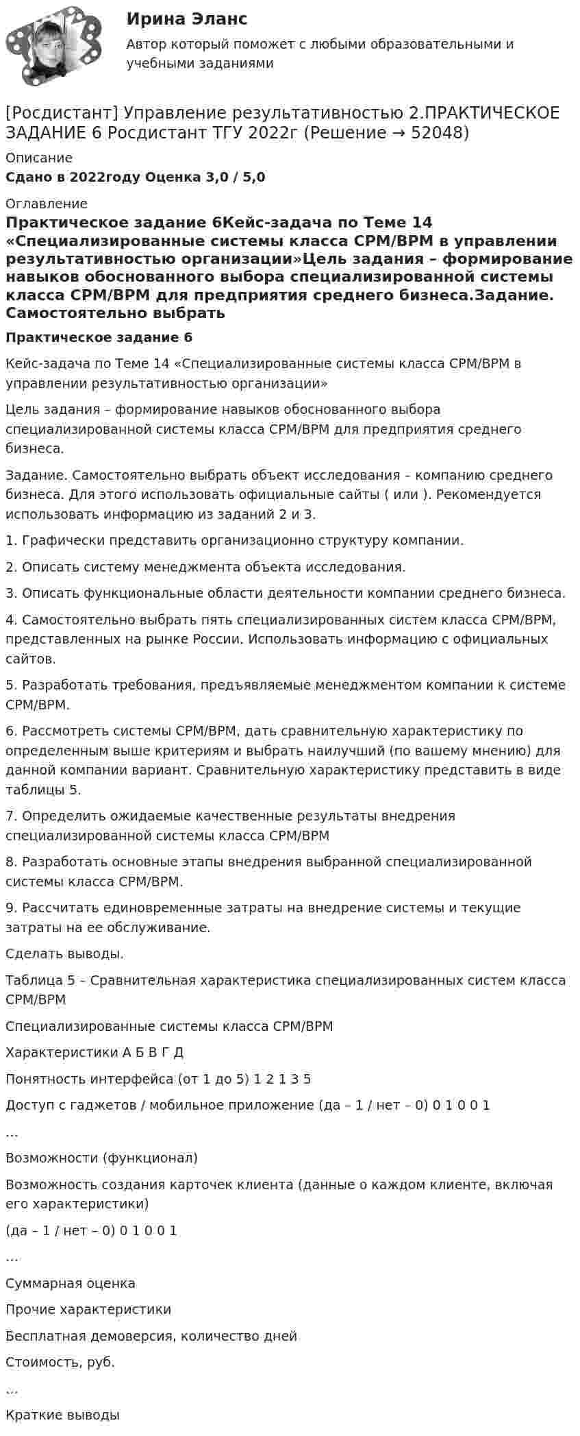     
            Описание
            Сдано в 2022году Оценка 3,0 / 5,0 
            Оглавление
            Практическое задание 6Кейс-задача по Теме 14 «Специализированные системы класса CPM/BPM в управлении результативностью организации»Цель задания – формирование навыков обоснованного выбора специализированной системы класса CPM/BPM для предприятия среднего бизнеса.Задание. Самостоятельно выбрать объект исследования – компанию среднего бизнеса. Для этого использовать официальные сайты ( или ). Рекомендуется использовать информацию из заданий 2 и 3.1.   Графически представить организационно структуру компании.2.   Описать систему менеджмента объекта исследования.3.   Описать функциональные области деятельности компании среднего бизнеса.4.   Самостоятельно выбрать пять специализированных систем класса CPM/BPM, представленных на рынке России. Использовать информацию с официальных сайтов.5.   Разработать требования, предъявляемые менеджментом компании к системе CPM/BPM.6.   Рассмотреть системы CPM/BPM, дать сравнительную характеристику по определенным выше критериям и выбрать наилучший (по вашему мнению) для данной компании вариант. Сравнительную характеристику представить в виде таблицы 5. 7.   Определить ожидаемые качественные результаты внедрения специализированной системы класса CPM/BPM8.   Разработать основные этапы внедрения выбранной специализированной системы класса CPM/BPM.9.   Рассчитать единовременные затраты на внедрение системы и текущие затраты на ее обслуживание.Сделать выводы.Таблица 5 – Сравнительная характеристика специализированных систем класса CPM/BPM   Специализированные системы класса CPM/BPMХарактеристики   А   Б   В   Г   ДПонятность интерфейса (от 1 до 5)   1   2   1   3   5Доступ с гаджетов / мобильное приложение (да – 1 / нет – 0)   0   1   0   0   1…               Возможности (функционал)               Возможность создания карточек клиента (данные о каждом клиенте, включая его характеристики)(да – 1 / нет – 0)   0   1   0   0   1…               Суммарная оценка               Прочие характеристики               Бесплатная демоверсия, количество дней               Стоимость, руб.               …               Краткие выводы                
            
            
            [Росдистант] Управление результативностью 2.ПРАКТИЧЕСКОЕ ЗАДАНИЕ 5.Росдистант ТГУ 2023г[Росдистант] Управление результативностью 2.ПРАКТИЧЕСКОЕ ЗАДАНИЕ 6 Росдистант ТГУ 2022г[Росдистант] Управление результативностью 2.ПРАКТИЧЕСКОЕ ЗАДАНИЕ 6.Росдистант ТГУ 2023г[Росдистант] Управление рисками (1493) (контрольная работа, практические задания)Росдистант. Управление рисками , системный анализ и моделирование 1. Практические работы.Росдистант. Управление рисками, системный анализ и моделирование 1. Промежуточный тест [Росдистант] Управление техносферной безопасностью (итоговый тест, вопросы, ответы)[Росдистант] Управление результативностью 2.ПРАКТИЧЕСКОЕ ЗАДАНИЕ 1.Росдистант ТГУ 2023г[Росдистант] Управление результативностью 2.ПРАКТИЧЕСКОЕ ЗАДАНИЕ 2 Росдистант ТГУ 2022г[Росдистант] Управление результативностью 2.ПРАКТИЧЕСКОЕ ЗАДАНИЕ 2.Росдистант ТГУ 2023г[Росдистант] Управление результативностью 2.ПРАКТИЧЕСКОЕ ЗАДАНИЕ 3 Росдистант ТГУ 2022г[Росдистант] Управление результативностью 2.ПРАКТИЧЕСКОЕ ЗАДАНИЕ 3.Росдистант ТГУ 2023г[Росдистант] Управление результативностью 2.ПРАКТИЧЕСКОЕ ЗАДАНИЕ 4 Росдистант ТГУ 2022г[Росдистант] Управление результативностью 2.ПРАКТИЧЕСКОЕ ЗАДАНИЕ 4.Росдистант ТГУ 2023г