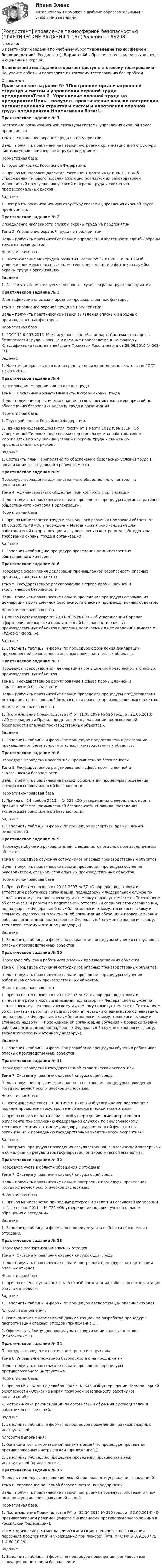     
            Описание
            8 практических заданий по учебному курсу Управление техносферной безопасностью (Росдистант), Вариант 46 . Практические задания выполнены и оценены на хорошо.Выполнение этих заданий открывает доступ к итоговому тестированию. Покупайте работы и переходите к итоговому тестированию без проблем. 
            Оглавление
            Практическое задание № 1Построение организационной структуры системы управления охраной труда предприятияТема 2. Управление охраной труда на предприятииЦель – получить практические навыки построения организационной структуры системы управления охраной труда предприятия.Нормативная база:1.    Трудовой кодекс Российской Федерации.2.    Приказ Минздравсоцразвития России от 1 марта 2012 г. № 181н «Об утверждении Типового перечня ежегодно реализуемых работодателем мероприятий по улучшению условий и охраны труда и снижению профессиональных рисков».Задание 1. Построить организационную структуру системы управления охраной труда предприятия.Практическое задание № 2Определение численности службы охраны труда на предприятииТема 2. Управление охраной труда на предприятииЦель – получить практические навыки определения численности службы охраны труда на предприятии.Нормативная база1.	Постановление Минтрудсоцразвития России от 22.01.2001 г. № 10 «Об утверждении межотраслевых нормативов численности работников службы охраны труда в организациях».Задание 1.	Рассчитать нормативную численность службы охраны труда предприятия.Практическое задание № 3Идентификация опасных и вредных производственных факторовТема 2. Управление охраной труда на предприятииЦель – получить практические навыки выявления опасных и вредных производственных факторов.Нормативная база1.	ГОСТ 12.0.003-2015. Межгосударственный стандарт. Система стандартов безопасности труда. Опасные и вредные производственные факторы. Классификация (введен в действие Приказом Росстандарта от 09.06.2016 № 602-ст).Задание 1.	Идентифицировать опасные и вредные производственные факторы по ГОСТ 12.003-2015.Практическое задание № 4Планирование мероприятий по охране трудаТема 3. Локальные нормативные акты в сфере охраны трудаЦель – получение практических навыков составления плана мероприятий по обеспечению безопасных условий труда в организации.Нормативная база:1. Трудовой кодекс Российской Федерации.2.	Приказ Минздравсоцразвития России от 1 марта 2012 г. № 181н «Об утверждении Типового перечня ежегодно реализуемых работодателем мероприятий по улучшению условий и охраны труда и снижению профессиональных рисков».Задание 1.	Составить план мероприятий по обеспечению безопасных условий труда в организации для отдельного рабочего места.Практическое задание № 5Процедура проведения административно-общественного контроля в организацииТема 4. Административно-общественный контроль в организацииЦель – получить практические навыки проведения процедуры административно-общественного контроля в организации.Нормативная база1.	Приказ Министерства труда и социального развития Самарской области от 18.05.2005 № 49 «Об утверждении Методических рекомендаций для работодателей по организации и осуществлению контроля за соблюдением требований охраны труда в организации».Задание 1. Заполнить таблицу по процедуре проведения административно-общественного контроля.Практическое задание № 6Процедура оформления декларации промышленной безопасности опасных производственных объектовТема 5. Государственное регулирование в сфере промышленной и экологической безопасностиЦель – получить практические навыки проведения процедуры оформления декларации промышленной безопасности опасных производственных объектов.Нормативно-правовая база1 Приказ Ростехнадзора от 29.11.2005 № 893 «Об утверждении Порядка оформления декларации промышленной безопасности опасных производственных объектов и перечня включаемых в нее сведений» (вместе с «РД-03-14-2005...»).Задание 1. Заполнить таблицы и формы по процедуре оформления декларации промышленной безопасности опасных производственных объектов.Практическое задание № 7Процедура предоставления декларации промышленной безопасности опасных производственных объектовТема 5. Государственное регулирование в сфере промышленной и экологической безопасностиЦель – получить практические навыки проведения процедуры предоставления декларации промышленной безопасности опасных производственных объектов.Нормативно-правовая база1. Постановление Правительства РФ от 11.05.1999 № 526 (ред. от 21.06.2013) «Об утверждении Правил представления декларации промышленной безопасности опасных производственных объектов».Задание 1. Заполнить таблицы и формы по процедуре предоставления декларации промышленной безопасности опасных производственных объектов.Практическое задание № 8Процедура проведения экспертизы промышленной безопасностиТема 5. Государственное регулирование в сфере промышленной и экологической безопасностиЦель – получить практические навыки оформления процедуры проведения экспертизы промышленной безопасности.Нормативно-правовая база1. Приказ от 14 ноября 2013 г. № 538 «Об утверждении федеральных норм и правил в области промышленной безопасности «Правила проведения экспертизы промышленной безопасности».Задание 1. Заполнить таблицы и формы по процедуре экспертизы промышленной безопасности.Практическое задание № 9Процедура обучения руководителей, специалистов опасных производственных объектовТема 6. Процедура обучения сотрудников опасных производственных объектовЦель – получить практические навыки проведения процедуры обучения руководителей, специалистов опасных производственных объектов.Нормативно-правовая база1. Приказ Ростехнадзора от 29.01.2007 № 37 «О порядке подготовки и аттестации работников организаций, поднадзорных Федеральной службе по экологическому, технологическому и атомному надзору» (вместе с «Положением об организации работы по подготовке и аттестации специалистов организаций, поднадзорных Федеральной службе по экологическому, технологическому и атомному надзору», «Положением об организации обучения и проверки знаний рабочих организаций, поднадзорных Федеральной службе по экологическому, технологическому и атомному надзору»).Задание 1. Заполнить таблицы и формы по разработке процедуры обучения сотрудников опасных производственных объектов.Практическое задание № 10Процедура обучения работников опасных производственных объектовТема 6. Процедура обучения сотрудников опасных производственных объектовЦель – получить практические навыки проведения процедуры обучения работников опасных производственных объектов.Нормативно-правовая база1. Приказ Ростехнадзора от 29.01.2007 № 37 «О порядке подготовки и аттестации работников организаций, поднадзорных Федеральной службе по экологическому, технологическому и атомному надзору» (вместе с «Положением об организации работы по подготовке и аттестации специалистов организаций, поднадзорных Федеральной службе по экологическому, технологическому и атомному надзору», «Положением об организации обучения и проверки знаний рабочих организаций, поднадзорных Федеральной службе по экологическому, технологическому и атомному надзору»).Задание 1. Заполнить таблицы и формы по разработке процедуры обучения работников опасных производственных объектов.Практическое задание № 11Процедура проведения государственной экологической экспертизыТема 7. Система управления охраной окружающей средыЦель – получение практических навыков построения процедуры проведения государственной экологической экспертизы.Нормативная база:1.	Постановление РФ от 11.06.1996 г. № 698 «Об утверждении положения о порядке проведения государственной экологической экспертизы».2.	Приказ № 283 от 30.10.2008 г. «Об утверждении административного регламента по исполнению Федеральной службой по экологическому, технологическому и атомному надзору государственной функции по организации и проведению государственной экологической экспертизы».Задание 1. Построить процедуры проведения государственной экологической экспертизы и обжалования результатов государственной экологической экспертизы.Практическое задание № 12Процедура учета в области обращения с отходамиТема 7. Система управления охраной окружающей средыЦель – получить практические навыки построения процедуры проведения государственной экологической экспертизы.Нормативная база1. Приказ Министерства природных ресурсов и экологии Российской федерации от 1 сентября 2011 г. № 721 «Об утверждении порядка учета в области обращения с отходами».Задание 1. Заполнить таблицы и формы по процедуре учета в области обращения с отходами.Практическое задание № 13Процедура паспортизации опасных отходовТема 7. Система управления охраной окружающей средыЦель – получить практические навыки построения процедуры паспортизации опасных отходов.Нормативная база1. Приказ от 15 августа 2007 г. № 570 «Об организации работы по паспортизации опасных отходов».Задание 1. Заполнить таблицы и формы по процедуре паспортизации опасных отходов.Алгоритм выполнения:1. Ознакомиться с нормативной документацией по разработке процедуры паспортизации опасных отходов (приложение 1).2. Оформить таблицу для процедуры паспортизации опасных отходов (приложение 2).Практическое задание № 14Процедура проведения противопожарного инструктажаТема 8. Управление пожарной безопасностью на предприятииЦель – получить практические навыки проведения процедуры противопожарного инструктажа.Нормативная база:1.	Приказ МЧС РФ от 12 декабря 2007 г. № 645 «Об утверждении Норм пожарной безопасности «Обучение мерам пожарной безопасности работников организаций». 2.	Методические рекомендации по организации обучения руководителей и работников организаций.Задание 1. Заполнить таблицы и формы по процедуре проведения противопожарных инструктажей.Алгоритм выполнения:1. Ознакомиться с нормативной документацией по процедуре проведения противопожарных инструктажей (приложение 1).2. Заполнить таблицу по процедуре проведения противопожарных инструктажей (приложение 2).Практическое задание № 15Порядок процедуры оповещения людей при пожаре и управления эвакуациейТема 8. Управление пожарной безопасностью на предприятииЦель – получить практические навыки построения процедуры оповещения при пожаре и управления эвакуацией людей.Нормативная база:1. Постановление Правительства РФ от 25.04.2012 № 390 (ред. от 23.06.2014) «О противопожарном режиме» (вместе с «Правилами противопожарного режима в Российской Федерации»).2. «Методические рекомендации «Организация тренировок по эвакуации персонала предприятий и учреждений при пожаре» (утв. МЧС РФ 04.09.2007 № 1-4-60-10-19).Задание 1. Заполнить таблицы и формы по процедуре проведения тренировочных эвакуаций по пожарной безопасности.  
            
            
            [Росдистант] Управление техносферной безопасностью (итоговый тест, вопросы, ответы)[Росдистант] Управление техносферной безопасностью (ПРАКТИЧЕСКИЕ ЗАДАНИЯ 1-15)[Росдистант] Управление цепями поставок (ПРАКТИЧЕСКИЕ ЗАДАНИЯ 1, 2, 3, 4, 5, 6)[Росдистант] Управление эффективностью логистических систем.Итоговый тест Росдистант ТГУ 2023г[Росдистант] Управленческий учет (ИТОГОВЫЙ ТЕСТ) Росдистант ТГУ (Росдистант) Уравнением r = 1 + cosφ задается …(Росдистант) Уравнением r = – 2 cosφ задается …[Росдистант] Управление результативностью 2.ПРАКТИЧЕСКОЕ ЗАДАНИЕ 4.Росдистант ТГУ 2023г[Росдистант] Управление результативностью 2.ПРАКТИЧЕСКОЕ ЗАДАНИЕ 5 Росдистант ТГУ 2022г[Росдистант] Управление результативностью 2.ПРАКТИЧЕСКОЕ ЗАДАНИЕ 5.Росдистант ТГУ 2023г[Росдистант] Управление результативностью 2.ПРАКТИЧЕСКОЕ ЗАДАНИЕ 6 Росдистант ТГУ 2022г[Росдистант] Управление результативностью 2.ПРАКТИЧЕСКОЕ ЗАДАНИЕ 6.Росдистант ТГУ 2023г[Росдистант] Управление рисками (1493) (контрольная работа, практические задания)Росдистант. Управление рисками , системный анализ и моделирование 1. Практические работы.