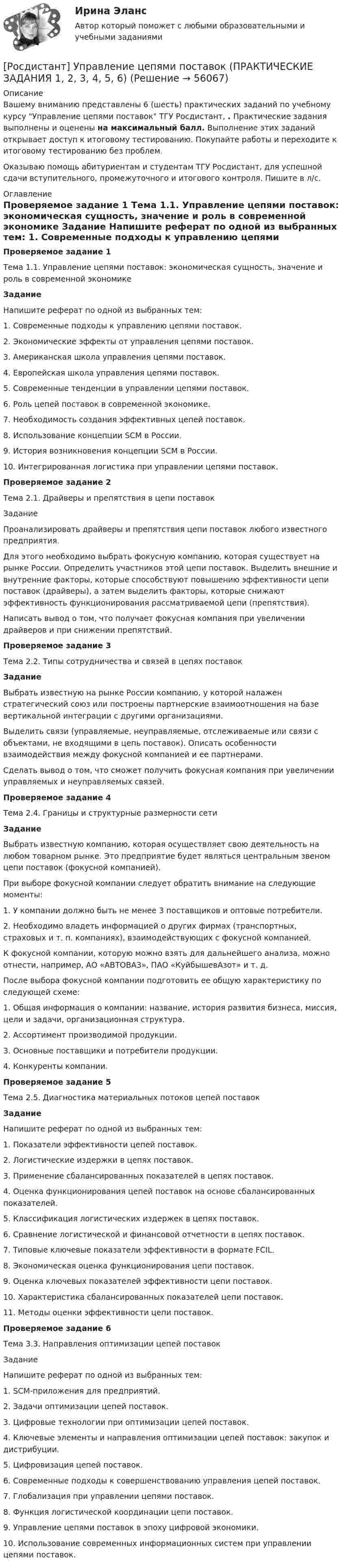     
            Описание
            Вашему вниманию представлены 6 (шесть) практических заданий по учебному курсу Управление цепями поставок ТГУ Росдистант, . Практические задания выполнены и оценены на максимальный балл. Выполнение этих заданий открывает доступ к итоговому тестированию. Покупайте работы и переходите к итоговому тестированию без проблем.Оказываю помощь абитуриентам и студентам ТГУ Росдистант, для успешной сдачи вступительного, промежуточного и итогового контроля. Пишите в л/с. 
            Оглавление
             Проверяемое задание 1 Тема 1.1. Управление цепями поставок: экономическая сущность, значение и роль в современной экономике  Задание	Напишите реферат по одной из выбранных тем:	1. Современные подходы к управлению цепями поставок.	2. Экономические эффекты от управления цепями поставок.	3.  Американская школа управления цепями поставок.	4. Европейская школа управления цепями поставок.	5. Современные тенденции в управлении цепями поставок.	6. Роль цепей поставок в современной экономике.	7. Необходимость создания эффективных цепей поставок.	8. Использование концепции SCM в России.	9. История возникновения концепции SCM в России.	10. Интегрированная логистика при управлении цепями поставок.	Проверяемое задание 2Тема 2.1. Драйверы и препятствия в цепи поставокЗаданиеПроанализировать драйверы и препятствия цепи поставок любого известного предприятия.	Для этого необходимо выбрать фокусную компанию, которая существует на рынке России. Определить участников этой цепи поставок. Выделить внешние и внутренние факторы, которые способствуют повышению эффективности цепи поставок (драйверы), а затем выделить факторы, которые снижают эффективность функционирования рассматриваемой цепи (препятствия).   Написать вывод о том, что получает фокусная компания при увеличении драйверов и при снижении препятствий.Проверяемое задание 3Тема 2.2. Типы сотрудничества и связей в цепях поставокЗадание	 Выбрать известную на рынке России компанию, у которой налажен стратегический союз или построены партнерские взаимоотношения на базе вертикальной интеграции с другими организациями.	Выделить связи (управляемые, неуправляемые, отслеживаемые или связи с объектами, не входящими в цепь поставок). Описать особенности взаимодействия между фокусной компанией и ее партнерами.	Сделать вывод о том, что сможет получить фокусная компания при увеличении управляемых и неуправляемых связей.Проверяемое задание 4Тема 2.4. Границы и структурные размерности сети Задание	Выбрать известную компанию, которая осуществляет свою деятельность на любом товарном рынке. Это предприятие будет являться центральным звеном цепи поставок (фокусной компанией). 	При выборе фокусной компании следует обратить внимание на следующие моменты:	1. У компании должно быть не менее 3 поставщиков и оптовые потребители.	2. Необходимо владеть информацией о других фирмах (транспортных, страховых и т. п. компаниях), взаимодействующих с фокусной компанией.	К фокусной компании, которую можно взять для дальнейшего анализа, можно отнести, например, АО «АВТОВАЗ», ПАО «КуйбышевАзот» и т. д.	После выбора фокусной компании подготовить ее общую характеристику по следующей схеме:	1.     Общая информация о компании: название, история развития бизнеса, миссия, цели и задачи, организационная структура.	2.     Ассортимент производимой продукции.	3.     Основные поставщики и потребители продукции.	4.     Конкуренты компании.Проверяемое задание 5Тема 2.5. Диагностика материальных потоков цепей поставок Задание	Напишите реферат по одной из выбранных тем:	1.         Показатели эффективности цепей поставок.	2.         Логистические издержки в цепях поставок.	3.         Применение сбалансированных показателей в цепях поставок.	4.         Оценка функционирования цепей поставок на основе сбалансированных показателей.	5.         Классификация логистических издержек в цепях поставок.	6.         Сравнение логистической и финансовой отчетности в цепях поставок.	7.         Типовые ключевые показатели эффективности в формате FCIL.	8.         Экономическая оценка функционирования цепи поставок.	9.         Оценка ключевых показателей эффективности цепи поставок.	10.     Характеристика сбалансированных показателей цепи поставок.	11.     Методы оценки эффективности цепи поставок.Проверяемое задание 6Тема 3.3. Направления оптимизации цепей поставок 	Задание	Напишите реферат по одной из выбранных тем:	1.     SCM-приложения для предприятий.	2.     Задачи оптимизации цепей поставок.	3.     Цифровые технологии при оптимизации цепей поставок.	4.     Ключевые элементы и направления оптимизации цепей поставок: закупок и дистрибуции.	5.     Цифровизация цепей поставок.	6.     Современные подходы к совершенствованию управления цепей поставок.	7.     Глобализация при управлении цепями поставок.	8.     Функция логистической координации цепи поставок.	9.     Управление цепями поставок в эпоху цифровой экономики.	10. Использование современных информационных систем при управлении цепями поставок.  
            
            
            [Росдистант] Управление техносферной безопасностью (ПРАКТИЧЕСКИЕ ЗАДАНИЯ 1-15)[Росдистант] Управление цепями поставок (ПРАКТИЧЕСКИЕ ЗАДАНИЯ 1, 2, 3, 4, 5, 6)[Росдистант] Управление эффективностью логистических систем.Итоговый тест Росдистант ТГУ 2023г[Росдистант] Управленческий учет (ИТОГОВЫЙ ТЕСТ) Росдистант ТГУ (Росдистант) Уравнением r = 1 + cosφ задается …(Росдистант) Уравнением r = – 2 cosφ задается …(Росдистант) Уравнением r = – 2 sinφ задается …[Росдистант] Управление результативностью 2.ПРАКТИЧЕСКОЕ ЗАДАНИЕ 5 Росдистант ТГУ 2022г[Росдистант] Управление результативностью 2.ПРАКТИЧЕСКОЕ ЗАДАНИЕ 5.Росдистант ТГУ 2023г[Росдистант] Управление результативностью 2.ПРАКТИЧЕСКОЕ ЗАДАНИЕ 6 Росдистант ТГУ 2022г[Росдистант] Управление результативностью 2.ПРАКТИЧЕСКОЕ ЗАДАНИЕ 6.Росдистант ТГУ 2023г[Росдистант] Управление рисками (1493) (контрольная работа, практические задания)Росдистант. Управление рисками , системный анализ и моделирование 1. Практические работы.Росдистант. Управление рисками, системный анализ и моделирование 1. Промежуточный тест 