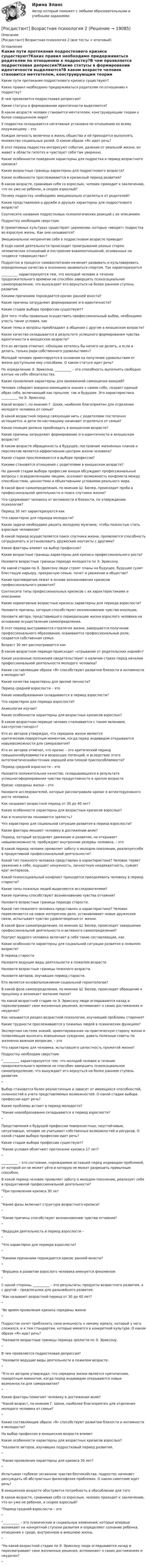      
          Описание
          [Росдистант] Возрастная психология 2 (все тесты + итоговый) 
          Оглавление
          Какие пути протекания подросткового кризиса существуют?Каких правил необходимо придерживаться родителям по отношению к подростку?В чем проявляется подростковая депрессия?Какие статусы в формировании идентичности выделяются?В каком возрасте человек становится мечтателем, конструирующим теории о более совершенном мире?У подростка складывается негативная установка по отношению ко всему окружающему – этоКаждая личность включена в жизнь общества и ей приходится выполнять множество социальных ролей. О каком образе «Я» идет речь?В этот период подростка интересуют события, далекие от реальной жизни, он живет в области гипотез и чувствует себя там уверенно.Какие особенности поведения характерны для подростка в период возрастного кризиса?Какие возрастные границы характерны для подросткового возраста?Какие особенности прослеживаются в кризисный период развития?В каком возрасте, сравнивая себя со взрослым, человек приходит к заключению, что он уже не ребенок, а скорее взрослый?Почему подростку необходимо эмоционально отделиться от родителей?Какие представления о дружбе и друзьях характерны для подросткового возраста?Соотнесите названия подростковых психологических реакций с их описанием.Подростку необходим сверстникВ примитивных культурах существуют церемонии, которые «вводят» подростка во взрослую жизнь. Как они называются?Эмоциональное непринятие себя в подростковом возрасте приводитВ ходе какой деятельности происходит проигрывание разных сторон человеческих отношений и построение взаимоотношений, основанных на «кодексе товарищества»?Подросток в процессе самовоспитания начинает развивать и культивировать определенные качества и осознанно заниматься спортом. Так характеризуется__________ характеризуется тем, что молодой человек в течение продолжительного времени не способен завершить психосоциальное самоопределение, что вынуждает его вернуться на более раннюю ступень развития.Какими причинами порождается кризис ранней юности?Какие причины затрудняют формирование эго-идентичности?Какие стадии выбора профессии существуют?Для того чтобы правильно осуществить профессиональный выбор, необходимо учесть такие условия, какКакие темы и вопросы преобладают в общении с другом в юношеском возрасте?Какое качество складывается в результате успешного формирования чувства идентичности в юношеском возрасте?Кто из авторов отмечал: «Юношам хотелось бы ничего не делать, а если и делать, только ради собственного удовольствия»?Молодой человек ориентируется в основном на получение удовольствия от жизни доступными ему способами. О каком статусе идет речь?По определению Э. Эриксона, __________ – это способность выполнять свободно взятые на себя обязательства.Какие проявления характерны для заниженной самооценки юношей?Человек собирает воедино имеющиеся знания о самом себе, создает единый образ себя, включающий как прошлое, так и будущее. Это характеристика __________ по Э. Эриксону.Какой возраст, по мнению Г. Шихи, наиболее благоприятен для отделения молодого человека от семьи?В какой возрастной период связующая нить с родителями постепенно истощается, и дети по-настоящему начинают отделяться от семьи?Какая позиция должна преобладать в юношеском возрасте?Какие причины затрудняют формирование эго-идентичности в юношеском возрасте?В каком возрасте обращенность в будущее, построение жизненных планов и перспектив является аффективным центром жизни человека?Какие стадии прослеживаются в выборе профессии?Какими становятся отношения с родителями в юношеском возрасте?На данной стадии выбора профессии юноши обсуждают профессиональные вопросы с осведомленными лицами, осознают возможность конфликта между способностями, ценностями и объективными условиями реального мира.В какой фазе самоопределения, по мнению Ш. Бюлер, происходит проба в профессиональной деятельности и поиск спутника жизни?Что сдерживает человека от интимности и близости, по утверждению психологов?Период 30 лет характеризуется какЧто характерно для периода молодости?Какие задачи необходимо решить молодому мужчине, чтобы полностью стать взрослым человеком?В какой период осуществляется поиск спутника жизни, проявляется способность сотрудничать и устанавливать дружеские контакты с другими?Какие факторы влияют на выбор профессии?Какие возрастные границы характерны для кризиса профессионального роста?Назовите возрастные границы периода молодости по Э. Эриксону.На какой стадии по Э. Эриксону люди строят планы на будущее, будущее сулит блестящую карьеру, прекрасную семью, почет и уважение в обществе?Какие противоречия лежат в основе возникновения кризисов профессионального развития?Соотнесите типы профессиональных кризисов с их характеристиками и описанием.Какие нормативные возрастные кризисы характерны для периода взрослости?Назовите причины, которые способствуют возникновению чувства изоляции.Назовите автора, представившего периодизацию жизни взрослого человека на основании осуществления самоопределения.В этот период выстраивается стратегия жизни, завершается получение профессионального образования, осваиваются профессиональные роли, создается собственная семья.Возраст 30 лет рассматривается какВ каком возрастном периоде происходит «отрывание от родительских корней»?Какие указанные положения свидетельствуют о наличии страха перед началом профессиональной деятельности молодого человека?Какие составляющие образа «Я» способствуют развитию близости и интимности в молодости?Какие качества характерны для зрелой личности?Период средней взрослости – этоКакие новообразования складываются в период взрослости?Что характерно для периода взрослости?Акмеология изучаетКакие особенности характерны для возрастных кризисов взрослых?В каком возрастном периоде человек сталкивается с таким явлением, как«пустое гнездо»?Кто из авторов утверждал, что середина жизни является критическим,поворотным моментом, когда перед индивидом открываются новыевозможности для саморазвития?Кто из авторов отмечал, что кризис – это критический период повышеннойуязвимости и возросших потенций, и вследствие этого онтогенетическийисточник хорошей или плохой приспособляемости?Период средней взрослости – этоНазовите положительное качество, складывающееся в результате успешногоформирования чувства продуктивности в зрелом возрастеКризис середины жизни – этоНазовите исследователей, которые рассматривали кризис в аспектедуховного роста человека.Как называют возрастной период от 30 до 40 лет?Какие особенности характерны для возрастных кризисов взрослых?Как в психологии понимается зрелость?Что характерно для социальной ситуации развития в период взрослости?Какие факторы мешают человеку в достижении акме?Период, который затрудняет движение и развитие, но открывает новыевозможности, пробуждает внутренние резервы человека, – этоВ какой период человек проявляет заботу о молодом поколении, реализуетсебя в продуктивной профессиональной деятельности?Какой тип пожилого человека представлен в характеристике? Человек теряет уважение к себе, ощущает ненужность, личностную неадекватность, сужает круг интересов.Какой психосоциальный конфликт приходится преодолевать человеку в период старости?Какие типы пожилых людей выделяются исследователями?Какие причины способствуют возникновению чувства отчаяния?Назовите возрастные границы периода старости.Какой тип пожилого человека представлен в характеристике? Человек переключается на новое интересное дело, устанавливает новые дружеские связи, испытывает чувство удовлетворения от жизни.В какой фазе самоопределения, по мнению Ш. Бюлер, происходит завершение профессиональной деятельности и активного самоопределения?Портрет мудрого человека включает в себя такие составляющие, какКакие особенности характерны для социальной ситуации развития в пожилом возрасте?В период старостиНазовите ведущие виды деятельности в пожилом возрасте.Назовите возрастные границы пожилого возраста.Назовите авторов, изучавших период старости.Кто является основоположником социальной геронтологии?В какой фазе самоопределения, по мнению Ш. Бюлер, происходит обращение к прошлому и возникает желание покоя?На какой возрастной стадии по Э. Эриксону люди оглядываются назад и пересматривают свои жизненные решения, вспоминают о своих достижениях и неудачах?Как называется раздел возрастной психологии, изучающий проблемы старения?Какие трудности прослеживаются у пожилых людей в психических функциях?Экспертная система знаний, ориентированная на практическую сторону жизни и позволяющая выносить взвешенные суждения, давать полезные советы по жизненно важным вопросам, – этоЧто характерно для человека, испытавшего целостность прожитой жизни?Подростку необходим сверстник__________ характеризуется тем, что молодой человек в течение продолжительного времени не способен завершить психосоциальное самоопределение, что вынуждает его вернуться на более раннюю ступень развития.Выбор становится более реалистичным и зависит от имеющихся способностей, склонностей и учета представляемых возможностей. О какой стадии выбора профессии идет речь?Какие проблемы встают в период молодости?Какие новообразования складываются в период взрослости?Представления о будущей профессии поверхностные, неустойчивые, ситуативные, человек не учитывает собственных возможностей и ресурсов. О какой стадии выбора профессии идет речь?Какие стадии выбора профессии существуют?Какие условия облегчают протекание кризиса 17 лет?__________ – это состояние, порождаемое вставшей перед индивидом проблемой, от которой он не может уйти и которую не может разрешить привычным способом.В какой период человек проявляет заботу о молодом поколении, реализует себя в продуктивной профессиональной деятельности?При проявлении кризиса 30 летКакие фазы включает структура возрастного кризиса?Какие причины способствуют возникновению чувства отчаяния?Ведущая деятельность в период взрослости –Что характерно для периода взрослости?Какими причинами порождается кризис ранней юности?Вершина в развитии взрослого человека именуется феноменомС одной стороны, __________ – это результаты, продукты возрастного развития, а с другой – предпосылки для дальнейшего развития.Как называют возрастной период от 30 до 40 лет?Во время проявления кризиса середины жизниПодросток хочет приблизить свою внешность к некому идеалу, который у него сложился, и к тем стандартам, которые имеются в конкретной культуре. О каком образе «Я» идет речь?Назовите возрастные границы периода зрелости по Э. Эриксону.В чем проявляется подростковая депрессия?Назовите ведущие виды деятельности в пожилом возрасте.Кто из авторов утверждал, что середина жизни является критическим, поворотным моментом, когда перед индивидом открываются новые возможности для саморазвития?Какие факторы помогают человеку в достижении акме?Какой возраст, по мнению Г. Шихи, наиболее благоприятен для отделения молодого человека от семьи?Какие составляющие образа «Я» способствуют развитию близости и интимности в молодости?На выбор профессии в юношеском возрасте влияютКакие особенности характерны для возрастных кризисов взрослых?Назовите авторов, изучавших подростковый период развития.Какие проявления характерны для кризиса 30 лет?Испытывая глубокое затаенное чувство беспокойства, подросток начинает рассуждать об абстрактных философских проблемах. О каком симптоме идет речь?В юношеском возрасте обостряется потребность в обособлении для тогоВ каком возрасте, сравнивая себя со взрослым, человек приходит к заключению, что он уже не ребенок, а скорее взрослый?Период средней взрослости – это__________ – это психические и социальные изменения, которые впервые возникают на конкретной ступени развития и определяют сознание ребенка, отношение к среде, внутреннюю и внешнюю жизнь.На какой возрастной стадии по Э. Эриксону люди оглядываются назад и пересматривают свои жизненные решения, вспоминают о своих достижениях и неудачах? 
            
            
            РОСДИСТАНТ. Водоснабжение и водоотведение. Промежуточный тест 4.[Росдистант] Возрастная психология 2[Росдистант] Возрастная психология 2 (ТЕСТЫ) Росдистант ТГУ[Росдистант] Возрастно-психологическое консультирование (ПРАКТИЧЕСКИЕ ЗАДАНИЯ 1, 2) Росдистант ТГУ 2023[Росдистант] Возрастно-психологическое консультирование  (ПРОМЕЖУТОЧНЫЙ ТЕСТ) Росдистант ТГУ 2023 г.Росдистант. Вступительный тест.(Росдистант) В чем заключается диагностика автомобиля при ТО? [Росдистант] Водоснабжение и водоотведение (КОНТРОЛЬНАЯ РАБОТА) ВАРИАНТ 4[Росдистант] Водоснабжение и водоотведение (КОНТРОЛЬНАЯ РАБОТА) ВАРИАНТ 5[Росдистант] Водоснабжение и водоотведение (КОНТРОЛЬНАЯ РАБОТА) ВАРИАНТ 6[Росдистант] Водоснабжение и водоотведение (КОНТРОЛЬНАЯ РАБОТА) ВАРИАНТ 8[Росдистант] Водоснабжение и водоотведение (КОНТРОЛЬНАЯ РАБОТА) ВАРИАНТЫ 1, 2, 3, 4, 5, 6, 8 , 10, 11, 12, 18, 19, 23, 24 РОСДИСТАНТ. Водоснабжение и водоотведение. Промежуточный тест 1.РОСДИСТАНТ. Водоснабжение и водоотведение. Промежуточный тест 2.