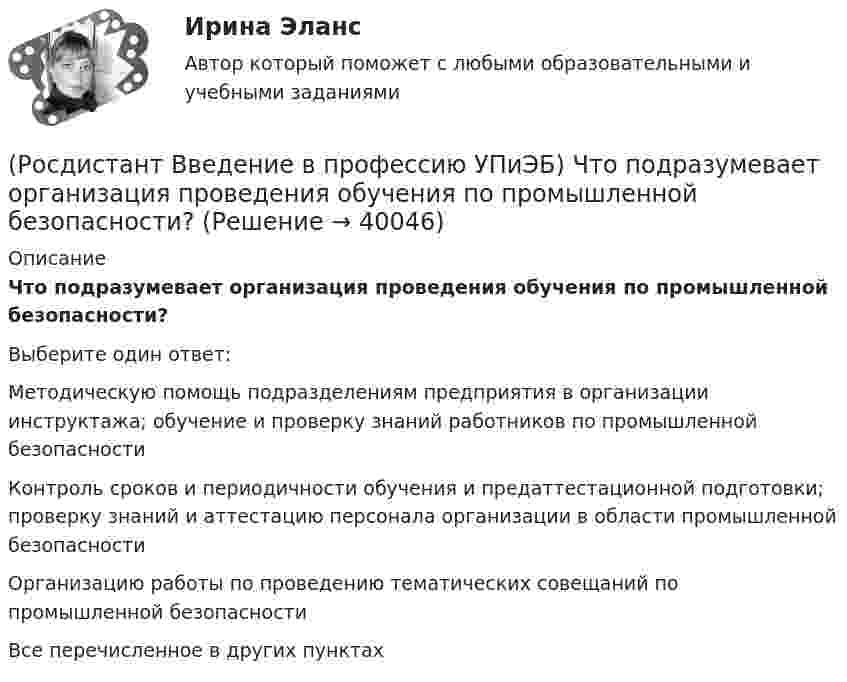      
          Описание
          Что подразумевает организация проведения обучения по промышленной безопасности?Выберите один ответ:Методическую помощь подразделениям предприятия в организации инструктажа; обучение и проверку знаний работников по промышленной безопасности Контроль сроков и периодичности обучения и предаттестационной подготовки; проверку знаний и аттестацию персонала организации в области промышленной безопасности Организацию работы по проведению тематических совещаний по промышленной безопасности Все перечисленное в других пунктах   
            
            
            (Росдистант Введение в профессию УПиЭБ) Что еще входит в число основных мероприятий гражданской обороны по предоставлению населению убежищ и средств индивидуальной защиты?(Росдистант Введение в профессию УПиЭБ) Что подразумевает организация проведения обучения по промышленной безопасности?(Росдистант Введение в профессию УПиЭБ) Что указывается в акте-предписании в обязательном порядке?(Росдистант Введение в профессию УПиЭБ) Шум относится[Росдистант] Введение в профессию (Эксплуатация транспортно-технологических машин и комплексов) (промежуточные и итоговый тесты, вопросы, ответы)[Росдистант] Введение в профессию (Эксплуатация транспортно-технологических машин и комплексов) (ТЕСТЫ) Росдистант ТГУ(Росдистант) Введение в профессию (Электроэнергетика и электротехника)(Росдистант Введение в профессию УПиЭБ) Участие в определении основных направлений охраны окружающей среды на территории субъекта Российской Федерации входит в полномочия(Росдистант Введение в профессию УПиЭБ) Участие в реализации федеральной политики в области экологического развития Российской Федерации на территории субъекта Российской Федерации является полномочием(Росдистант Введение в профессию УПиЭБ) Учет по показателям оперативной деятельности и ресурсам федеральной противопожарной службы, противопожарной службы субъектов Российской Федерации и иных видов пожарной охраны организуется(Росдистант Введение в профессию УПиЭБ) Федеральные органы исполнительной власти, которым предоставлено право осуществлять отдельные функции по нормативно-правовому регулированию, специальные разрешительные, надзорные и контрольные функции(Росдистант Введение в профессию УПиЭБ) Функции федерального органа исполнительной власти, который выдает в установленной сфере деятельности заключения о возможности уничтожения, способе и месте уничтожения товаров для помещения таких товаров(Росдистант Введение в профессию УПиЭБ) Что включает расследование, учет и анализ аварий и инцидентов?(Росдистант Введение в профессию УПиЭБ) Что включает руководство службой пожарной безопасности организации?