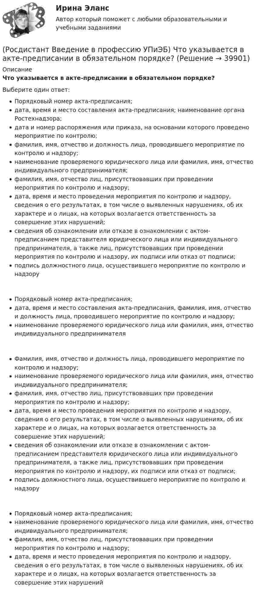      
          Описание
          Что указывается в акте-предписании в обязательном порядке?Выберите один ответ:Порядковый номер акта-предписания;дата, время и место составления акта-предписания; наименование органа Ростехнадзора;дата и номер распоряжения или приказа, на основании которого проведено мероприятие по контролю;фамилия, имя, отчество и должность лица, проводившего мероприятие по контролю и надзору;наименование проверяемого юридического лица или фамилия, имя, отчество индивидуального предпринимателя;фамилия, имя, отчество лиц, присутствовавших при проведении мероприятия по контролю и надзору;дата, время и место проведения мероприятия по контролю и надзору, сведения о его результатах, в том числе о выявленных нарушениях, об их характере и о лицах, на которых возлагается ответственность за совершение этих нарушений;сведения об ознакомлении или отказе в ознакомлении с актом-предписанием представителя юридического лица или индивидуального предпринимателя, а также лиц, присутствовавших при проведении мероприятия по контролю и надзору, их подписи или отказ от подписи;подпись должностного лица, осуществившего мероприятие по контролю и надзоруПорядковый номер акта-предписания;дата, время и место составления акта-предписания, фамилия, имя, отчество и должность лица, проводившего мероприятие по контролю и надзору;наименование проверяемого юридического лица или фамилия, имя, отчество индивидуального предпринимателяФамилия, имя, отчество и должность лица, проводившего мероприятие по контролю и надзору;наименование проверяемого юридического лица или фамилия, имя, отчество индивидуального предпринимателя;фамилия, имя, отчество лиц, присутствовавших при проведении мероприятия по контролю и надзору;дата, время и место проведения мероприятия по контролю и надзору, сведения о его результатах, в том числе о выявленных нарушениях, об их характере и о лицах, на которых возлагается ответственность за совершение этих нарушений;сведения об ознакомлении или отказе в ознакомлении с актом-предписанием представителя юридического лица или индивидуального предпринимателя, а также лиц, присутствовавших при проведении мероприятия по контролю и надзору, их подписи или отказ от подписи;подпись должностного лица, осуществившего мероприятие по контролю и надзоруПорядковый номер акта-предписания;наименование проверяемого юридического лица или фамилия, имя, отчество индивидуального предпринимателя;фамилия, имя, отчество лиц, присутствовавших при проведении мероприятия по контролю и надзору;дата, время и место проведения мероприятия по контролю и надзору, сведения о его результатах, в том числе о выявленных нарушениях, об их характере и о лицах, на которых возлагается ответственность за совершение этих нарушений  
            
            
            (Росдистант Введение в профессию УПиЭБ) Что подразумевает организация проведения обучения по промышленной безопасности?(Росдистант Введение в профессию УПиЭБ) Что указывается в акте-предписании в обязательном порядке?(Росдистант Введение в профессию УПиЭБ) Шум относится[Росдистант] Введение в профессию (Эксплуатация транспортно-технологических машин и комплексов) (промежуточные и итоговый тесты, вопросы, ответы)[Росдистант] Введение в профессию (Эксплуатация транспортно-технологических машин и комплексов) (ТЕСТЫ) Росдистант ТГУ(Росдистант) Введение в профессию (Электроэнергетика и электротехника)РОСДИСТАНТ Введение в профессию (Электроэнергетика и электротехника) Промежуточный тест № 1, 2, 3, 4, 5(Росдистант Введение в профессию УПиЭБ) Участие в реализации федеральной политики в области экологического развития Российской Федерации на территории субъекта Российской Федерации является полномочием(Росдистант Введение в профессию УПиЭБ) Учет по показателям оперативной деятельности и ресурсам федеральной противопожарной службы, противопожарной службы субъектов Российской Федерации и иных видов пожарной охраны организуется(Росдистант Введение в профессию УПиЭБ) Федеральные органы исполнительной власти, которым предоставлено право осуществлять отдельные функции по нормативно-правовому регулированию, специальные разрешительные, надзорные и контрольные функции(Росдистант Введение в профессию УПиЭБ) Функции федерального органа исполнительной власти, который выдает в установленной сфере деятельности заключения о возможности уничтожения, способе и месте уничтожения товаров для помещения таких товаров(Росдистант Введение в профессию УПиЭБ) Что включает расследование, учет и анализ аварий и инцидентов?(Росдистант Введение в профессию УПиЭБ) Что включает руководство службой пожарной безопасности организации?(Росдистант Введение в профессию УПиЭБ) Что входит в инструктирование и организацию обучения персонала объекта по вопросам пожарной безопасности?
