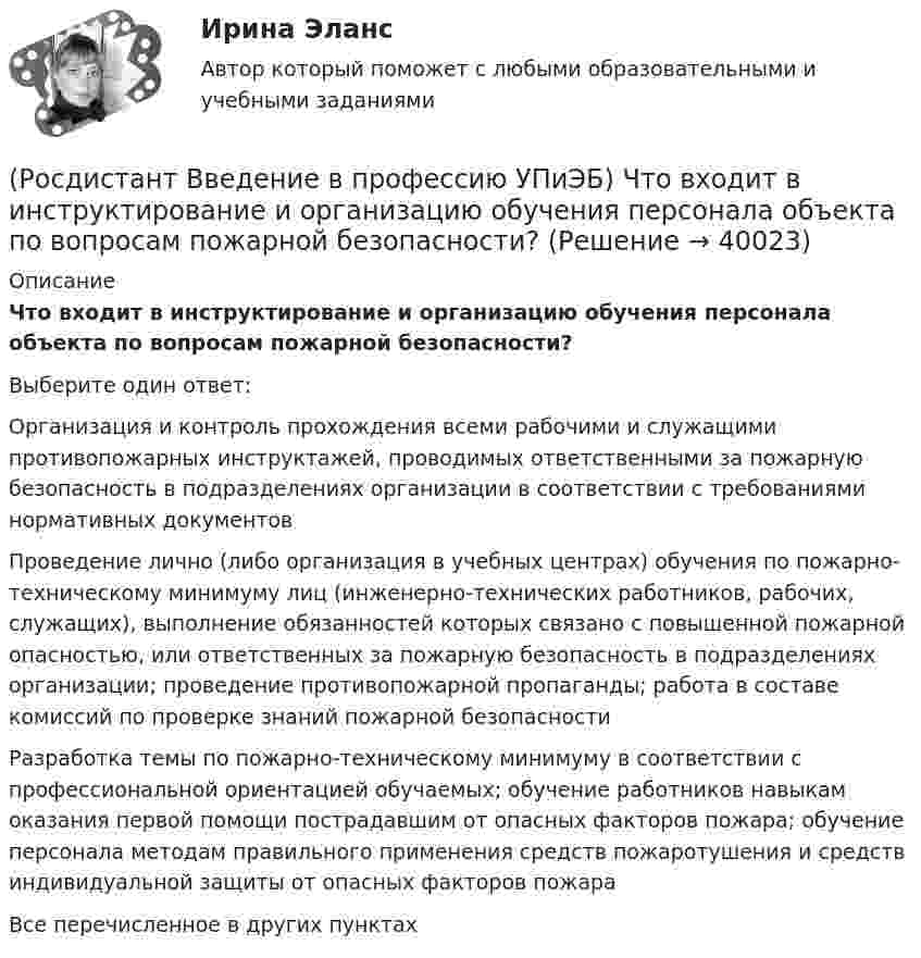      
          Описание
          Что входит в инструктирование и организацию обучения персонала объекта по вопросам пожарной безопасности?Выберите один ответ:Организация и контроль прохождения всеми рабочими и служащими противопожарных инструктажей, проводимых ответственными за пожарную безопасность в подразделениях организации в соответствии с требованиями нормативных документов Проведение лично (либо организация в учебных центрах) обучения по пожарно-техническому минимуму лиц (инженерно-технических работников, рабочих, служащих), выполнение обязанностей которых связано с повышенной пожарной опасностью, или ответственных за пожарную безопасность в подразделениях организации; проведение противопожарной пропаганды; работа в составе комиссий по проверке знаний пожарной безопасности Разработка темы по пожарно-техническому минимуму в соответствии с профессиональной ориентацией обучаемых; обучение работников навыкам оказания первой помощи пострадавшим от опасных факторов пожара; обучение персонала методам правильного применения средств пожаротушения и средств индивидуальной защиты от опасных факторов пожара Все перечисленное в других пунктах  
            
            
            (Росдистант Введение в профессию УПиЭБ) Что включает руководство службой пожарной безопасности организации?(Росдистант Введение в профессию УПиЭБ) Что входит в инструктирование и организацию обучения персонала объекта по вопросам пожарной безопасности?(Росдистант Введение в профессию УПиЭБ) Что еще входит в число основных мероприятий гражданской обороны по предоставлению населению убежищ и средств индивидуальной защиты?(Росдистант Введение в профессию УПиЭБ) Что подразумевает организация проведения обучения по промышленной безопасности?(Росдистант Введение в профессию УПиЭБ) Что указывается в акте-предписании в обязательном порядке?(Росдистант Введение в профессию УПиЭБ) Шум относится[Росдистант] Введение в профессию (Эксплуатация транспортно-технологических машин и комплексов) (промежуточные и итоговый тесты, вопросы, ответы)(Росдистант Введение в профессию УПиЭБ) Укажите требования, которым должны соответствовать лица, претендующие на получение сертификата эксперта.(Росдистант Введение в профессию УПиЭБ) Участие в координации деятельности органов по сертификации и аккредитации испытательных лабораторий, центров в системе МЧС России является задачей(Росдистант Введение в профессию УПиЭБ) Участие в определении основных направлений охраны окружающей среды на территории субъекта Российской Федерации входит в полномочия(Росдистант Введение в профессию УПиЭБ) Участие в реализации федеральной политики в области экологического развития Российской Федерации на территории субъекта Российской Федерации является полномочием(Росдистант Введение в профессию УПиЭБ) Учет по показателям оперативной деятельности и ресурсам федеральной противопожарной службы, противопожарной службы субъектов Российской Федерации и иных видов пожарной охраны организуется(Росдистант Введение в профессию УПиЭБ) Федеральные органы исполнительной власти, которым предоставлено право осуществлять отдельные функции по нормативно-правовому регулированию, специальные разрешительные, надзорные и контрольные функции(Росдистант Введение в профессию УПиЭБ) Функции федерального органа исполнительной власти, который выдает в установленной сфере деятельности заключения о возможности уничтожения, способе и месте уничтожения товаров для помещения таких товаров