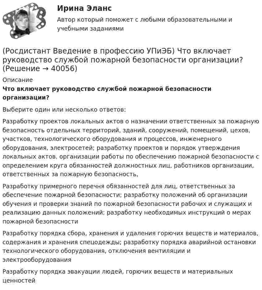      
          Описание
          Что включает руководство службой пожарной безопасности организации?Выберите один или несколько ответов:Разработку проектов локальных актов о назначении ответственных за пожарную безопасность отдельных территорий, зданий, сооружений, помещений, цехов, участков, технологического оборудования и процессов, инженерного оборудования, электросетей; разработку проектов и порядок утверждения локальных актов, организации работы по обеспечению пожарной безопасности с определением круга обязанностей должностных лиц, работников организации, ответственных за пожарную безопасность, Разработку примерного перечня обязанностей для лиц, ответственных за обеспечение пожарной безопасности; разработку положений об организации обучения и проверки знаний по пожарной безопасности рабочих и служащих и реализацию данных положений; разработку необходимых инструкций о мерах пожарной безопасности Разработку порядка сбора, хранения и удаления горючих веществ и материалов, содержания и хранения спецодежды; разработку порядка аварийной остановки технологического оборудования, отключения вентиляции и электрооборудования Разработку порядка эвакуации людей, горючих веществ и материальных ценностей   
            
            
            (Росдистант Введение в профессию УПиЭБ) Что включает расследование, учет и анализ аварий и инцидентов?(Росдистант Введение в профессию УПиЭБ) Что включает руководство службой пожарной безопасности организации?(Росдистант Введение в профессию УПиЭБ) Что входит в инструктирование и организацию обучения персонала объекта по вопросам пожарной безопасности?(Росдистант Введение в профессию УПиЭБ) Что еще входит в число основных мероприятий гражданской обороны по предоставлению населению убежищ и средств индивидуальной защиты?(Росдистант Введение в профессию УПиЭБ) Что подразумевает организация проведения обучения по промышленной безопасности?(Росдистант Введение в профессию УПиЭБ) Что указывается в акте-предписании в обязательном порядке?(Росдистант Введение в профессию УПиЭБ) Шум относится(Росдистант Введение в профессию УПиЭБ) Укажите порядок приоритетности предупредительных и контролирующих мер.(Росдистант Введение в профессию УПиЭБ) Укажите требования, которым должны соответствовать лица, претендующие на получение сертификата эксперта.(Росдистант Введение в профессию УПиЭБ) Участие в координации деятельности органов по сертификации и аккредитации испытательных лабораторий, центров в системе МЧС России является задачей(Росдистант Введение в профессию УПиЭБ) Участие в определении основных направлений охраны окружающей среды на территории субъекта Российской Федерации входит в полномочия(Росдистант Введение в профессию УПиЭБ) Участие в реализации федеральной политики в области экологического развития Российской Федерации на территории субъекта Российской Федерации является полномочием(Росдистант Введение в профессию УПиЭБ) Учет по показателям оперативной деятельности и ресурсам федеральной противопожарной службы, противопожарной службы субъектов Российской Федерации и иных видов пожарной охраны организуется(Росдистант Введение в профессию УПиЭБ) Федеральные органы исполнительной власти, которым предоставлено право осуществлять отдельные функции по нормативно-правовому регулированию, специальные разрешительные, надзорные и контрольные функции