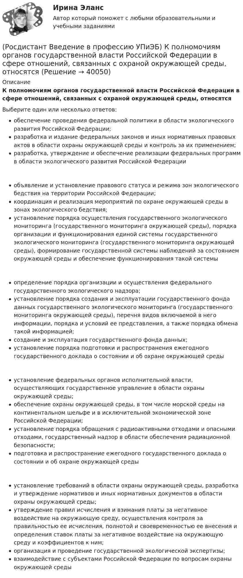      
          Описание
          К полномочиям органов государственной власти Российской Федерации в сфере отношений, связанных с охраной окружающей среды, относятсяВыберите один или несколько ответов:обеспечение проведения федеральной политики в области экологического развития Российской Федерации;разработка и издание федеральных законов и иных нормативных правовых актов в области охраны окружающей среды и контроль за их применением;разработка, утверждение и обеспечение реализации федеральных программ в области экологического развития Российской Федерации объявление и установление правового статуса и режима зон экологического бедствия на территории Российской Федерации;координация и реализация мероприятий по охране окружающей среды в зонах экологического бедствия;установление порядка осуществления государственного экологического мониторинга (государственного мониторинга окружающей среды), порядка организации и функционирования единой системы государственного экологического мониторинга (государственного мониторинга окружающей среды), формирование государственной системы наблюдений за состоянием окружающей среды и обеспечение функционирования такой системы определение порядка организации и осуществления федерального государственного экологического надзора;установление порядка создания и эксплуатации государственного фонда данных государственного экологического мониторинга (государственного мониторинга окружающей среды), перечня видов включаемой в него информации, порядка и условий ее представления, а также порядка обмена такой информацией;создание и эксплуатация государственного фонда данных;установление порядка подготовки и распространения ежегодного государственного доклада о состоянии и об охране окружающей среды установление федеральных органов исполнительной власти, осуществляющих государственное управление в области охраны окружающей среды;обеспечение охраны окружающей среды, в том числе морской среды на континентальном шельфе и в исключительной экономической зоне Российской Федерации;установление порядка обращения с радиоактивными отходами и опасными отходами, государственный надзор в области обеспечения радиационной безопасности;подготовка и распространение ежегодного государственного доклада о состоянии и об охране окружающей среды установление требований в области охраны окружающей среды, разработка и утверждение нормативов и иных нормативных документов в области охраны окружающей среды;утверждение правил исчисления и взимания платы за негативное воздействие на окружающую среду, осуществления контроля за правильностью ее исчисления, полнотой и своевременностью ее внесения и определения ставок платы за негативное воздействие на окружающую среду и коэффициентов к ним;организация и проведение государственной экологической экспертизы;взаимодействие с субъектами Российской Федерации по вопросам охраны окружающей среды   
            
            
            (Росдистант Введение в профессию УПиЭБ) К основным мероприятиям гражданской обороны по предоставлению населению убежищ и средств индивидуальной защиты также относится(Росдистант Введение в профессию УПиЭБ) К полномочиям органов государственной власти Российской Федерации в сфере отношений, связанных с охраной окружающей среды, относятся(Росдистант Введение в профессию УПиЭБ) Кто ведет контрольно-наблюдательные дела на каждое юридическое лицо и на каждого индивидуального предпринимателя с соответствующим индексом, номером, наименованием и количеством томов?(Росдистант Введение в профессию УПиЭБ) Кто входит в состав комитета по охране труда?(Росдистант Введение в профессию УПиЭБ) Кто выдает в установленном порядке разрешения на выбросы и сбросы загрязняющих веществ в окружающую среду, за исключением радиоактивных веществ, на сбросы загрязняющих веществ, иных веществ и микроорганизмов(Росдистант Введение в профессию УПиЭБ) Кто выдает в установленном порядке разрешения на использование объектов животного и растительного мира, занесенных в Красную книгу Российской Федерации, а также находящихся на особо охраняемых природных (Росдистант Введение в профессию УПиЭБ) Кто должен вести журнал учета поднадзорных организаций, в отношении которых осуществляется контроль и надзор за промышленной безопасностью?(Росдистант Введение в профессию УПиЭБ) Какими профессиональными компетенциями должен обладать выпускник программы бакалавриата с присвоением квалификации «академический бакалавр» в части экспертной, надзорной и инспекционно-аудиторской деятельности?(Росдистант Введение в профессию УПиЭБ) К видам деятельности в области промышленной безопасности относятся(Росдистант Введение в профессию УПиЭБ) К каким видам профессиональной деятельности готовятся выпускники программ бакалавриата с присвоением квалификации «академический бакалавр»?(Росдистант Введение в профессию УПиЭБ) К каким факторам относятся химические вещества и смеси, измеряемые в воздухе рабочей зоны и на кожных покровах работников?(Росдистант Введение в профессию УПиЭБ) Контроль над выполнением органами исполнительной власти субъектов полномочий в области водных отношений, охраны и использования объектов животного мира является одной из функций(Росдистант Введение в профессию УПиЭБ) Контроль содержания в исправном состоянии систем и средств противопожарной защиты включает(Росдистант Введение в профессию УПиЭБ) Координацией проведения на территории субъекта Российской Федерации в установленном порядке обучения по охране труда работников, руководителей организаций, работодателей – индивидуальных предпринимателей,