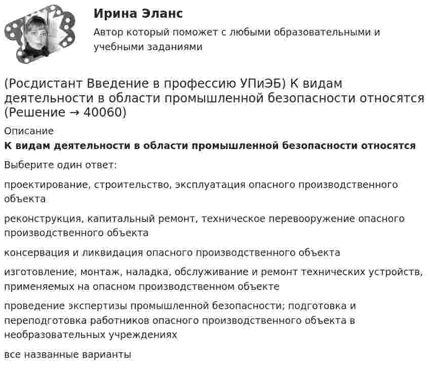      
          Описание
          К видам деятельности в области промышленной безопасности относятсяВыберите один ответ:проектирование, строительство, эксплуатация опасного производственного объекта реконструкция, капитальный ремонт, техническое перевооружение опасного производственного объекта консервация и ликвидация опасного производственного объекта изготовление, монтаж, наладка, обслуживание и ремонт технических устройств, применяемых на опасном производственном объекте проведение экспертизы промышленной безопасности; подготовка и переподготовка работников опасного производственного объекта в необразовательных учреждениях все названные варианты   
            
            
            (Росдистант Введение в профессию УПиЭБ) Какими профессиональными компетенциями должен обладать выпускник программы бакалавриата с присвоением квалификации «академический бакалавр» в части экспертной, надзорной и инспекционно-аудиторской деятельности?(Росдистант Введение в профессию УПиЭБ) К видам деятельности в области промышленной безопасности относятся(Росдистант Введение в профессию УПиЭБ) К каким видам профессиональной деятельности готовятся выпускники программ бакалавриата с присвоением квалификации «академический бакалавр»?(Росдистант Введение в профессию УПиЭБ) К каким факторам относятся химические вещества и смеси, измеряемые в воздухе рабочей зоны и на кожных покровах работников?(Росдистант Введение в профессию УПиЭБ) Контроль над выполнением органами исполнительной власти субъектов полномочий в области водных отношений, охраны и использования объектов животного мира является одной из функций(Росдистант Введение в профессию УПиЭБ) Контроль содержания в исправном состоянии систем и средств противопожарной защиты включает(Росдистант Введение в профессию УПиЭБ) Координацией проведения на территории субъекта Российской Федерации в установленном порядке обучения по охране труда работников, руководителей организаций, работодателей – индивидуальных предпринимателей,РОСДИСТАНТ/Введение в профессию УПиЭБ/ Задания 1-7, вариант 9 + презентация(Росдистант Введение в профессию УПиЭБ) Заказ и приемку пожарной техники, огнетушащих средств, оборудования и пожарно-технического имущества осуществляет(Росдистант Введение в профессию УПиЭБ) За проведение противопожарной пропаганды и обучение населения мерам пожарной безопасности отвечает(Росдистант Введение в профессию УПиЭБ) Какие из перечисленных служб и агентств являются подведомственными Минприроды России?(Росдистант Введение в профессию УПиЭБ) Какие существуют категории объектов, оказывающих негативное воздействие на окружающую среду?(Росдистант Введение в профессию УПиЭБ) Какие трудовые функции специалиста по противопожарной профилактике утверждены Приказом от 28 октября 2014 г. № 814н Министерства труда и социальной защиты Российской Федерации об утверждении профессионального(Росдистант Введение в профессию УПиЭБ) Какими профессиональными компетенциями должен обладать выпускник программы бакалавриата с присвоением квалификации «академический бакалавр» в части организационно-управленческой деятельности?
