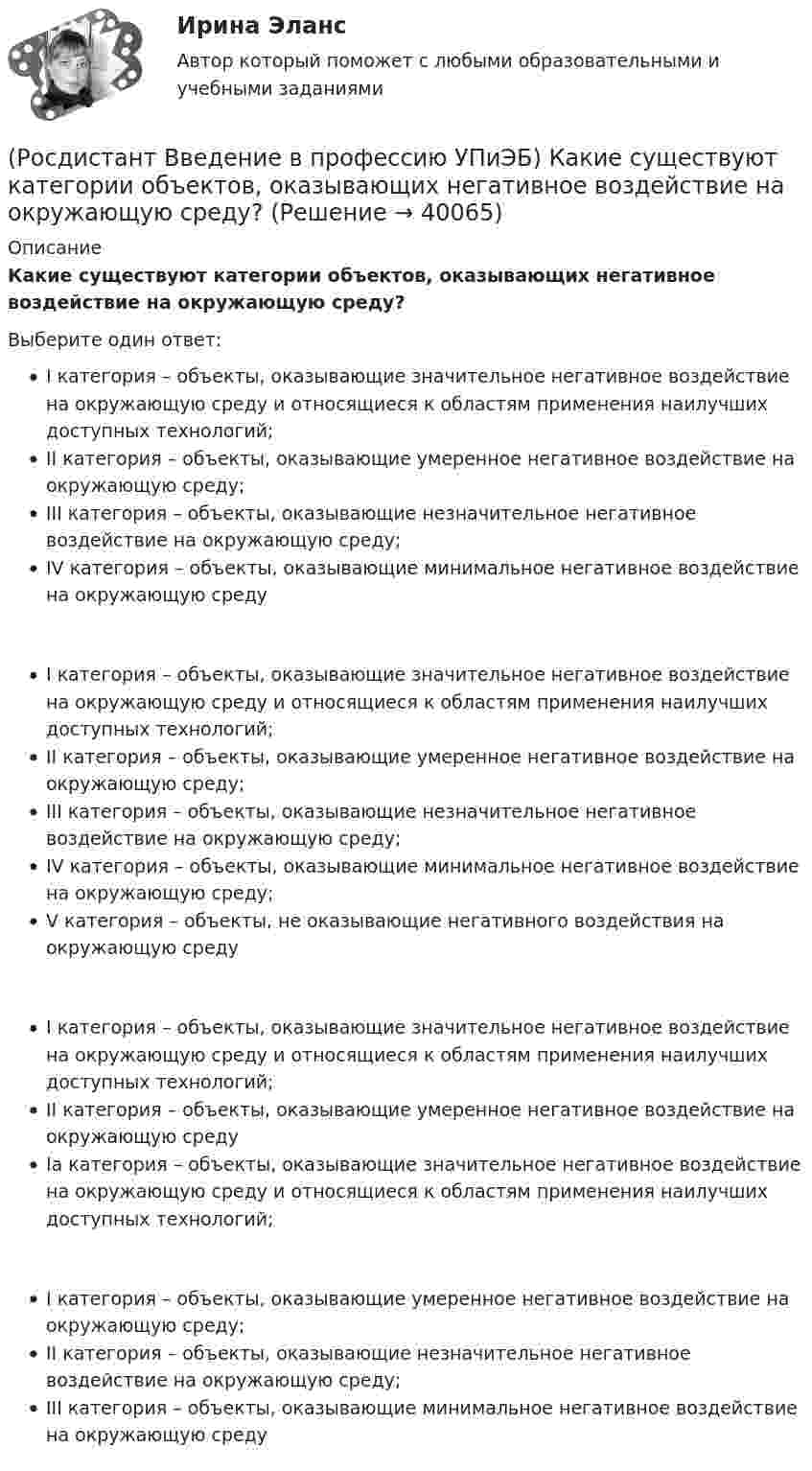      
          Описание
          Какие существуют категории объектов, оказывающих негативное воздействие на окружающую среду?Выберите один ответ:I категория – объекты, оказывающие значительное негативное воздействие на окружающую среду и относящиеся к областям применения наилучших доступных технологий;II категория – объекты, оказывающие умеренное негативное воздействие на окружающую среду;III категория – объекты, оказывающие незначительное негативное воздействие на окружающую среду;IV категория – объекты, оказывающие минимальное негативное воздействие на окружающую средуI категория – объекты, оказывающие значительное негативное воздействие на окружающую среду и относящиеся к областям применения наилучших доступных технологий;II категория – объекты, оказывающие умеренное негативное воздействие на окружающую среду;III категория – объекты, оказывающие незначительное негативное воздействие на окружающую среду;IV категория – объекты, оказывающие минимальное негативное воздействие на окружающую среду;V категория – объекты, не оказывающие негативного воздействия на окружающую средуI категория – объекты, оказывающие значительное негативное воздействие на окружающую среду и относящиеся к областям применения наилучших доступных технологий;II категория – объекты, оказывающие умеренное негативное воздействие на окружающую средуIа категория – объекты, оказывающие значительное негативное воздействие на окружающую среду и относящиеся к областям применения наилучших доступных технологий;I категория – объекты, оказывающие умеренное негативное воздействие на окружающую среду;II категория – объекты, оказывающие незначительное негативное воздействие на окружающую среду;III категория – объекты, оказывающие минимальное негативное воздействие на окружающую среду  
            
            
            (Росдистант Введение в профессию УПиЭБ) Какие из перечисленных служб и агентств являются подведомственными Минприроды России?(Росдистант Введение в профессию УПиЭБ) Какие существуют категории объектов, оказывающих негативное воздействие на окружающую среду?(Росдистант Введение в профессию УПиЭБ) Какие трудовые функции специалиста по противопожарной профилактике утверждены Приказом от 28 октября 2014 г. № 814н Министерства труда и социальной защиты Российской Федерации об утверждении профессионального(Росдистант Введение в профессию УПиЭБ) Какими профессиональными компетенциями должен обладать выпускник программы бакалавриата с присвоением квалификации «академический бакалавр» в части организационно-управленческой деятельности?(Росдистант Введение в профессию УПиЭБ) Какими профессиональными компетенциями должен обладать выпускник программы бакалавриата с присвоением квалификации «академический бакалавр» в части сервисно-эксплуатационной деятельности?(Росдистант Введение в профессию УПиЭБ) Какими профессиональными компетенциями должен обладать выпускник программы бакалавриата с присвоением квалификации «академический бакалавр» в части экспертной, надзорной и инспекционно-аудиторской деятельности?(Росдистант Введение в профессию УПиЭБ) К видам деятельности в области промышленной безопасности относятся(Росдистант Введение в профессию УПиЭБ) Выдачей в установленном порядке разрешений на оборот диких животных, принадлежащих к видам, занесенным в Красную книгу Российской Федерации, занимается(Росдистант Введение в профессию УПиЭБ) Государственная экспертиза условий труда в установленном порядке осуществляется на территории субъекта Российской Федерации(Росдистант Введение в профессию УПиЭБ) Государственная экспертиза условий труда – это оценка соответствия объекта экспертизы(Росдистант Введение в профессию УПиЭБ) Государственное управление охраной труда на территориях субъектов Российской Федерации осуществляетсяРОСДИСТАНТ/Введение в профессию УПиЭБ/  Задания 1-7, вариант 1 + презентацияРОСДИСТАНТ/Введение в профессию УПиЭБ/ Задания 1-7, вариант 9 + презентация(Росдистант Введение в профессию УПиЭБ) Заказ и приемку пожарной техники, огнетушащих средств, оборудования и пожарно-технического имущества осуществляет
