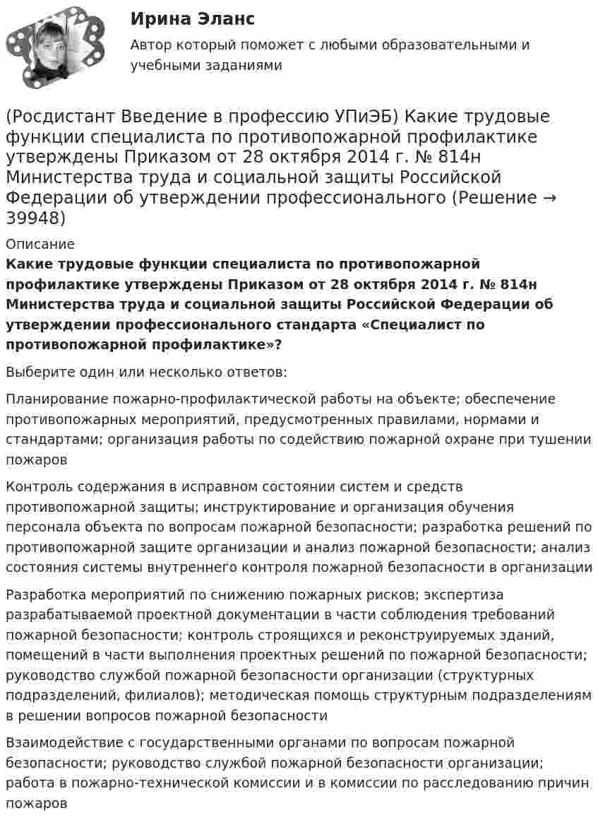      
          Описание
          Какие трудовые функции специалиста по противопожарной профилактике утверждены Приказом от 28 октября 2014 г. № 814н Министерства труда и социальной защиты Российской Федерации об утверждении профессионального стандарта «Специалист по противопожарной профилактике»?Выберите один или несколько ответов:Планирование пожарно-профилактической работы на объекте; обеспечение противопожарных мероприятий, предусмотренных правилами, нормами и стандартами; организация работы по содействию пожарной охране при тушении пожаров Контроль содержания в исправном состоянии систем и средств противопожарной защиты; инструктирование и организация обучения персонала объекта по вопросам пожарной безопасности; разработка решений по противопожарной защите организации и анализ пожарной безопасности; анализ состояния системы внутреннего контроля пожарной безопасности в организации Разработка мероприятий по снижению пожарных рисков; экспертиза разрабатываемой проектной документации в части соблюдения требований пожарной безопасности; контроль строящихся и реконструируемых зданий, помещений в части выполнения проектных решений по пожарной безопасности; руководство службой пожарной безопасности организации (структурных подразделений, филиалов); методическая помощь структурным подразделениям в решении вопросов пожарной безопасности Взаимодействие с государственными органами по вопросам пожарной безопасности; руководство службой пожарной безопасности организации; работа в пожарно-технической комиссии и в комиссии по расследованию причин пожаров   
            
            
            (Росдистант Введение в профессию УПиЭБ) Какие существуют категории объектов, оказывающих негативное воздействие на окружающую среду?(Росдистант Введение в профессию УПиЭБ) Какие трудовые функции специалиста по противопожарной профилактике утверждены Приказом от 28 октября 2014 г. № 814н Министерства труда и социальной защиты Российской Федерации об утверждении профессионального(Росдистант Введение в профессию УПиЭБ) Какими профессиональными компетенциями должен обладать выпускник программы бакалавриата с присвоением квалификации «академический бакалавр» в части организационно-управленческой деятельности?(Росдистант Введение в профессию УПиЭБ) Какими профессиональными компетенциями должен обладать выпускник программы бакалавриата с присвоением квалификации «академический бакалавр» в части сервисно-эксплуатационной деятельности?(Росдистант Введение в профессию УПиЭБ) Какими профессиональными компетенциями должен обладать выпускник программы бакалавриата с присвоением квалификации «академический бакалавр» в части экспертной, надзорной и инспекционно-аудиторской деятельности?(Росдистант Введение в профессию УПиЭБ) К видам деятельности в области промышленной безопасности относятся(Росдистант Введение в профессию УПиЭБ) К каким видам профессиональной деятельности готовятся выпускники программ бакалавриата с присвоением квалификации «академический бакалавр»?(Росдистант Введение в профессию УПиЭБ) Государственная экспертиза условий труда в установленном порядке осуществляется на территории субъекта Российской Федерации(Росдистант Введение в профессию УПиЭБ) Государственная экспертиза условий труда – это оценка соответствия объекта экспертизы(Росдистант Введение в профессию УПиЭБ) Государственное управление охраной труда на территориях субъектов Российской Федерации осуществляетсяРОСДИСТАНТ/Введение в профессию УПиЭБ/  Задания 1-7, вариант 1 + презентацияРОСДИСТАНТ/Введение в профессию УПиЭБ/ Задания 1-7, вариант 9 + презентация(Росдистант Введение в профессию УПиЭБ) Заказ и приемку пожарной техники, огнетушащих средств, оборудования и пожарно-технического имущества осуществляет(Росдистант Введение в профессию УПиЭБ) За проведение противопожарной пропаганды и обучение населения мерам пожарной безопасности отвечает