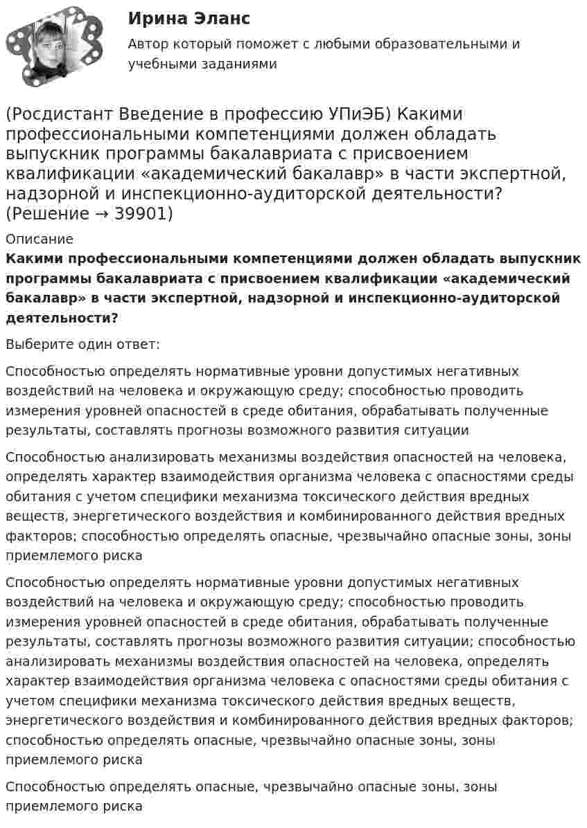      
          Описание
          Какими профессиональными компетенциями должен обладать выпускник программы бакалавриата с присвоением квалификации «академический бакалавр» в части экспертной, надзорной и инспекционно-аудиторской деятельности?Выберите один ответ:Способностью определять нормативные уровни допустимых негативных воздействий на человека и окружающую среду; способностью проводить измерения уровней опасностей в среде обитания, обрабатывать полученные результаты, составлять прогнозы возможного развития ситуации Способностью анализировать механизмы воздействия опасностей на человека, определять характер взаимодействия организма человека с опасностями среды обитания с учетом специфики механизма токсического действия вредных веществ, энергетического воздействия и комбинированного действия вредных факторов; способностью определять опасные, чрезвычайно опасные зоны, зоны приемлемого риска Способностью определять нормативные уровни допустимых негативных воздействий на человека и окружающую среду; способностью проводить измерения уровней опасностей в среде обитания, обрабатывать полученные результаты, составлять прогнозы возможного развития ситуации; способностью анализировать механизмы воздействия опасностей на человека, определять характер взаимодействия организма человека с опасностями среды обитания с учетом специфики механизма токсического действия вредных веществ, энергетического воздействия и комбинированного действия вредных факторов; способностью определять опасные, чрезвычайно опасные зоны, зоны приемлемого риска Способностью определять опасные, чрезвычайно опасные зоны, зоны приемлемого риска   
            
            
            (Росдистант Введение в профессию УПиЭБ) Какими профессиональными компетенциями должен обладать выпускник программы бакалавриата с присвоением квалификации «академический бакалавр» в части сервисно-эксплуатационной деятельности?(Росдистант Введение в профессию УПиЭБ) Какими профессиональными компетенциями должен обладать выпускник программы бакалавриата с присвоением квалификации «академический бакалавр» в части экспертной, надзорной и инспекционно-аудиторской деятельности?(Росдистант Введение в профессию УПиЭБ) К видам деятельности в области промышленной безопасности относятся(Росдистант Введение в профессию УПиЭБ) К каким видам профессиональной деятельности готовятся выпускники программ бакалавриата с присвоением квалификации «академический бакалавр»?(Росдистант Введение в профессию УПиЭБ) К каким факторам относятся химические вещества и смеси, измеряемые в воздухе рабочей зоны и на кожных покровах работников?(Росдистант Введение в профессию УПиЭБ) Контроль над выполнением органами исполнительной власти субъектов полномочий в области водных отношений, охраны и использования объектов животного мира является одной из функций(Росдистант Введение в профессию УПиЭБ) Контроль содержания в исправном состоянии систем и средств противопожарной защиты включаетРОСДИСТАНТ/Введение в профессию УПиЭБ/  Задания 1-7, вариант 1 + презентацияРОСДИСТАНТ/Введение в профессию УПиЭБ/ Задания 1-7, вариант 9 + презентация(Росдистант Введение в профессию УПиЭБ) Заказ и приемку пожарной техники, огнетушащих средств, оборудования и пожарно-технического имущества осуществляет(Росдистант Введение в профессию УПиЭБ) За проведение противопожарной пропаганды и обучение населения мерам пожарной безопасности отвечает(Росдистант Введение в профессию УПиЭБ) Какие из перечисленных служб и агентств являются подведомственными Минприроды России?(Росдистант Введение в профессию УПиЭБ) Какие существуют категории объектов, оказывающих негативное воздействие на окружающую среду?(Росдистант Введение в профессию УПиЭБ) Какие трудовые функции специалиста по противопожарной профилактике утверждены Приказом от 28 октября 2014 г. № 814н Министерства труда и социальной защиты Российской Федерации об утверждении профессионального