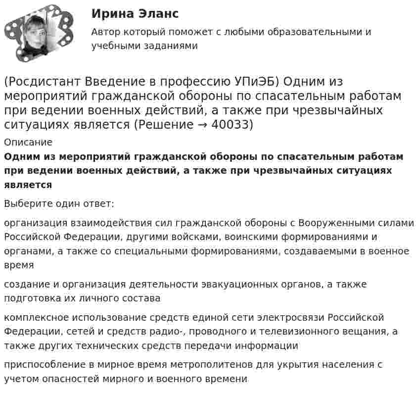      
          Описание
          Одним из мероприятий гражданской обороны по спасательным работам при ведении военных действий, а также при чрезвычайных ситуациях являетсяВыберите один ответ:организация взаимодействия сил гражданской обороны с Вооруженными силами Российской Федерации, другими войсками, воинскими формированиями и органами, а также со специальными формированиями, создаваемыми в военное время создание и организация деятельности эвакуационных органов, а также подготовка их личного состава комплексное использование средств единой сети электросвязи Российской Федерации, сетей и средств радио-, проводного и телевизионного вещания, а также других технических средств передачи информации приспособление в мирное время метрополитенов для укрытия населения с учетом опасностей мирного и военного времени   
            
            
            (Росдистант Введение в профессию УПиЭБ) Обязанности по обеспечению безопасных условий и охраны труда возлагаются(Росдистант Введение в профессию УПиЭБ) Одним из мероприятий гражданской обороны по спасательным работам при ведении военных действий, а также при чрезвычайных ситуациях является(Росдистант Введение в профессию УПиЭБ) Организационное и методическое руководство накоплением, хранением и использованием в целях гражданской обороны запасов материально-технических, продовольственных, медицинских и иных средств осуществляется(Росдистант Введение в профессию УПиЭБ) Организация в пределах своей компетенции подготовки в образовательных учреждениях МЧС России и в других образовательных учреждениях специалистов для пожарной охраны и организаций входит в задачи(Росдистант Введение в профессию УПиЭБ) Органы управления и сил единой государственной системы предупреждения и ликвидации чрезвычайных ситуаций функционируют в режимах(Росдистант Введение в профессию УПиЭБ) Основными элементами системы обеспечения пожарной безопасности являются(Росдистант Введение в профессию УПиЭБ) Осуществлением государственного надзора во внутренних водах и в территориальном море Российской Федерации за маломерными судами, используемыми в некоммерческих целях, не занимается(Росдистант Введение в профессию УПиЭБ) Кто согласует с органами государственной власти субъекта Российской Федерации ограничения и запреты на использование объектов животного мира, в том числе охотничьих ресурсов, кроме объектов рыболовства?(Росдистант Введение в профессию УПиЭБ) К числу основных мероприятий гражданской обороны по эвакуации населения, материальных и культурных ценностей в безопасные районы также относится(Росдистант Введение в профессию УПиЭБ) На основе каких принципов должна осуществляться хозяйственная и иная деятельность органов государственной власти Российской Федерации, органов государственной власти субъектов РФ, органов местного (Росдистант Введение в профессию УПиЭБ) Обеспечение готовности к аварийным ситуациям подразумевает(Росдистант Введение в профессию УПиЭБ) Обжаловать предписания должностных лиц федерального органа исполнительной власти, уполномоченного на проведение федерального государственного надзора за соблюдением трудового законодательства, является правом(Росдистант Введение в профессию УПиЭБ) Обучение безопасным методам и приемам выполнения работ и оказанию первой помощи пострадавшим на производстве, проведение инструктажа по охране труда, стажировки на рабочем месте и проверки знания требований(Росдистант Введение в профессию УПиЭБ) Объектами охраны окружающей среды от загрязнения, истощения, деградации, порчи, уничтожения и иного негативного воздействия хозяйственной и (или) иной деятельности являются