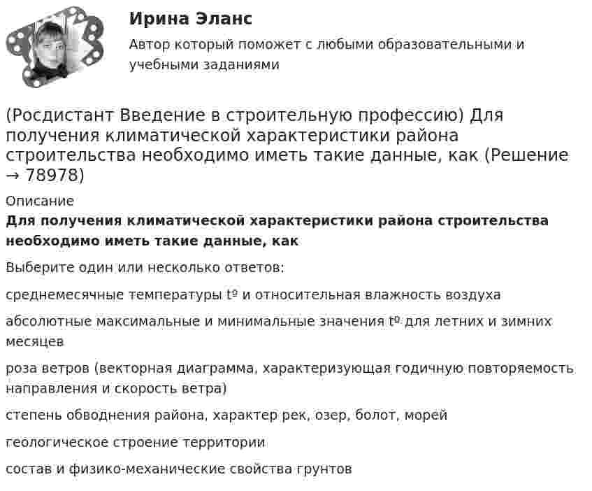      
            Описание
            Для получения климатической характеристики района строительства необходимо иметь такие данные, как Выберите один или несколько ответов:среднемесячные температуры tº и относительная влажность воздуха абсолютные максимальные и минимальные значения tº для летних и зимних месяцев роза ветров (векторная диаграмма, характеризующая годичную повторяемость направления и скорость ветра) степень обводнения района, характер рек, озер, болот, морей геологическое строение территории состав и физико-механические свойства грунтов    
            
            
            (Росдистант Введение в строительную профессию) Для изготовления облицовочных плит, архитектурных деталей, щебня, в качестве сырья для цемента, извести используют (Росдистант Введение в строительную профессию) Для получения климатической характеристики района строительства необходимо иметь такие данные, как (Росдистант Введение в строительную профессию) Для придания газу запаха его ______ .(Росдистант Введение в строительную профессию) Допускается ли погрузка керамического кирпича навалом (набрасыванием)? (Росдистант Введение в строительную профессию) Задание на проектирование промышленного объекта выдается  (Росдистант Введение в строительную профессию) Здания, предназначенные для временного пребывания людей при осуществлении в них технологических процессов, – это Росдистант. Введение в строительную профессию. Итоговый тест(Росдистант Введение в строительную профессию) Выделяемые фронт работ для бригады рабочих или делянка для звена бригады должны обеспечивать бригаду или звено работой в течение (Росдистант Введение в строительную профессию) Выемки шириной до 3 м и длиной, превышающей ширину, называют  (Росдистант Введение в строительную профессию) Генподрядчик – это(Росдистант Введение в строительную профессию) Главным ответственным лицом, отвечающим за качество проектной документации, является (Росдистант Введение в строительную профессию) Горючие газы, добываемые на нефтяных месторождениях, называются (Росдистант Введение в строительную профессию) Гравитационная система циркуляции является (Росдистант Введение в строительную профессию) Дежурное отопление – это 