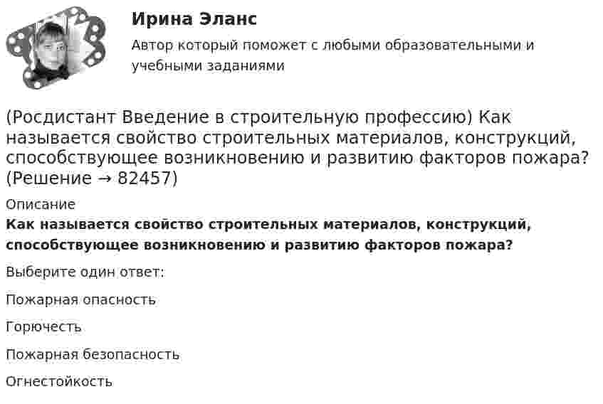      
            Описание
            Как называется свойство строительных материалов, конструкций, способствующее возникновению и развитию факторов пожара? Выберите один ответ:Пожарная опасность Горючесть Пожарная безопасность Огнестойкость    
            
            
            (Росдистант Введение в строительную профессию) Как называется расстояние между основными продольными несущими конструкциями здания? (Росдистант Введение в строительную профессию) Как называется свойство строительных материалов, конструкций, способствующее возникновению и развитию факторов пожара? (Росдистант Введение в строительную профессию) Как называется частичная или полная замена воздуха, содержащего вредные выделения, чистым атмосферным воздухом? (Росдистант Введение в строительную профессию) Каков образец для определения предела прочности при сжатии кирпича? (Росдистант Введение в строительную профессию) Какой из представленных видов материалов для отопительных приборов дольше сохраняет тепло при отключении теплоносителя? (Росдистант Введение в строительную профессию) Капитальное строительство – это (Росдистант Введение в строительную профессию) Качество выполнения СМР оценивается Росдистант. Введение в строительную профессию. Итоговый тест[Росдистант] Введение в строительную профессию (ИТОГОВЫЙ ТЕСТ) Росдистант ТГУ(Росдистант Введение в строительную профессию) Кавальеры – это(Росдистант Введение в строительную профессию) Какая схема планировки здания изображена на рисунке?(Росдистант Введение в строительную профессию) Какая схема планировки здания изображена на рисунке? (см. рисунок)(Росдистант Введение в строительную профессию) Какая схема планировки здания характеризуется расположением помещений с двух сторон коридора?  (Росдистант Введение в строительную профессию) Как меняется стоимость строительства при сложном рельефе территории строительства?