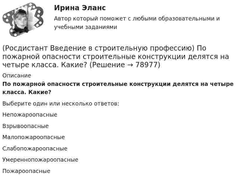     
            Описание
            По пожарной опасности строительные конструкции делятся на четыре класса. Какие? Выберите один или несколько ответов:Непожароопасные Взрывоопасные Малопожароопасные Слабопожароопасные Умереннопожароопасные Пожароопасные    
            
            
            (Росдистант Введение в строительную профессию) Под долговечностью понимают способность материалов (Росдистант Введение в строительную профессию) По пожарной опасности строительные конструкции делятся на четыре класса. Какие? (Росдистант Введение в строительную профессию) Пористость определяется по формуле (Росдистант Введение в строительную профессию) Потребителями горячей воды не являются (Росдистант Введение в строительную профессию) При выполнении каменных работ существует способ кирпичной кладки стен «в пустошовку», при котором излишки выдавленного раствора срезают кельмой. Как называется этот способ? (Росдистант Введение в строительную профессию) При каком методе организации работ в составе строящегося предприятия выделяются конструктивно и технологически обособленные части, на которых производится монтаж технологического оборудования, инженерных(Росдистант Введение в строительную профессию) При кладке стен производственных зданий толщиной 2–2,5 кирпича назначают (Росдистант Введение в строительную профессию) На рисунке перегородка обозначена цифрой (Росдистант Введение в строительную профессию) Населенный пункт с численностью населения 50 тысяч человек может относиться(Росдистант Введение в строительную профессию) Обязательная установка счетчиков горячей воды предусматривается  (Росдистант Введение в строительную профессию) Организованный и управляемый естественный воздухообмен – это ______ .(Росдистант Введение в строительную профессию) Основным структурным элементом селитебной территории городов является (Росдистант Введение в строительную профессию) От правильного выбора и применения строительных материалов в большей степени (Росдистант Введение в строительную профессию) Перекрытия – это  