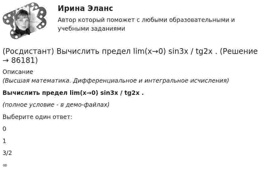     
            Описание
            (Высшая математика. Дифференциальное и интегральное исчисления)Вычислить предел lim(x→0) sin3x / tg2x .(полное условие - в демо-файлах)Выберите один ответ:013/2∞   
            
            
            (Росдистант) Вычислить предел lim(x→0) (arcsin²(x/5) / xtg5x) 1/x.(Росдистант) Вычислить предел lim(x→0) sin3x / tg2x .(Росдистант) Вычислить предел lim(x→0) (sinx + sin8x) / tg9x.(Росдистант) Вычислить  предел lim(x→+∞) (1/π)x .(Росдистант) Вычислить предел lim(x→∞) ((5x+6)/(5x–1)) ((2x²+1)/x) .(Росдистант) Вычислить предел lim(x→∞) x (ln(x–4) – lnx).(Росдистант) Вычислить предел lim(x→∞) x (ln(x+6) – lnx).(Росдистант) Вычислить объём тела, ограниченного поверхностями z = 2 + x² + 9y², z = 4.(Росдистант) Вычислить определитель | 3 5 1 6 / 2 1 2 8 / 3 1 7 1 / 2 3 3 2 |(Росдистант) Вычислить определитель | 7 3 1 5 / 2 1 4 8 / 8 3 2 6 / 1 2 3 4 |(Росдистант) Вычислить площадь плоской фигуры, ограниченной линией r = sin²φ/2 .(Росдистант) Вычислить площадь фигуры, ограниченной линиями xy = 6, y = 7 – x.(Росдистант) Вычислить площадь фигуры, ограниченной линиями   y = 3x²,  y = 1,5x + 4,5,  y = 0.(Росдистант) Вычислить площадь фигуры, ограниченной линиями y = |x² – 1|, y = 0, x = 0, x = 2.