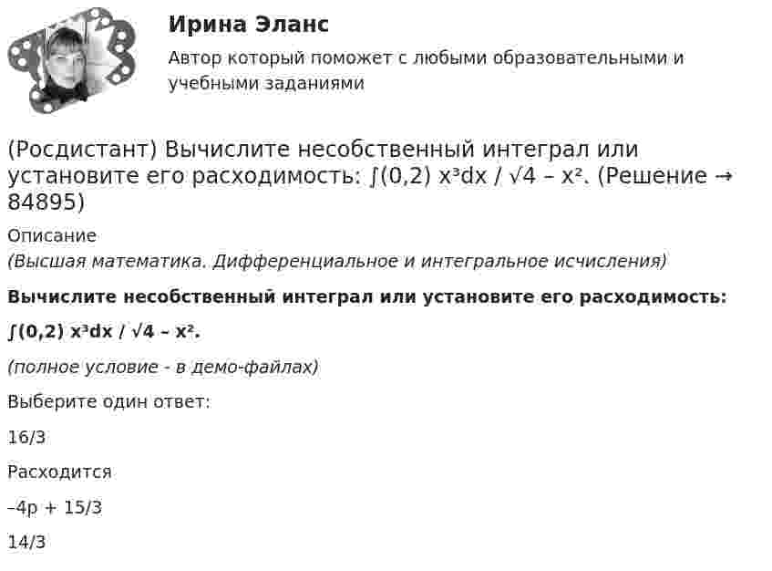     
            Описание
            (Высшая математика. Дифференциальное и интегральное исчисления)Вычислите несобственный интеграл или установите его расходимость: ∫(0,2) x³dx / √4 – x².(полное условие - в демо-файлах)Выберите один ответ:16/3 Расходится –4p + 15/3 14/3    
            
            
            [Росдистант] Вычислительная математика (промежуточные и итоговый тесты, вопросы, ответы)(Росдистант) Вычислите несобственный интеграл или установите его расходимость:   ∫(0,2) x³dx / √4 – x².(Росдистант) Вычислите несобственный интеграл или установите его расходимость:   ∫(0,∞) xdx / (x²+4).(Росдистант) Вычислите несобственный интеграл или установите его расходимость:   ∫(1,e²) dx / x √lnx .(Росдистант) Вычислите несобственный интеграл или установите его расходимость:   ∫(2,∞) dx / x√2.(Росдистант) Вычислите несобственный интеграл или установите его расходимость:   ∫(2,∞) xdx / √(x²+5)³.(Росдистант) Вычислите определитель матрицы  K = (2 –1 –1 / 3 4 –2 / 3 –2 4)Росдистант Высшая математике 3, вариант 10, практические работы 1,2,3,4,5(Росдистант) Вычислите интеграл   ∫(0;1) √1 – x² dx .(Росдистант) Вычислите интеграл ∫(0,1) arcctgx dx .(Росдистант) Вычислите интеграл ∫(1/π,2/π) sin(1/x)/x² dx.[Росдистант] Вычислительная математика (контрольная работа, практические задания, вариант 1)[Росдистант] Вычислительная математика (контрольная работа, практические задания, вариант 4)[Росдистант] Вычислительная математика (контрольная работа, практические задания, вариант 8)