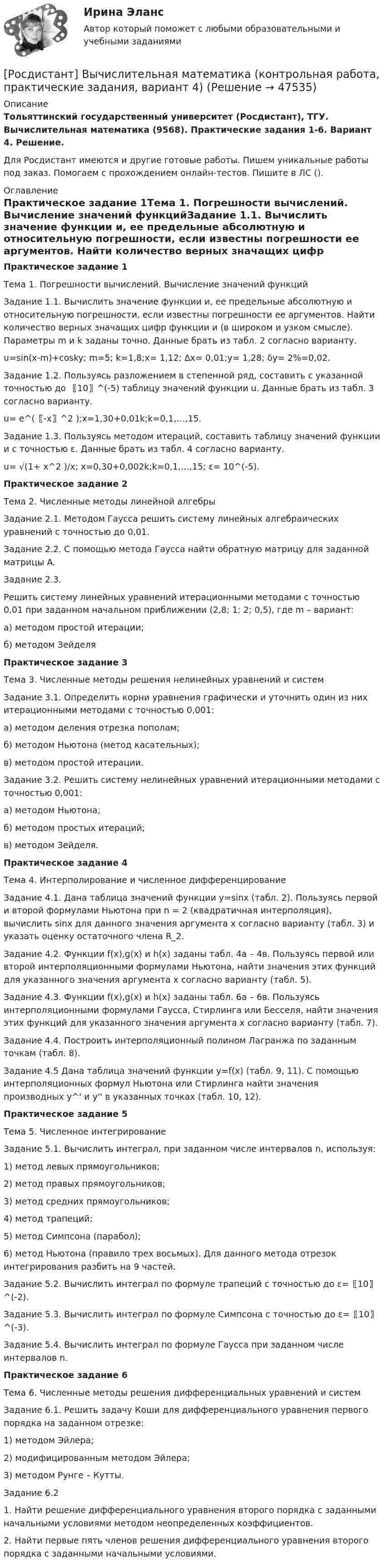     
            Описание
            Тольяттинский государственный университет (Росдистант), ТГУ. Вычислительная математика (9568). Практические задания 1-6. Вариант 4. Решение.Для Росдистант имеются и другие готовые работы. Пишем уникальные работы под заказ. Помогаем с прохождением онлайн-тестов. Пишите в ЛС (). 
            Оглавление
            Практическое задание 1Тема 1. Погрешности вычислений. Вычисление значений функцийЗадание 1.1. Вычислить значение функции и, ее предельные абсолютную и относительную погрешности, если известны погрешности ее аргументов. Найти количество верных значащих цифр функции и (в широком и узком смысле). Параметры m и k заданы точно. Данные брать из табл. 2 согласно варианту.u=sin(x-m)+cosky; m=5; k=1,8;x= 1,12; ∆x= 0,01;y= 1,28; δy= 2%=0,02. Задание 1.2. Пользуясь разложением в степенной ряд, составить с указанной точностью до 〖10〗^(-5) таблицу значений функции u. Данные брать из табл. 3 согласно варианту.u= e^(〖-x〗^2 );x=1,30+0,01k;k=0,1,…,15. Задание 1.3. Пользуясь методом итераций, составить таблицу значений функции и с точностью ε. Данные брать из табл. 4 согласно варианту.u= √(1+ x^2 )/x; x=0,30+0,002k;k=0,1,…,15; ε= 10^(-5). Практическое задание 2Тема 2. Численные методы линейной алгебрыЗадание 2.1. Методом Гаусса решить систему линейных алгебраических уравнений с точностью до 0,01.Задание 2.2. С помощью метода Гаусса найти обратную матрицу для заданной матрицы A.Задание 2.3.Решить систему линейных уравнений итерационными методами с точностью 0,01 при заданном начальном приближении (2,8; 1; 2; 0,5), где m – вариант:а) методом простой итерации;б) методом ЗейделяПрактическое задание 3Тема 3. Численные методы решения нелинейных уравнений и системЗадание 3.1. Определить корни уравнения графически и уточнить один из них итерационными методами с точностью 0,001:а) методом деления отрезка пополам;б) методом Ньютона (метод касательных);в) методом простой итерации.Задание 3.2. Решить систему нелинейных уравнений итерационными методами с точностью 0,001:а) методом Ньютона;б) методом простых итераций;в) методом Зейделя.Практическое задание 4Тема 4. Интерполирование и численное дифференцированиеЗадание 4.1. Дана таблица значений функции y=sin⁡x (табл. 2). Пользуясь первой и второй формулами Ньютона при n = 2 (квадратичная интерполяция), вычислить sin⁡x для данного значения аргумента x согласно варианту (табл. 3) и указать оценку остаточного члена R_2.Задание 4.2. Функции f(x),g(x) и h(x) заданы табл. 4а – 4в. Пользуясь первой или второй интерполяционными формулами Ньютона, найти значения этих функций для указанного значения аргумента х согласно варианту (табл. 5).Задание 4.3. Функции f(x),g(x) и h(x) заданы табл. 6а – 6в. Пользуясь интерполяционными формулами Гаусса, Стирлинга или Бесселя, найти значения этих функций для указанного значения аргумента х согласно варианту (табл. 7).Задание 4.4. Построить интерполяционный полином Лагранжа по заданным точкам (табл. 8).Задание 4.5 Дана таблица значений функции y=f(x) (табл. 9, 11). С помощью интерполяционных формул Ньютона или Стирлинга найти значения производных y^' и y'' в указанных точках (табл. 10, 12).Практическое задание 5Тема 5. Численное интегрированиеЗадание 5.1. Вычислить интеграл, при заданном числе интервалов n, используя:1) метод левых прямоугольников;2) метод правых прямоугольников;3) метод средних прямоугольников;4) метод трапеций;5) метод Симпсона (парабол);6) метод Ньютона (правило трех восьмых). Для данного метода отрезок интегрирования разбить на 9 частей.Задание 5.2. Вычислить интеграл по формуле трапеций с точностью до ε=〖10〗^(-2).Задание 5.3. Вычислить интеграл по формуле Симпсона с точностью до ε=〖10〗^(-3).Задание 5.4. Вычислить интеграл по формуле Гаусса при заданном числе интервалов n.Практическое задание 6Тема 6. Численные методы решения дифференциальных уравнений и системЗадание 6.1. Решить задачу Коши для дифференциального уравнения первого порядка на заданном отрезке:1) методом Эйлера;2) модифицированным методом Эйлера;3) методом Рунге – Кутты.Задание 6.21. Найти решение дифференциального уравнения второго порядка с заданными начальными условиями методом неопределенных коэффициентов.2. Найти первые пять членов решения дифференциального уравнения второго порядка с заданными начальными условиями. 
            
            
            [Росдистант] Вычислительная математика (контрольная работа, практические задания, вариант 1)[Росдистант] Вычислительная математика (контрольная работа, практические задания, вариант 4)[Росдистант] Вычислительная математика (контрольная работа, практические задания, вариант 8)Росдистант. Вычислительная математика. Практическая работа №1,№2,№3. Вариант 9[Росдистант] Вычислительная математика (промежуточные и итоговый тесты, вопросы, ответы)(Росдистант) Вычислите несобственный интеграл или установите его расходимость:   ∫(0,2) x³dx / √4 – x².(Росдистант) Вычислите несобственный интеграл или установите его расходимость:   ∫(0,∞) xdx / (x²+4).[Росдистант]Высшая математика. Элементы высшей алгебры и геометрии.ПРАКТИЧЕСКОЕ ЗАДАНИЕ 1.Росдистант ТГУ 2023г [Росдистант]Высшая математика. Элементы высшей алгебры и геометрии.ПРАКТИЧЕСКОЕ ЗАДАНИЕ 2.Росдистант ТГУ 2023г [Росдистант]Высшая математика. Элементы высшей алгебры и геометрии.ПРАКТИЧЕСКОЕ ЗАДАНИЕ 3.Росдистант ТГУ 2023г [Росдистант] Высшая математика. Элементы высшей алгебры и геометрии (тесты, вопросы, ответы)Росдистант Высшая математике 3, вариант 10, практические работы 1,2,3,4,5(Росдистант) Вычислите интеграл   ∫(0;1) √1 – x² dx .(Росдистант) Вычислите интеграл ∫(0,1) arcctgx dx .