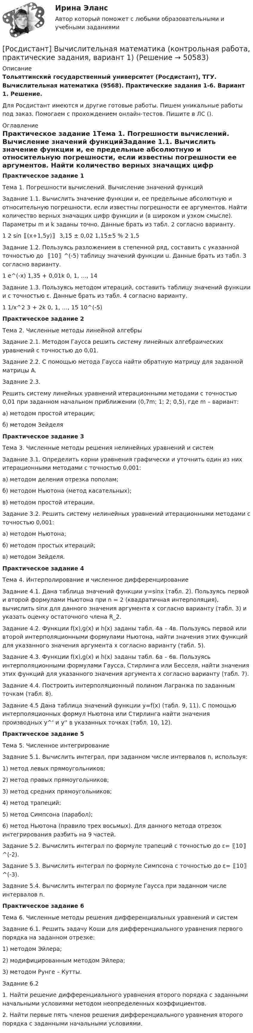     
            Описание
            Тольяттинский государственный университет (Росдистант), ТГУ. Вычислительная математика (9568). Практические задания 1-6. Вариант 1. Решение.Для Росдистант имеются и другие готовые работы. Пишем уникальные работы под заказ. Помогаем с прохождением онлайн-тестов. Пишите в ЛС (). 
            Оглавление
            Практическое задание 1Тема 1. Погрешности вычислений. Вычисление значений функцийЗадание 1.1. Вычислить значение функции и, ее предельные абсолютную и относительную погрешности, если известны погрешности ее аргументов. Найти количество верных значащих цифр функции и (в широком и узком смысле). Параметры m и k заданы точно. Данные брать из табл. 2 согласно варианту.1	2 sin⁡〖(x+1,5y)〗	3,15 ± 0,02	1,15±5 %	2	1,5Задание 1.2. Пользуясь разложением в степенной ряд, составить с указанной точностью до 〖10〗^(-5) таблицу значений функции u. Данные брать из табл. 3 согласно варианту.1	e^(-x)	1,35 + 0,01k	0, 1, …, 14Задание 1.3. Пользуясь методом итераций, составить таблицу значений функции и с точностью ε. Данные брать из табл. 4 согласно варианту.1	1/x^2 	3 + 2k	0, 1, …, 15	10^(-5)Практическое задание 2Тема 2. Численные методы линейной алгебрыЗадание 2.1. Методом Гаусса решить систему линейных алгебраических уравнений с точностью до 0,01.Задание 2.2. С помощью метода Гаусса найти обратную матрицу для заданной матрицы A.Задание 2.3.Решить систему линейных уравнений итерационными методами с точностью 0,01 при заданном начальном приближении (0,7m; 1; 2; 0,5), где m – вариант:а) методом простой итерации;б) методом ЗейделяПрактическое задание 3Тема 3. Численные методы решения нелинейных уравнений и системЗадание 3.1. Определить корни уравнения графически и уточнить один из них итерационными методами с точностью 0,001:а) методом деления отрезка пополам;б) методом Ньютона (метод касательных);в) методом простой итерации.Задание 3.2. Решить систему нелинейных уравнений итерационными методами с точностью 0,001:а) методом Ньютона;б) методом простых итераций;в) методом Зейделя.Практическое задание 4Тема 4. Интерполирование и численное дифференцированиеЗадание 4.1. Дана таблица значений функции y=sin⁡x (табл. 2). Пользуясь первой и второй формулами Ньютона при n = 2 (квадратичная интерполяция), вычислить sin⁡x для данного значения аргумента x согласно варианту (табл. 3) и указать оценку остаточного члена R_2.Задание 4.2. Функции f(x),g(x) и h(x) заданы табл. 4а – 4в. Пользуясь первой или второй интерполяционными формулами Ньютона, найти значения этих функций для указанного значения аргумента х согласно варианту (табл. 5).Задание 4.3. Функции f(x),g(x) и h(x) заданы табл. 6а – 6в. Пользуясь интерполяционными формулами Гаусса, Стирлинга или Бесселя, найти значения этих функций для указанного значения аргумента х согласно варианту (табл. 7).Задание 4.4. Построить интерполяционный полином Лагранжа по заданным точкам (табл. 8).Задание 4.5 Дана таблица значений функции y=f(x) (табл. 9, 11). С помощью интерполяционных формул Ньютона или Стирлинга найти значения производных y^' и y'' в указанных точках (табл. 10, 12).Практическое задание 5Тема 5. Численное интегрированиеЗадание 5.1. Вычислить интеграл, при заданном числе интервалов n, используя:1) метод левых прямоугольников;2) метод правых прямоугольников;3) метод средних прямоугольников;4) метод трапеций;5) метод Симпсона (парабол);6) метод Ньютона (правило трех восьмых). Для данного метода отрезок интегрирования разбить на 9 частей.Задание 5.2. Вычислить интеграл по формуле трапеций с точностью до ε=〖10〗^(-2).Задание 5.3. Вычислить интеграл по формуле Симпсона с точностью до ε=〖10〗^(-3).Задание 5.4. Вычислить интеграл по формуле Гаусса при заданном числе интервалов n.Практическое задание 6Тема 6. Численные методы решения дифференциальных уравнений и системЗадание 6.1. Решить задачу Коши для дифференциального уравнения первого порядка на заданном отрезке:1) методом Эйлера;2) модифицированным методом Эйлера;3) методом Рунге – Кутты.Задание 6.21. Найти решение дифференциального уравнения второго порядка с заданными начальными условиями методом неопределенных коэффициентов.2. Найти первые пять членов решения дифференциального уравнения второго порядка с заданными начальными условиями. 
            
            
            (Росдистант) Вычислите интеграл ∫(1/π,2/π) sin(1/x)/x² dx.[Росдистант] Вычислительная математика (контрольная работа, практические задания, вариант 1)[Росдистант] Вычислительная математика (контрольная работа, практические задания, вариант 4)[Росдистант] Вычислительная математика (контрольная работа, практические задания, вариант 8)Росдистант. Вычислительная математика. Практическая работа №1,№2,№3. Вариант 9[Росдистант] Вычислительная математика (промежуточные и итоговый тесты, вопросы, ответы)(Росдистант) Вычислите несобственный интеграл или установите его расходимость:   ∫(0,2) x³dx / √4 – x².[Росдистант] Высшая математика. Элементы высшей алгебры и геометрии (практическая № 3, 5 вариант)[Росдистант]Высшая математика. Элементы высшей алгебры и геометрии.ПРАКТИЧЕСКОЕ ЗАДАНИЕ 1.Росдистант ТГУ 2023г [Росдистант]Высшая математика. Элементы высшей алгебры и геометрии.ПРАКТИЧЕСКОЕ ЗАДАНИЕ 2.Росдистант ТГУ 2023г [Росдистант]Высшая математика. Элементы высшей алгебры и геометрии.ПРАКТИЧЕСКОЕ ЗАДАНИЕ 3.Росдистант ТГУ 2023г [Росдистант] Высшая математика. Элементы высшей алгебры и геометрии (тесты, вопросы, ответы)Росдистант Высшая математике 3, вариант 10, практические работы 1,2,3,4,5(Росдистант) Вычислите интеграл   ∫(0;1) √1 – x² dx .