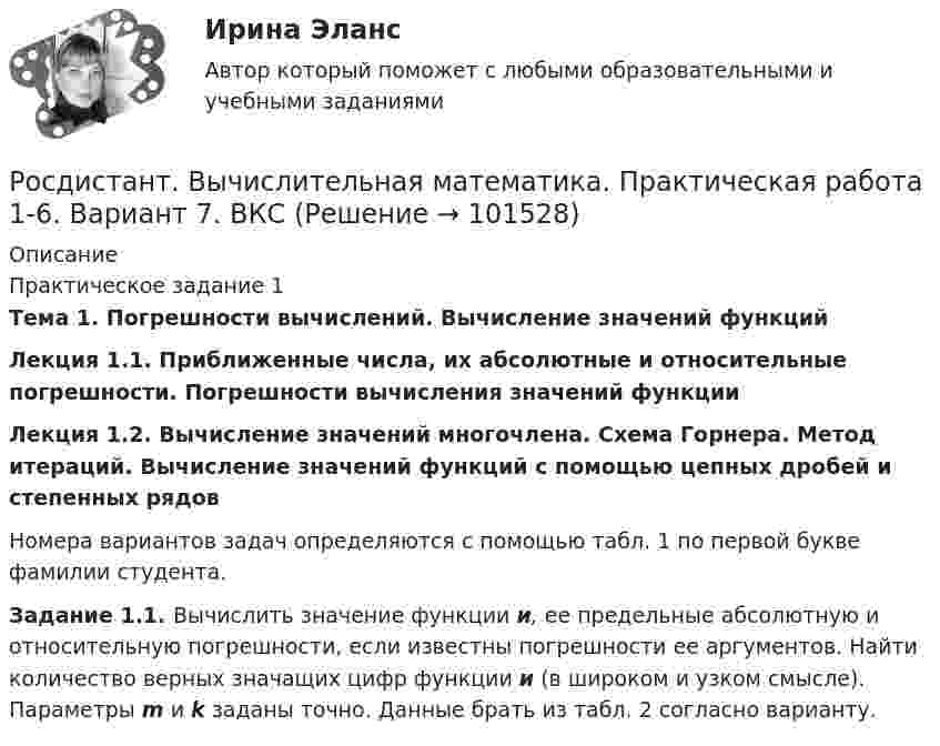       
            Описание
            Практическое задание 1 Тема 1. Погрешности вычислений. Вычисление значений функций Лекция 1.1. Приближенные числа, их абсолютные и относительные погрешности. Погрешности вычисления значений функции Лекция 1.2. Вычисление значений многочлена. Схема Горнера. Метод итераций. Вычисление значений функций с помощью цепных дробей и степенных рядов	Номера вариантов задач определяются с помощью табл. 1 по первой букве фамилии студента. Задание 1.1. Вычислить значение функции и, ее предельные абсолютную и относительную погрешности, если известны погрешности ее аргументов. Найти количество верных значащих цифр функции и (в широком и узком смысле). Параметры m и k заданы точно. Данные брать из табл. 2 согласно варианту.   
