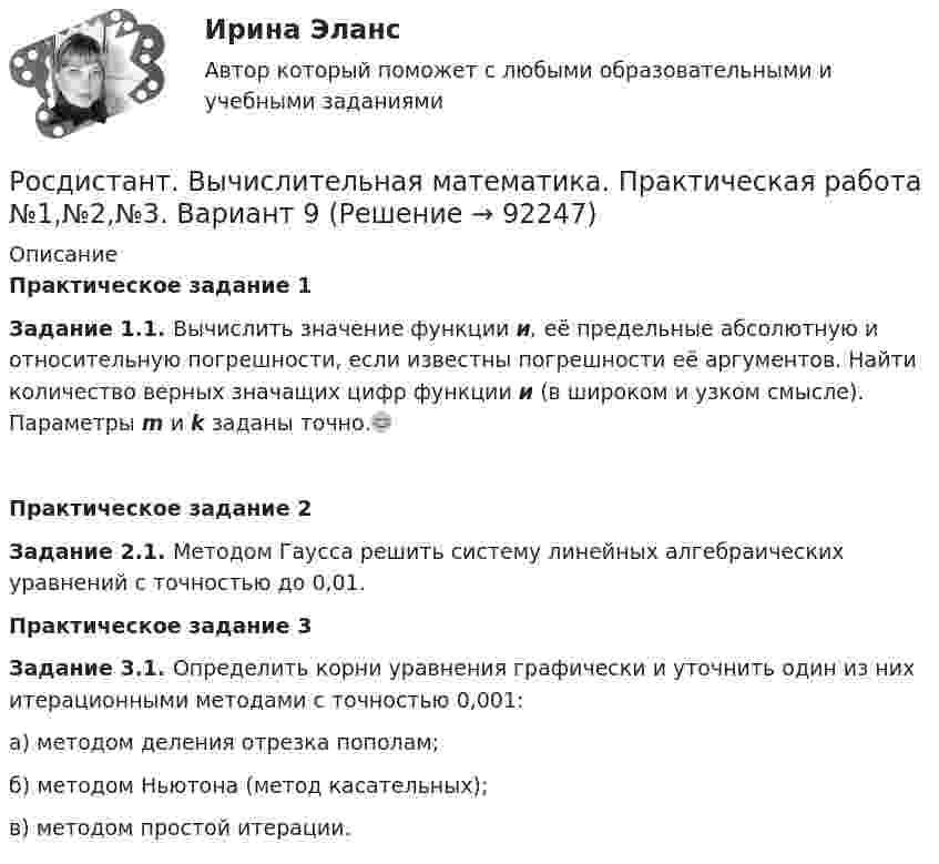     
            Описание
            Практическое задание 1 Задание 1.1. Вычислить значение функции и, её предельные абсолютную и относительную погрешности, если известны погрешности её аргументов. Найти количество верных значащих цифр функции и (в широком и узком смысле). Параметры m и k заданы точно.😊Практическое задание 2Задание 2.1. Методом Гаусса решить систему линейных алгебраических уравнений с точностью до 0,01.Практическое задание 3 Задание 3.1. Определить корни уравнения графически и уточнить один из них итерационными методами с точностью 0,001:а) методом деления отрезка пополам; б) методом Ньютона (метод касательных);в) методом простой итерации.   
            
            
            [Росдистант] Вычислительная математика (контрольная работа, практические задания, вариант 8)Росдистант. Вычислительная математика. Практическая работа №1,№2,№3. Вариант 9[Росдистант] Вычислительная математика (промежуточные и итоговый тесты, вопросы, ответы)(Росдистант) Вычислите несобственный интеграл или установите его расходимость:   ∫(0,2) x³dx / √4 – x².(Росдистант) Вычислите несобственный интеграл или установите его расходимость:   ∫(0,∞) xdx / (x²+4).(Росдистант) Вычислите несобственный интеграл или установите его расходимость:   ∫(1,e²) dx / x √lnx .(Росдистант) Вычислите несобственный интеграл или установите его расходимость:   ∫(2,∞) dx / x√2.[Росдистант]Высшая математика. Элементы высшей алгебры и геометрии.ПРАКТИЧЕСКОЕ ЗАДАНИЕ 3.Росдистант ТГУ 2023г [Росдистант] Высшая математика. Элементы высшей алгебры и геометрии (тесты, вопросы, ответы)Росдистант Высшая математике 3, вариант 10, практические работы 1,2,3,4,5(Росдистант) Вычислите интеграл   ∫(0;1) √1 – x² dx .(Росдистант) Вычислите интеграл ∫(0,1) arcctgx dx .(Росдистант) Вычислите интеграл ∫(1/π,2/π) sin(1/x)/x² dx.[Росдистант] Вычислительная математика (контрольная работа, практические задания, вариант 1)
