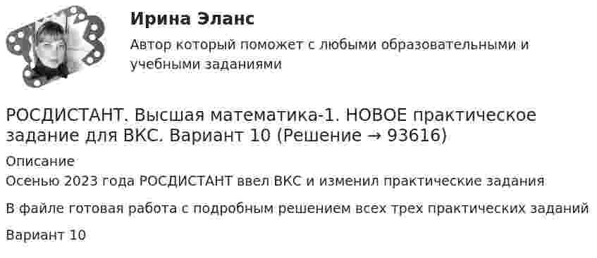     
            Описание
            Осенью 2023 года РОСДИСТАНТ ввел ВКС и изменил практические заданияВ файле готовая работа с подробным решением всех трех практических заданийВариант 10   
            
            
            [Росдистант] Высшая математика 1.Итоговый тест Росдистант ТГУ 2023г РОСДИСТАНТ. Высшая математика-1. НОВОЕ практическое задание для ВКС. Вариант 10РОСДИСТАНТ. Высшая математика-1. НОВОЕ практическое задание для ВКС. Вариант 11РОСДИСТАНТ. Высшая математика-1. НОВОЕ практическое задание для ВКС. Вариант 11РОСДИСТАНТ. Высшая математика-1. НОВОЕ практическое задание для ВКС. Вариант 14РОСДИСТАНТ. Высшая математика-1. НОВОЕ практическое задание для ВКС. Вариант 16РОСДИСТАНТ. Высшая математика-1. НОВОЕ практическое задание для ВКС. Вариант 2Росдистант Высшая математика 1 Задание 1Раздел 2 Задача 2 (вариант 5)Росдистант Высшая математика 1 Задание 1Раздел 3 Задача 1 (вариант 8)Росдистант Высшая математика 1 Задание 1Раздел 3 Задача 2 (вариант 4)Росдистант Высшая математика 1, задание 2 (1-4 задачи) вариант 4 (буква Г)Росдистант Высшая математика 1 Задание 2 Раздел 4 Задача 1 (вариант 5)Росдистант Высшая математика 1 Задание 2 Раздел 4 Задача 2 (вариант 8)Росдистант Высшая математика 1 Задание 2 Раздел 4 Задача 3 (вариант 4)