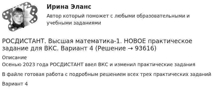    
            Описание
            Осенью 2023 года РОСДИСТАНТ ввел ВКС и изменил практические заданияВ файле готовая работа с подробным решением всех трех практических заданийВариант 4   
            
            
            РОСДИСТАНТ. Высшая математика-1. НОВОЕ практическое задание для ВКС. Вариант 2РОСДИСТАНТ. Высшая математика-1. НОВОЕ практическое задание для ВКС. Вариант 4РОСДИСТАНТ. Высшая математика-1. НОВОЕ практическое задание для ВКС. Вариант 9 Фамилия на КРосдистант Высшая математика 1 Практические заданияРосдистант. Высшая математика 1. Практические задания 1-2. Вариант 14 (буква П)Росдистант. Высшая математика 1. Практическое задание 1. Вариант 19 (Ф, Э)Росдистант Высшая математика 1 Промежуточный тестРосдистант Высшая математика 1 Задание 2 Раздел 4 Задача 3 (вариант 4)Росдистант Высшая математика 1 Задание 2 Раздел 4 Задача 4 (вариант 5)[Росдистант] Высшая математика 1.Итоговый тест Росдистант ТГУ 2023г РОСДИСТАНТ. Высшая математика-1. НОВОЕ практическое задание для ВКС. Вариант 10РОСДИСТАНТ. Высшая математика-1. НОВОЕ практическое задание для ВКС. Вариант 11РОСДИСТАНТ. Высшая математика-1. НОВОЕ практическое задание для ВКС. Вариант 11РОСДИСТАНТ. Высшая математика-1. НОВОЕ практическое задание для ВКС. Вариант 14