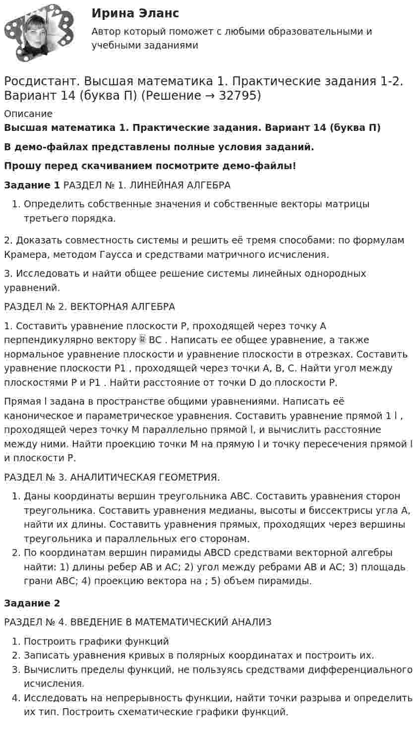     
          Описание
          Высшая математика 1. Практические задания. Вариант 14 (буква П)В демо-файлах представлены полные условия заданий.Прошу перед скачиванием посмотрите демо-файлы!Задание 1 РАЗДЕЛ № 1. ЛИНЕЙНАЯ АЛГЕБРА Определить собственные значения и собственные векторы матрицы третьего порядка.2. Доказать совместность системы и решить её тремя способами: по формулам Крамера, методом Гаусса и средствами матричного исчисления.3. Исследовать и найти общее решение системы линейных однородных уравнений.РАЗДЕЛ № 2. ВЕКТОРНАЯ АЛГЕБРА 1. Составить уравнение плоскости Р, проходящей через точку А перпендикулярно вектору  BC . Написать ее общее уравнение, а также нормальное уравнение плоскости и уравнение плоскости в отрезках. Составить уравнение плоскости P1 , проходящей через точки А, В, С. Найти угол между плоскостями Р и P1 . Найти расстояние от точки D до плоскости Р.Прямая l задана в пространстве общими уравнениями. Написать её каноническое и параметрическое уравнения. Составить уравнение прямой 1 l , проходящей через точку М параллельно прямой l, и вычислить расстояние между ними. Найти проекцию точки М на прямую l и точку пересечения прямой l и плоскости Р. РАЗДЕЛ № 3. АНАЛИТИЧЕСКАЯ ГЕОМЕТРИЯ. Даны координаты вершин треугольника АВС. Составить уравнения сторон треугольника. Составить уравнения медианы, высоты и биссектрисы угла А, найти их длины. Составить уравнения прямых, проходящих через вершины треугольника и параллельных его сторонам.По координатам вершин пирамиды АВСD средствами векторной алгебры найти: 1) длины ребер АВ и АС; 2) угол между ребрами АВ и АС; 3) площадь грани АВС; 4) проекцию вектора на ; 5) объем пирамиды. Задание 2РАЗДЕЛ № 4. ВВЕДЕНИЕ В МАТЕМАТИЧЕСКИЙ АНАЛИЗПостроить графики функцийЗаписать уравнения кривых в полярных координатах и построить их.Вычислить пределы функций, не пользуясь средствами дифференциального исчисления.Исследовать на непрерывность функции, найти точки разрыва и определить их тип. Построить схематические графики функций.  
            
            
            Росдистант Высшая математика 1 Практические заданияРосдистант. Высшая математика 1. Практические задания 1-2. Вариант 14 (буква П)Росдистант. Высшая математика 1. Практическое задание 1. Вариант 19 (Ф, Э)Росдистант Высшая математика 1 Промежуточный тестРосдистант. Высшая математика 1. Тест (80 вопросов)[Росдистант] Высшая математика 2 (2023 г.) (задание 2) 5 вариант 🔥 (Росдистант / Высшая математика 2 / 2023, ноябрь / Курс с ВКС) Практические задания / Фамилия на Г,Я (Вариант 4) / Имя на Б, М, Х (Вариант 2) / Отчество на А, Ф, Э (Вариант 1)РОСДИСТАНТ. Высшая математика-1. НОВОЕ практическое задание для ВКС. Вариант 10РОСДИСТАНТ. Высшая математика-1. НОВОЕ практическое задание для ВКС. Вариант 11РОСДИСТАНТ. Высшая математика-1. НОВОЕ практическое задание для ВКС. Вариант 11РОСДИСТАНТ. Высшая математика-1. НОВОЕ практическое задание для ВКС. Вариант 14РОСДИСТАНТ. Высшая математика-1. НОВОЕ практическое задание для ВКС. Вариант 16РОСДИСТАНТ. Высшая математика-1. НОВОЕ практическое задание для ВКС. Вариант 2РОСДИСТАНТ. Высшая математика-1. НОВОЕ практическое задание для ВКС. Вариант 4