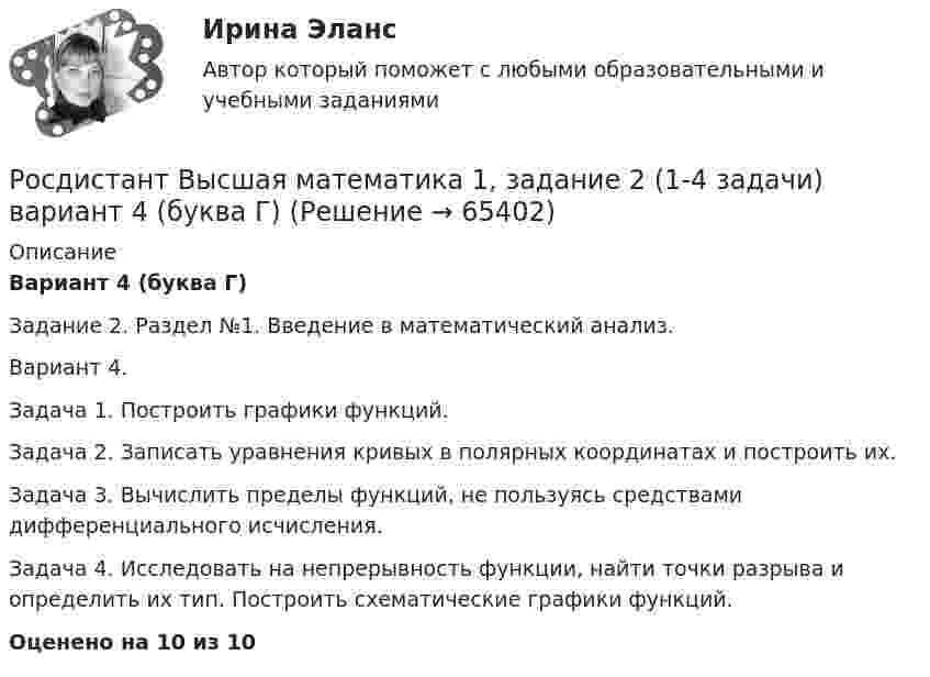     
            Описание
            Вариант 4 (буква Г)Задание 2. Раздел №1. Введение в математический анализ.Вариант 4.Задача 1. Построить графики функций.Задача 2. Записать уравнения кривых в полярных координатах и построить их.Задача 3. Вычислить пределы функций, не пользуясь средствами дифференциального исчисления.Задача 4. Исследовать на непрерывность функции, найти точки разрыва и определить их тип. Построить схематические графики функций.Оценено на 10 из 10   
            
            
            Росдистант Высшая математика 1 Задание 1Раздел 3 Задача 2 (вариант 4)Росдистант Высшая математика 1, задание 2 (1-4 задачи) вариант 4 (буква Г)Росдистант Высшая математика 1 Задание 2 Раздел 4 Задача 1 (вариант 5)Росдистант Высшая математика 1 Задание 2 Раздел 4 Задача 2 (вариант 8)Росдистант Высшая математика 1 Задание 2 Раздел 4 Задача 3 (вариант 4)Росдистант Высшая математика 1 Задание 2 Раздел 4 Задача 4 (вариант 5)[Росдистант] Высшая математика 1.Итоговый тест Росдистант ТГУ 2023г РОСДИСТАНТ Высшая математика 1 Вариант 9Росдистант Высшая математика 1 Задание 1(Р 1 1-3,Р2 1-2, Р3 1-2 -всего 7 задач) вариант 4Росдистант Высшая математика 1 Задание 1Раздел 1 Задача 1  (вариант 4)Росдистант Высшая математика 1 Задание 1Раздел 1 Задача 2 (вариант 5)Росдистант Высшая математика 1 Задание 1Раздел 1 Задача 3 (вариант 8)Росдистант Высшая математика 1 Задание 1Раздел 2 Задача 1 (вариант 4)Росдистант Высшая математика 1 Задание 1Раздел 2 Задача 2 (вариант 5)